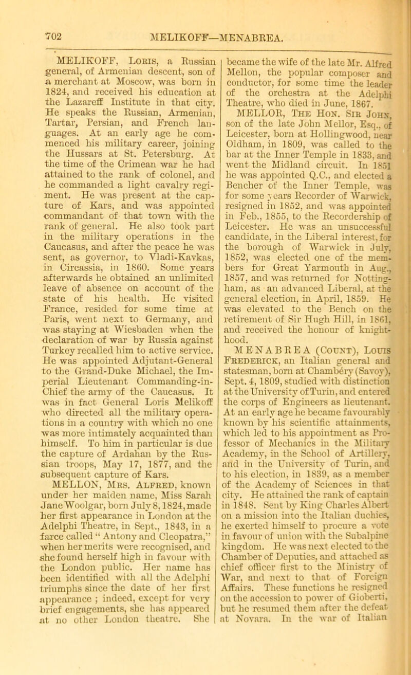 MELIKOFF, Lohis, a Russian general, of Armenian descent, son of a merchant at Moscow, was born in 1824, and received his education at the Lazareff Institute in that city. He speaks the Russian, Armenian, Tartar, Persian, and French lan- guages. At an early age he com- menced his military career, joining the Hussars at St. Petersburg. At the time of the Crimean war he had attained to the rank of colonel, and he commanded a light cavalry regi- ment. He was present at the cap- ture of Kars, and was appointed commandant of that town with the rank of general. He also took part in the military operations in the Caucasus, and after the peace he was sent, as governor, to Yladi-Kavkas, in Circassia, in I860. Some years afterwards he obtained an unlimited leave of absence on account of the state of his health. He visited France, resided for some time at Paris, went next to Germany, and was staying at Wiesbaden when the declaration of war by Russia against Turkey recalled him to active service. He was appointed Adjutant-General to the Grand-Duke Michael, the Im- perial Lieutenant Commanding-in- Chief the army of the Caucasus. It was in fact General Loris Melikoff who directed all the military opera- tions in a country with which no one was more intimately acquainted than himself. To him in particular is due the capture of Ardahan by the Rus- sian troops, May 17, 1877, and the subsequent capture of Kars. MELLON, Mrs. Alfred, known under her maiden name, Miss Sarah Jane Woolgar, born July 8,1824, made her first appearance in London at the Adelphi Theatre, in Sept., 1843, in a farce called “ Antony and Cleopatra,” when her merits were recognised, and she found herself high in favour with the London public. Her name has been identified with all the Adelphi triumphs since the date of her first appearance ; indeed, except for veiy brief engagements, she has appeared at no other London theatre. She became the wife of the late Mr. Alfred Mellon, the popular composer and conductor, for some time the leader of the orchestra at the Adelphi Theatre, who died in June, 1867. MELLOR, The Hon. Sir John, son of the late John M ell or, Esq., of Leicester, born at Hollingwood, near Oldham, in 1809, was called to the bar at the Inner Temple in 1833, and went the Midland circuit. In 1851 he was appointed Q.C., and elected a Bencher of the Inner Temple, was for some years Recorder of Warwick, resigned in 1852, and was appointed in Feb., 1855, to the Recordership of Leicester. He was an unsuccessful candidate, in the Liberal interest, for the borough of Warwick in July, 1852, was elected one of the mem- bers for Great Yarmouth in Aug., 1857, and was returned for Notting- ham, as an advanced Liberal, at the general election, in April, 1S59. He was elevated to the Bench on the retirement of Sir Hugh Hill, in 1861, and received the honour of knight- hood. M E N A B R E A (Count), Louis Frederick, an Italian general and statesman,bom at Chambery (Savoy), Sept. 4,1809, studied with distinction at the University of Turin, and entered the corps of Engineers as lieutenant. At an early age he became favourably known by his scientific attainments, which led to his appointment as Pro- fessor of Mechanics in the Military Academy, in the School of Artillery, and in the University of Turin, and to his election, in 1839, as a member of the Academy of Sciences in that city. He attained the rank of captain in 1848. Sent by King Charles Albert on a mission into the Italian duchies, he exerted himself to procure a vote in favour of union with the Subalpine kingdom. He was next elected to the Chamber of Deputies, and attached as chief officer first to the Ministry of War, and next to that of Foreign Affairs. These functions he resigned on the accession to power of Giobcrti, but he resumed them after the defeat at Novara. In the war of Italian