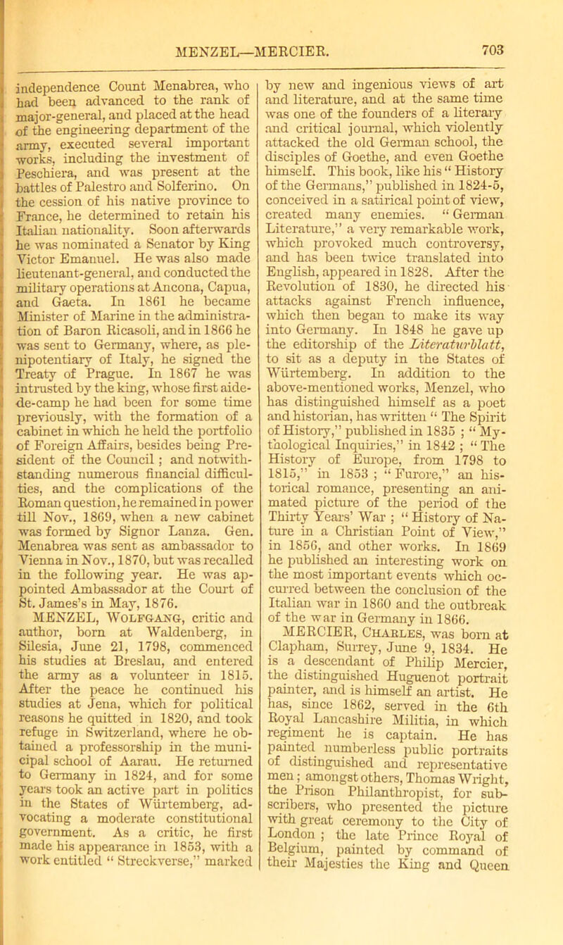 independence Count Menabrea, who had been advanced to the rank of major-general, and placed at the head of the engineering department of the army, executed several important works, including the investment of Peschiera, and was present at the battles of Palestro and Solferino. On i the cession of his native province to | Prance, he determined to retain his | Italian nationality. Soon afterwards he was nominated a Senator by King Victor Emanuel. He was also made lieutenant-general, and conducted the military operations at Ancona, Capua, and Gaeta. In 1861 he became Minister of Marine in the administra- tion of Baron Ricasoli, and in 1866 he was sent to Germany, where, as ple- nipotentiary of Italy, he signed the Treaty of Prague. In 1867 he was intrusted by the king, whose first aide- j de-camp he had been for some time i previously, with the formation of a t cabinet in which he held the portfolio of Foreign Affairs, besides being Pre- r sident of the Council; and notwith- i standing numerous financial difficul- ties, and the complications of the Roman question, he remained in power till Nov., 1869, when a new cabinet was formed by Signor Lanza. Gen. Menabrea was sent as ambassador to Vienna in Nov., 1870, but was recalled in the following year. He was ap- pointed Ambassador at the Court of St. James’s in May, 1876. MENZEL, Wolfgang, critic and author, born at Waldenberg, in Silesia, June 21, 1798, commenced his studies at Breslau, and entered the army as a volunteer in 1815. After the peace he continued his studies at Jena, which for political reasons he quitted in 1820, and took refuge in Switzerland, where he ob- tained a professorship in the muni- cipal school of Aarau. He returned to Germany in 1824, and for some years took an active part in politics in the States of Wiirtemberg, ad- vocating a moderate constitutional government. As a critic, he first made his appearance in 1853, with a work entitled “ Streckverse,” marked by new and ingenious views of art and literature, and at the same time was one of the founders of a literary and critical journal, which violently attacked the old German school, the disciples of Goethe, and even Goethe himself. This book, like his “ History of the Germans,” published in 1824-5, conceived in a satirical point of view, created many enemies. “ German Literature,” a very remarkable work, which provoked much controversy, and has been twice translated into English, appeared in 1828. After the Revolution of 1830, he directed his attacks against French influence, which then began to make its way into Geimany. In 1848 he gave up the editorship of the Literaturblatt, to sit as a deputy in the States of Wiirtemberg. In addition to the above-mentioned works, Menzel, who has distinguished himself as a poet and historian, has written “ The Spirit of History,” published in 1835 ; “ My- thological Inquiries,” in 1842 ; “ The History of Europe, from 1798 to 1815,” in 1853 ; “ Furore,” an his- torical romance, presenting an ani- mated picture of the period of the Thirty Years’ War ; “ History of Na- ture in a Christian Point of View',” in 1856, and other works. In 1869 he published an interesting work on the most important events which oc- curred between the conclusion of the Italian war in 1860 and the outbreak of the war in Germany in 1866. MERCIER, C’HAELES, was born at Clapham, Surrey, June 9, 1834. He is a descendant of Philip Mercier, the distinguished Huguenot portrait painter, and is himself an artist. He has, since 1862, served in the 6th Royal Lancashire Militia, in which regiment he is captain. He has painted numberless public portraits of distinguished and representative men; amongst others, Thomas Wright, the Prison Philanthropist, for sub- scribers, who presented the picture with great ceremony to the City of London ; the late Prince Royal of Belgium, painted by command of their Majesties the King and Queen