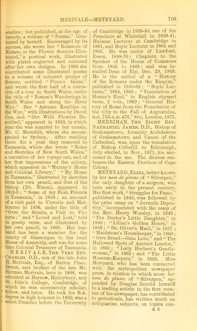 studies ; but published, at the age of twenty, a volume of 11 Poems,” illus- trated by herself. Encouraged by its success, she wrote her “ Romance of Nature, or the Flower .Seasons Illus- trated,” a poetical work, illustrated with plates engraved and coloured after her own designs. In 1836 she contributed some illustrated poems to a volume of coloured groups of flowers, entitled “ Flora’s Gems,” and wrote the first half of a narra- tive of a tom1 in South Wales, under the title of “ Roscoe’s Wanderings in South Wales and along the River Wye.” Her “ Autumn Rambles on the Wye,” with illustrations by David Cox, and “ Our Wild Flowers De- scribed,” appeared in 1839, in which year she was married to her cousin, Mr. C. Meredith, whom she accom- panied to Sydney. After residing there for a year they removed to Tasmania, where she wrote “ Notes and Sketches of New South Wales,” a narrative of her voyage out, and of her first impressions of the colony, which appeared in “ Murray’s Home and Colonial Library.” “ My Home in Tasmania,” illustrated by sketches from her own pencil, and that of the bishop (Dr. Nixon), appeared in 1852-3 ; “ Some of my Bush Friends in Tasmania,” in 1859 ; an account of a visit paid to Victoria and Mel- 1 bourne in 1856, under the title of “ Over the Straits, a Visit to Vic- toriaand “ Loved and Lost,” told in gossip verse, and illustrated by her own pencil, in 1860. Her hus- band has been a member for the county of Glamorgan in the local House of Assembly, and was for some time Colonial Treasurer of Tasmania. M E RIV A L E, The Very Rev. Charles, D.D., son of the late John H. Merivale, Esq., of Barton Place, Devon, and brother of the late Mr. Herman Merivale, born in 1808, was educated at Harrow, Haileybury, and St. John’s College, Cambridge, of which he was successively scholar, fellow, and tutor. He took his B.A. degree in high honours in 1830, was a select Preacher before the University of Cambridge in 1838-40, one of the Preachers at Whitehall in 1839-41, Hulsean Lecturer at Cambridge iu 1861, and Boyle Lecturer in 1864 and 1865. He was rector of Lawford, Essex, 1848-70; Chaplain to the Speaker of the House of Commons from 1863 to 1869 ; and was in- stalled Dean of Ely, Dec. 29, 1869. He is the author of a “ History of the Romans under the Empire,” published in 1850-62 ; “ Boyle Lec- tures,” 1864, 1865 ; “ Translation of Homer’s Hiad,” in English rhymed verse, 2 vols., 1869 ; “ General His- tory of Rome from the Foundation of the City to the Fall of Augustulus, B.C. 753-A.d. 476,” 8vo, London, 1875. MERRIMAN, The Right Rev. Nathaniel James, D.D., Bishop of Grahamstown, formerly Archdeacon of Grahamstown and Canon of the Cathedral, was, upon the translation of Bishop Cotterill to Edinburgh, duly elected, in Nov., 1871, his suc- cessor in the see. The diocese em- braces the Eastern Province of Cape Colony, METEYARD, Eliza, better known by her nom de plume of “ Silverpen,” the only daughter of a surgeon, was born early in the present century. Her first work, “ Struggles for Fame,” published in 1845, was followed by the prize essay on “ Juvenile Depra- vity,” incorporated with the essay of the Rev. Henry Worsley, in 1849 ; “The Doctor’s Little Daughter,” in 1850 ; “ Lilian’s Golden Hours,” in 1856; “ Dr. Oliver’s Maid,” in 1857 -r “ Maidstone’s Housekeeper,” in 1860; “ Give Bread—Gain Love,” and “ The Hallowed Spots of Ancient London,” in 1861; “ Lady Herbert’s Gentle- woman,” in 1862 ; and “ The Little Museum-Keepers,” in 1863. Miss Meteyard, who has been connected with the metropolitan newspaper press, in relation to which arose her nom de plume of “ Silverpen,” ap- pended by Douglas Jerrold himself to a leading article in the first num- ber of his newspaper, has contributed to periodicals, has written much on antiquarian subjects, on topics con-