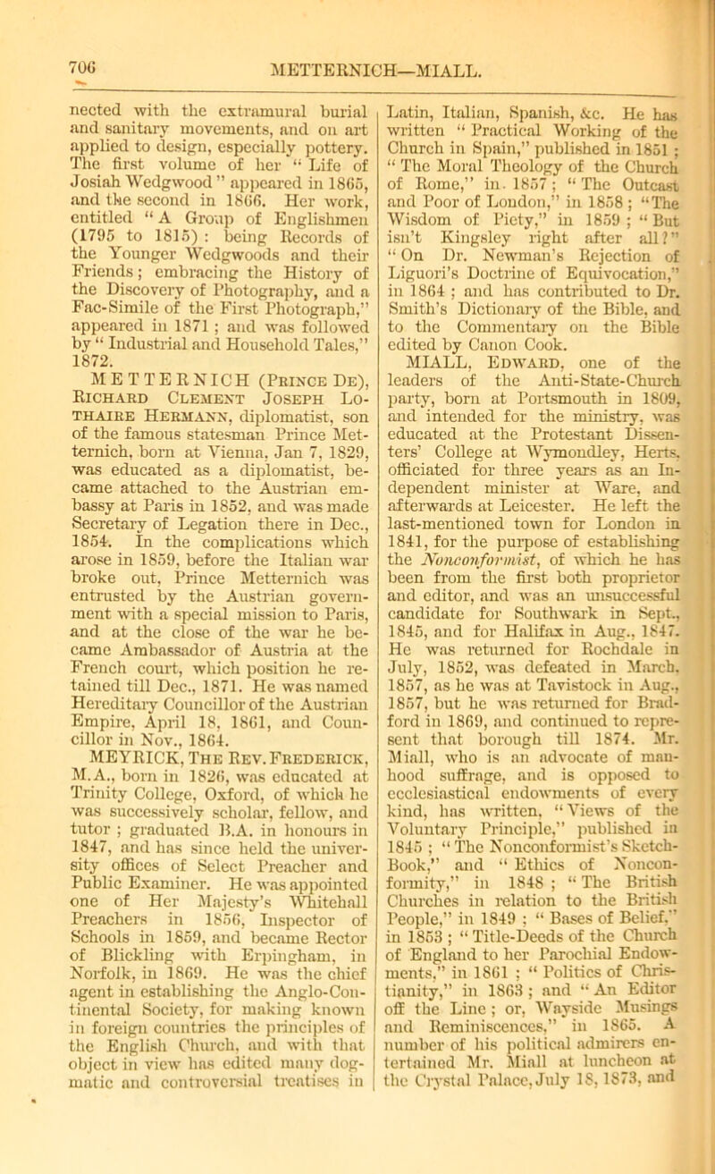 70G METTERNIGH—MIALL. nected with the extramural burial and sanitary movements, and on art applied to design, especially pottery. The first volume of her “ Life of Josiah Wedgwood ” appeared in 1865, and the second in 1866. Her work, entitled “A Group of Englishmen (1795 to 1815) : being Records of the Younger Wedgwoods and their Friends; embracing the History of the Discovery of Photography, and a Fac-Simile of the First Photograph,” appeared in 1871 ; and was followed by “ Industrial and Household Tales,” 1872. METTERNIGH (Prince De), Richard Clement Joseph Lo- thaire Hermann, diplomatist, son of the famous statesman Prince Met- ternich, born at Vienna, Jan 7, 1829, was educated as a diplomatist, be- came attached to the Austrian em- bassy at Paris in 1852, and was made Secretary of Legation there in Dec., 1854. In the complications which arose in 1859, before the Italian war broke out, Prince Metternich was entrusted by the Austrian govern- ment with a special mission to Paris, and at the close of the war he be- came Ambassador of Austria at the French court, which position he re- tained till Dec., 1871. He was named Hereditary Councillor of the Austrian Empire, April 18, 1861, and Coun- cillor in Nov., 1864. MEYRICK, The Rev. Frederick, M.A., born in 1826, was educated at Trinity College, Oxford, of which he was successively scholar, fellow, and tutor ; graduated B.A. in honours in 1847, and has since held the univer- sity offices of Select Preacher and Public Examiner. He was appointed one of Her Majesty’s Whitehall Preachers in 1856, Inspector of Schools in 1859, and became Rector of Blickling with Erpingham, in Norfolk, in 1869. He was the chief agent in establishing the Anglo-Con- tinental Society, for making known in foreign countries the principles of the English Church, and with that object in view lias edited many dog- matic and controversial treatises in Latin, Italian, Spanish, &c. He has written “ Practical Working of the Church in Spain,” published in 1851 ; “ The Moral Theology of the Church of Rome,” in. 1857 ; “The Outcast and Poor of London,” in 1858 ; “The Wisdom of Piety,” in 1859 ; “ But isn’t Kingsley right after all ? ” “ On Dr. Newman’s Rejection of Liguori’s Doctrine of Equivocation,” in 1864 ; and has contributed to Dr. Smith’s Dictionary of the Bible, and to the Commentary on the Bible edited by Canon Cook. MIALL, Edward, one of the leaders of the Anti-State-Church party, born at Portsmouth in 1809, and intended for the ministry, was educated at the Protestant Dissen- ters’ College at Wymondley, Herts, officiated for three years as an In- dependent minister at Ware, and afterwards at Leicester. He left the last-mentioned town for London in 1841, for the purpose of establishing the Nonconformist, of which he has been from the first both proprietor and editor, and was an unsuccessful candidate for Southwark in Sept., 1845, and for Halifax in Aug., 1847. He was returned for Rochdale in July, 1852, was defeated in March, 1857, as he was at Tavistock in Aug., 1857, but he was returned for Brad- ford in 1869, and continued to repre- sent that borough till 1874. Mr. Miall, who is an advocate of man- hood suffrage, and is opposed to ecclesiastical endowments of every kind, has written. “Views of the Voluntary Principle,” published in 1845 ; “ The Nonconformist’s Sketch- Book,” and “ Ethics of Noncon- formity,” in 1848 ; “ The British Churches in relation to the British People,” in 1S49 ; “ Bases of Belief,” in 1853 ; “ Title-Deeds of the Church of England to her Parochial Endow- ments,” in 1861 ; “ Politics of Chris- tianity,” in 1863 ; and “ An Editor off the Line; or, Wayside Musings and Reminiscences,” in 1865. A number of his political admirers en- tertained Mr. Miall at luncheon at the Crystal Palace, July IS, 1873, and