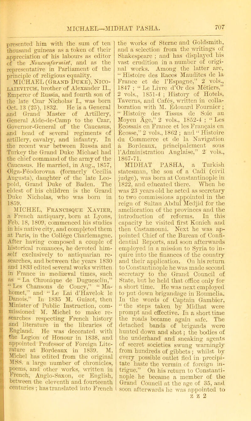 MICHAEL—MIDHAT PASHA. presented him with the sum of ten thousand guineas as a token of their appreciation of his labours as editor of the Nonconformist, and as the representative in Parliament of the principle of religious equality. MICHAEL (Grand Duke), Nico- laievitch, brother of Alexander II., Emperor of Russia, and fourth son of the late Czar Nicholas I., was born Oct. 13 (25), 1832. He is a General and Grand Master of Artillery, General Aide-de-Camp to the Czar, Governor-General of the Caucasus, .iind head of several regiments of artillery, cavalry, and infantry. In the recent war between Russia and Turkey the Grand Duke Michael had the chief command of the army of the Caucasus. He married, in Aug., 1857, Olga-Fdodorovna (formerly Cecilia Augusta), daughter of the late Leo- pold, Grand Duke of Baden. The eldest of his children is the Grand Duke Nicholas, who was born in 1859. MICHEL, Francisque Xavier, a French antiquary, born at Lyons, Feb. 18, 1809, commenced his studies in his native city, and completed them at Paris, in the College Charlemagne. After having composed a couple of historical romances, he devoted him- self exclusively to antiquarian re- searches, and between the years 1830 and 1833 edited several works written in France in mediaeval times, such as “ La Chronique de Duguesclin,” ■“ Les Chansons de Coucy,” “ Ma- homet,” and “ Le Lai d’Havelok le Danois.” In 1835 M. Guizot, then Minister of Public Instruction, com- missioned M. Michel to make re- searches respecting French history and literature in the libraries of England. He was decorated with the Legion of Honour in 1838, and appointed Professor of Foreign Lite- rature at Bordeaux in 1839. M. Michel has edited from the original MSB. a large number of chronicles, poems, and other works, written in French, Anglo-Saxon, or English, between the eleventh and fourteenth centuries ; has translated into French the works of Sterne and Goldsmith, and a selection from the writings of Shakespeare ; and has displayed his vast erudition in a number of origi- nal works. Among the latter are, “ Histoire des Races Maudites de la France et de l’Espagne,” 2 vols., 1847 ; “ Le Livre d’Or des Metiers,” 2 vols., 1851-4 ; History of Hotels, Taverns, and Cafes, written in colla- boration with M. Edouard Fournier ; “ Histoire des Tissus de Soie au Moyen Age,” 2 vols., 1852-4 ; “ Les Ecossais en France et les Fraiujais cn Ecosse,” 2 vols., 1802 ; and “ Histoire du Commerce et de la Navigation a Bordeaux, principalement sous PAdministratiou Anglaise,” 2 vols., 1807-71. MIDHAT PASHA, a Turkish statesman, the son of a Cadi (civil judge), was born at Constantinople in 1822, and educated there. When he was 23 years old he acted as secretary to two commissions appointed in the reign of Sultan Abdul Medjid for the amelioration of the provinces and the introduction of reforms. In this capacity he visited first Konieh and then Castamouni. Next he was ap- pointed Chief of the Bureau of Confi- dential Reports, and soon afterwards employed in a mission to Syria to in- quire into the finances of the country and their application. On his return to Constantinople he was made second secretary to the Grand Council of State, but he held that office only for a short time. He was next employed to put down brigandage in Roumelia. In the words of Captain Gambier, “ the steps taken by Midhat were prompt and effective. In a short time the roads became again safe. The detached bands of brigands were hunted down and shot; the bodies of the underhand and sneaking agents of secret societies swung warningly from hundreds of gibbets ; whilst by every possible outlet fled in precipi- tate haste the vermin of foreign in- trigue.” On his return to Constanti- nople he became a member of the Grand Council at the age of 35, and soon afterwards he was appointed to u2