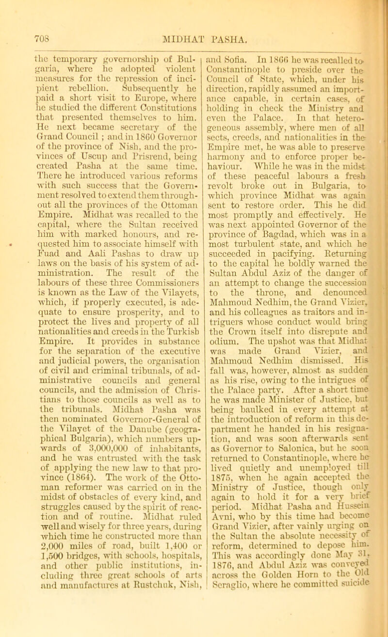 70S MIDHAT PASHA. the temporary governorship of Bul- garia, where he adopted violent measures for the repression of inci- pient rebellion. Subsequently he paid a short visit to Europe, where he studied the different Constitutions that presented themselves to him. He next became secretary of the Grand Council; and in 1860 Governor of the province of Nish, and the pro- vinces of Uscup and Prisrend, being created Pasha at the same time. There he introduced various reforms with such success that the Govern- ment resolved to extend them through- out all the provinces of the Ottoman Empire. Midhat was recalled to the capital, where the Sultan received him -with marked honours, and re- quested him to associate himself with Fuad and Aali Pashas to draw up laws on the basis of his system of ad- ministration. The result of the labours of these three Commissioners is known as the Law of the Vilayets, which, if properly executed, is ade- quate to ensure prosperity, and to protect the lives and property of all nationalities and creeds in the Turkish Empire. It provides in substance for the separation of the executive and judicial powers, the organisation of civil and criminal tribunals, of ad- ministrative councils and general councils, and the admission of Chris- tians to those councils as well as to the tribunals. Midhat Pasha was then nominated Governor-General of the Vilayet of the Danube (geogra- phical Bulgaria), which numbers up- wards of 3,000,000 of inhabitants, and he was entrusted with the task of applying the new law to that pro- vince (1864). The work of the Otto- man reformer was carried on in the midst of obstacles of every kind, and struggles caused by the spirit of reac- tion and of routine. Midliat ruled well and wisely for three years, during which time he constructed more than 2,000 miles of road, built 1,400 or 1,500 bridges, with schools, hospitals, and other public institutions, in- cluding three great schools of arts and manufactures at Rust clink, Nish, and Sofia. In 18(56 he was recalled h> Constantinople to preside over the Council of State, which, under his direction, rapidly assumed an import- ance capable, in certain cases, of holding in check the Ministry and even the Palace. In that hetero- geneous assembly, where men of all sects, creeds, and nationalities in the Empire met, he was able to preserve harmony and to enforce proper be- haviour. While he was in the midst of these peaceful labours a fresh revolt broke out in Bulgaria, to which province Midhat was again sent to restore order. This he did most promptly and effectively. He was next appointed Governor of the province of Bagdad, which was in a most turbulent state, and which he succeeded in pacifying. Returning to the capital he boldly warned the Srdtan Abdul Aziz of the danger of an attempt to change the succession to the throne, and denounced Mahmoud Nedhim, the Grand Vizier, and his colleagues as traitors and in- triguers whose conduct would bring the Crown itself into disrepute and odium. The upshot was that Midhat was made Grand Vizier, and Mahmoud Nedhim dismissed. His fall was, however, almost as sudden as his rise, owing to the intrigues of the Palace party. After a short time he was made Minister of Justice, but being baulked in every attempt at the introduction of reform in this de- partment he handed in his resigna- tion, and was soon afterwards sent as Governor to Salonica, but he soon returned to Constantinople, where he lived quietly and unemployed till 1875, when he again accepted the Ministry of Justice, though only again to hold it for a very brief period. Midhat Pasha and Hussein Avni, who by this time had become Grand Vizier, after vainly urging on the Sultan the absolute necessity of reform, determined to depose him. This was accordingly done May 31. 1876, and Abdul Aziz was conveyed across the Golden Horn to the Old 1 Seraglio, where he committed suicide