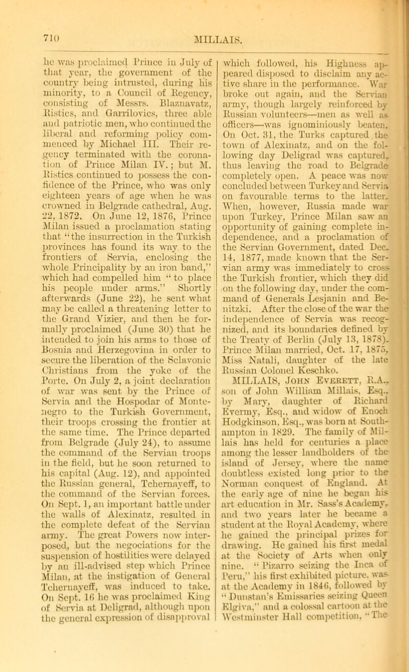 lie was proclaimed Prince in July of that year, the government of the country being intrusted, during his minority, to a Council of Regency, consisting of Messrs. Blaznavatz, Rustics, and Garrilovics, three able and patriotic men, who continued the liberal and reforming policy com- menced by Michael III. Their re- gency terminated with the corona- tion of Prince Milan IV.; brut M. Ili sties continued to possess the con- fidence of the Prince, who was only eighteen years of age when he was crowned in Belgrade cathedral, Aug. '2.2, 1872. On June 12, 1876, Prince Milan issued a proclamation stating that “the insurrection in the Turkish provinces has found its way to the frontiers of Servia, enclosing the whole Principality by an iron band,” which had compelled him “ to place his people under arms.” Shortly afterwards (June 22), he sent what may be called a threatening letter to the Grand Vizier, and then he for- mally proclaimed (June 30) that he intended to join his aims to those of Bosnia and Herzegovina in order to secure the liberation of the Sclavonic Christians from the yoke of the Porte. On July 2, a joint declaration of war was sent by the Prince of Servia and the Hospodar of Monte- negro to the Turkish Government, their troops crossing the frontier at the same time. The Prince departed from Belgrade (July 24), to assume the command of the Servian troops in the field, but he soon returned to his capital (Aug. 12), and appointed the Russian general, Tchemayeff, to the command of the Servian forces. On Sept. 1, an important battle under the walls of Alexinatz, resulted in the complete defeat of the Servian army. The great Powers now inter- posed, but the negotiations for the suspension of hostilities were delayed by an ill-advised step which Prince Milan, at the instigation of General Tchemayeff, was induced to take. On Sept! 16 he was proclaimed King of Servia at Dcligrad, although upon the general expression of disapproval which followed, his Highness ap- peared disposed to disclaim any ac- tive share in the performance. War broke out again, and the Servian army, though largely reinforced by Russian volunteers—men as well as- officers—was iguominiously beaten. On Oct. 31, the Turks captured the town of Alexinatz, and on the fol- lowing day Deligrad was captured, thus leaving the road to Belgrade completely open. A peace was now concluded between Turkey and Servia on favourable terms to the latter. When, however, Russia made war upon Turkey, Prince Milan saw an opportunity of gaining complete in- dependence, and a proclamation of the Servian Government, dated Dec. 14, 1877, made known that the Ser- vian army was immediately to cross the Turkish frontier, which they did on the following day, under the com- mand of Generals Lesjanin and Be- nitzki. After the close of the war the independence of Send a was recog- nized, and its boundaries defined by the Treaty of Berlin (July 13, 1878). Prince Milan married, Oct. 17, 1875, Miss Natali, daughter of the late Russian Colonel Keschko. MILLAIS, John Everett, R.A.. son of John William Millais. Esq., by Mary, daughter of Richard Evermy, Esq., and widow of Enoch Hodgkinson. Esq., was born at South- ampton in 1829. The family of Mil- lais has held for centuries a place among the lesser landholders of the island of Jersey, where the name doubtless existed long prior to the Norman conquest of England. At the early age of nine he began his art education in Mr. Sass’s Academy, and two year's later he became a student at the Royal Academy, where he gained the principal prizes for drawing. He gained his first medal at the Society of Arts when only nine. “ Pizarro seizing the Inca of Peru,” his first exhibited picture, was at the Academy in 1846, followed by “ Dunstan’s Emissaries seizing Queen Elgiva,” and a colossal cartoon at the Westminster Hall competition, The