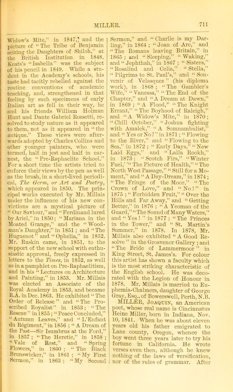 Widow’s Mite,” in 1847,’ and the picture of “ The Tribe of Benjamin seizing the Daughters of Shiloh,” at the British Institution in 1848. Keats’s “Isabella” was the subject of his pencil in 1849. While a stu- dent in the Academy’s schools, his taste had tacitly rebelled against the routine conventions of academic teaching, and, strengthened in that feeling by such specimens of early Italian art as fell in their way, he and his Mends William Holman Hunt and Dante Gabriel Rossetti, re- solved to study nature as it appeared to them, not as it appeared in “ the antique.” These views were after- wards adopted by Charles Collins and other younger painters, who were termed, half in jest and half hi ear- nest, the “ Pre-Raphaelite School.” For a short time the artists tried to enforce their views by the pen as well as the brush, in a short-lived periodi- cal, The Germ, or Art and Poetry, which appeared in 1850. The prin- cipal works executed by Mr. Millais under the influence of his new con- victions are a mystical picture of “ Our Saviour,” and “ Ferdinand lured by Ariel,” in 1850 ; “Mariana in the Moated Grange,” and the “ Wood- man’s Daughter,” in 1851 ; and “The Huguenot ” and “ Ophelia,” in 1852. Mr. Ruskin came, in 1851, to the support of the new school with enthu- siastic approval, freely expressed in letters to the Times, in 1852, as well as in a pamphlet on Pre-Raphaelitism, and in his “ Lectures on Architecture and Painting,” in 1853. Mr. Millais was elected an Associate of the Royal Academy hi 1853, and became R.A. in Dec. 1863. He exhibited “ The Order of Release ” and “ The Pro- scribed Royalist” in 1853; “The Rescue ” in 1855; “ Peace Concluded,” “ Autumn Leaves,” and “ L’Enfant du Regiment,” in 1856 ; “ A Dream of the Past—Sir Isumbrus at the Ford,” in 1857 ; “ The Heretic,” in 1858 ; “ Yale of Rest,” and “ Spring Flowers,” in 1860 ; “ The Black Brunswicker,” in 1861 ; “ My First Sermon,” in 1863 ; “ My Second Sermon,” and “ Charlie is my Dar- ling,” in 1864 ; “Joan of Arc,” and “The Romans leaving Britain,” in 1865; and “Sleeping,” “Waking,” and “ Jephthah,” in 1867 ; “ Sisters,” “ Rosalind and Celia,” “ Stella,” “ Pilgrims to St. Paul’s,” and “ Sou- venir of Velasquez ” (his diploma work), in 1868 ; “ The Gambler’s Wife,” “Vanessa,” “The End of the Chapter,” and “A Dream at Dawn,” in 1869 ; “ A Flood,” “ The Knight Errant,” “ The Boyhood of Raleigh,” and “A Widow’s Mite,” in 1870; “Chill October,” “Joshua fighting with Amalek,” “ A Somnambulist,” and “ Yes or No ? ” in 1871; “ Flowing to the River,” and “ Flowing to the Sea,” in 1872 ; “ Early Days,” “ New Laid Eggs,” and “ Lalla Rookh, in 1873; “Scotch Firs,” “Winter Fuel,’ ’“ The Picture of Health,” “ The North West Passage,” “ Still for a Mo- ment,” and “ A Day-Dream,” in 1874; “ The Fringe of the Moor,” “ The Crown of Love,” and “ No ! ” in 1875 ; “ Forbidden Fruit,” “ Over the Hills and Far Away,” and “ Getting Better,” in 1876 ; “A Yeoman of the Guard,” “ The Soirnd of Many Waters,” and “ Yes ! ” in 1877 ; “ The Princes in the Tower,” and “ St. Martin’s Summer,” in 1878. In 1878, Mr. Millais also exhibited “ A Good Re- solve ” in the Grosvenor Gallery ; and “ The Bride of Lammermoor ” in King Street, St. James’s. For colour this artist has shown a faculty which is the most striking characteristic of the English school. He was deco- rated with the Legion of Honour in 1878.. Mr. Millais is married to Eu- phemia-Chalmers, daughter of George Gray, Esq., of Bowerswell, Perth, N.B. MILLER, Joaquin, an American poet, whose real name is Cincinnatus Heine Miller, born in Indiana, Nov. 10, 1841. When he was about eleven years old his father emigrated to Lane county, Oregon, whence the boy went three years later to try his fortune in California. He wrote verses even then, although he knew nothing of the laws of versification, I nor of the rules of grammar. After