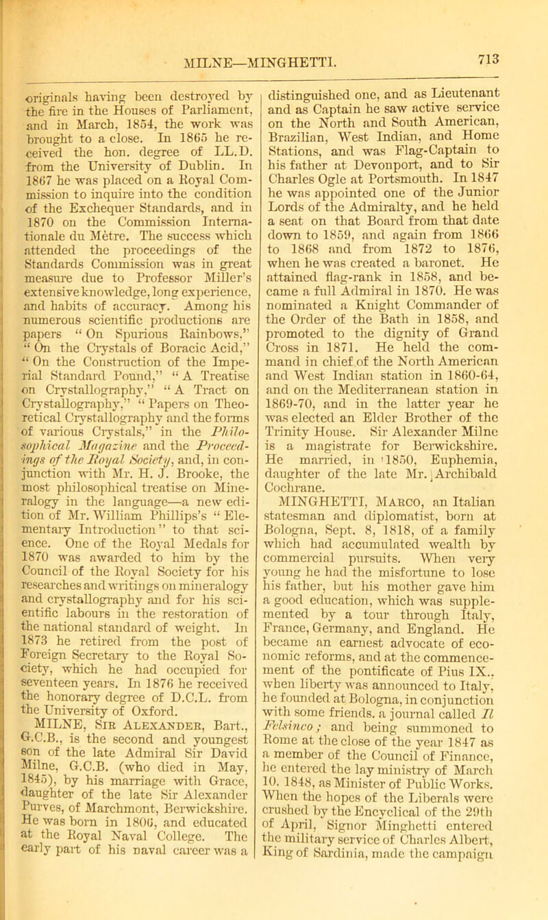 MILNE—MINGHETTI. originals having been destroyed by the fire in the Houses of Parliament, and in March, 1854, the work was brought to a close. In 1865 he re- ceived the hon. degree of LL.D. from the University of Dublin. In 1867 he was placed on a Loyal Com- mission to inquire into the condition of the Exchequer Standards, and in 1870 on the Commission Interna- tionale du Metre. The success which attended the proceedings of the Standards Commission was in great measure due to Professor Miller’s extensive knowledge, long experience, and habits of accuracy. Among his numerous scientific productions are papers “ On Spurious Rainbows,” “ On the Crystals of Boracic Acid,” “ On the Construction of the Impe- rial Standard Pound,” “ A Treatise on Crystallography,” “ A Tract on Crystallography,” “ Papers on Theo- retical Crystallography and the forms of various Crystals,” in the Philo- sophical Magazine and the Proceed- ings of the Boyal Society, and, in con- junction with Mr. H. J. Brooke, the most philosophical treatise on Mine- ralogy in the language—a new edi- tion of Mr. William Phillips’s “ Ele- mentary Introduction” to that sci- ence. One of the Royal Medals for 1870 was awarded to him by the Council of the Royal Society for his reseai'ches and writings on mineralogy and crystallography and for his sci- entific labours in the restoration of the national standard of weight. In 1873 he retired from the post of Foreign Secretary to the Royal So- ciety, which he had occupied for seventeen years. Li 1876 he received the honorary degree of D.C.L. from the University of Oxford. MILNE, Sib Alexaxdee, Bart,, G.C.B., is the second and youngest eon of the late Admiral Sir David Milne, G.C.B. (who died in May, 1845), by his marriage with Grace, daughter of the late Sir Alexander Purves, of Marchmont, Berwickshire. He was born in 1806, and educated at the Royal Naval College. The early part of his naval career was a distinguished one, and as Lieutenant and as Captain he saw active service on the North and South American, Brazilian, West Indian, and Home Stations, and was Flag-Captain to his father at Devonport, and to Sir Charles Ogle at Portsmouth. In 1847 he was appointed one of the Junior Lords of the Admiralty, and he held a seat on that Board from that date down to 1859, and again from 1866 to 1868 and from 1872 to 1876, when he was created a baronet. He attained flag-rank in 1858, and be- came a full Admiral in 1870. He was nominated a Knight Commander of the Order of the Bath in 1858, and promoted to the dignity of Grand Cross in 1871. He held the com- mand in chief of the North American and West Indian station in 1860-64, and on the Mediterranean station in 1869-70, and in the latter year he was elected an Elder Brother of the Trinity House. Sir Alexander Milne is a magistrate for Berwickshire. He married, in '1850, Euphemia, daughter of the late Mr. j Archibald Cochrane. MINGHETTI, Maeco, an Italian statesman and diplomatist, born at Bologna, Sept. 8, 1818, of a family which had accumulated wealth by commercial pursuits. When very young he had the misfortune to lose his father, but his mother gave him a good education, which was supple- mented by a tour through Italy, France, Germany, and England. He became an earnest advocate of eco- nomic reforms, and at the commence- ment of the pontificate of Pius IX.. when liberty was announced to Italy, he founded at Bologna, in conjunction with some friends, a journal called II Fclsinco; and being summoned to Rome at the close of the year 1847 as a member of the Council of Finance, he entered the lay ministry of March 10. 1848, as Minister of Public Works. When the hopes of the Liberals were crushed by the Encyclical of the 29tli of April, Signor Minghetti entered the military service of Charles Albert, King of Sardinia, made the campaign