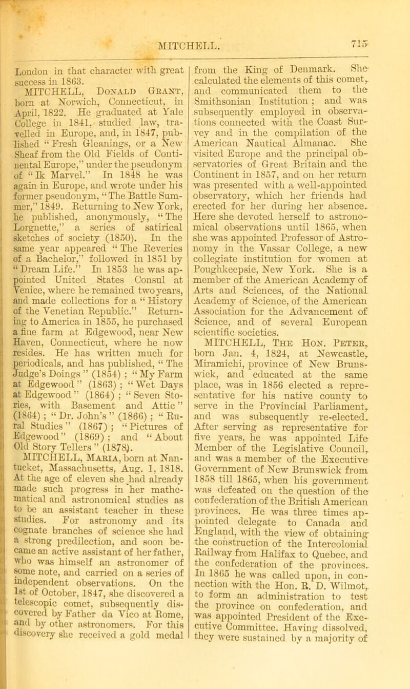 MITCHELL. 715- London in that character with great success in 1863. MITCHELL, Donald Gbant, bom at Norwich, Connecticut, in April. 1822. He graduated at Yale College in 1841, studied law, tra- velled in Europe, and, in 1847, pub- lished “ Fresh Gleanings, or a New Sheaf from the Old Fields of Conti- nental Europe,” under the pseudonym of “Ik Marvel.” In 1848 he was again in Europe, and wrote under his former pseudonym, “ The Battle Sum- mer,” 184!). Returning to New York, he published, anonymously, “ The Lorgnette,” a series of satirical sketches of society (1850). In the same year appeared “ The Reveries of a Bachelor,” followed in 1851 by “ Dream Life.” In 1853 he was ap- pointed United States Consul at Venice, where he remained two years, and made collections for a “ History of the Venetian Republic.” Return- : ing to America in 1855, he purchased I a tine farm at Edgewood, near New Haven, Connecticut, where he now resides. He has written much for periodicals, and has published, “ The Judge’s Doings ” (1854) ; “ My Farm at Edgewood” (1863); “Wet Days at Edgewood” (1864) ; “Seven Sto- ries, with Basement and Attic” (1864) ; “ Dr. John’s ” (1866) ; “ Ru- ral Studies ” (1867) ; “ Pictures of Edgewood” (186!)) ; and “About Old Story Tellers ” (1878). MITCHELL, Makia, born at Nan- tucket, Massachusetts, Aug. 1, 1818. At the age of eleven she khad already made such progress in her mathe- ; matical and astronomical studies as Ito be an assistant teacher in these studies. For astronomy and its cognate branches of science she had a strong predilection, and soon be- came an active assistant of her father, who was himself an astronomer of some note, and carried on a series of independent observations. On the 1st of October, 1847, she discovered a I telescopic comet, subsequently dis- ' covered by Father da Vico at Rome, * and by other astronomers. For this 1 discovery she received a gold medal from the King of Denmark. She- calculated the elements of this comet,, and communicated them to the Smithsonian Institution; and was subsequently employed in observa- tions connected with the Coast Sur- vey and in the compilation of the American Nautical Almanac. She visited Europe and the principal ob- servatories of Great Britain and the Continent in 1857, and on her return was presented with a well-appointed observatory, which her friends had erected for her during her absence. Here she devoted herself to astrono- mical observations until 1865, when she was appointed Professor of Astro- nomy in the Vassal- College, a new collegiate institution for women at Poughkeepsie, New York. She is a member of the American Academy of Arts and Sciences, of the National Academy of Science, of the American Association for the Advancement of Science, and of several European scientific societies. MITCHELL, The Hon. Peter, bom Jan. 4, 1824, at Newcastle, Miramichi, province of New Bruns- wick, and educated at the same place, was in 1856 elected a repre- sentative for his native comity to serve in the Provincial Parliament, and was subsequently re-elected. After serving as representative for five years, he was appointed Life Member of the Legislative Council, and was a member of the Executive Government of New Brunswick from. 1858 till 1865, when his government was defeated on the question of the confederation of the British American provinces. He was three times ap- pointed delegate to Canada and England, with the view of obtaining- the construction of the Intercolonial Railway from Halifax to Quebec, and the confederation of the provinces.. In 1865 he was called upon, in con- nection with the Hon. R. D. Wilmot, to form an administration to test the province on confederation, and was appointed President of the Exe- cutive Committee. Having dissolved, they were sustained by a majority of