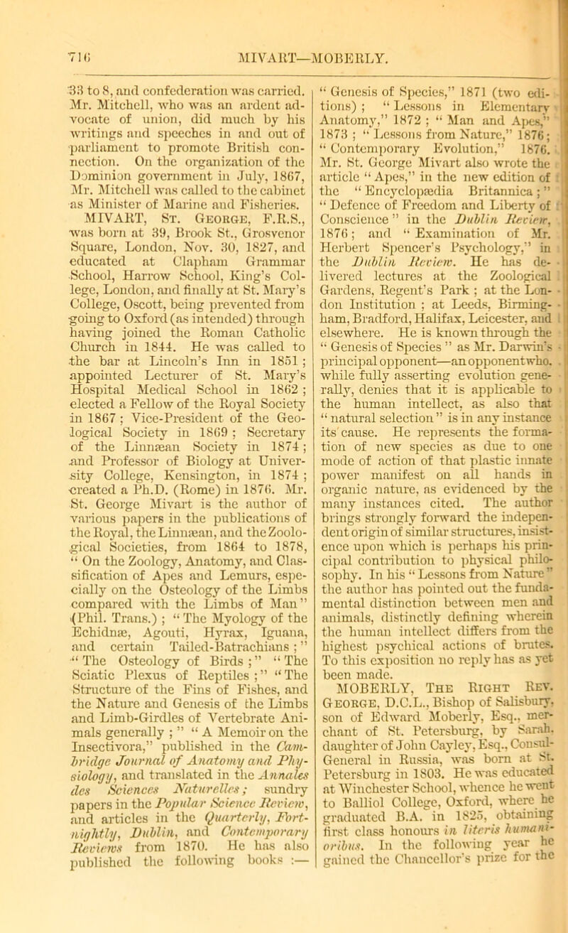 MIVART—MOBERLY. 33 to 8, and confederation was carried. Mr. Mitchell, who was an ardent ad- vocate of union, did much by his writings and speeches in and out of -parliament to promote British con- nection. On the organization of the Dominion government in July, 18G7, Sir. Mitchell was called to the cabinet as Minister of Marine and Fisheries. MIVART, St. George, F.R.S., was born at 39, Brook St., Grosvenor Square, London, Nov. 30, 1827, and educated at Clapham Grammar School, Harrow School, King’s Col- lege, London, and finally at St. Mary’s College, Oscott, being prevented from going to Oxford (as intended) through having joined the Roman Catholic Church iu 1844. He was called to •the bar at Lincoln’s Inn in 1851 ; appointed Lecturer of St, Mary’s Hospital Medical School in 1862 ; elected a Fellow of the Royal Society in 1867 ; Vice-President of the Geo- logical Society in 1869 ; Secretary of the Linn man Society in 1874; .and Professor of Biology at Univer- sity College, Kensington, in 1874 ; created a Ph.D. (Rome) in 1876. Mi'. St. George Mivart is the author of various papers in the publications of the Royal, the Linnman, and the Zoolo- gical Societies, from 1864 to 1878, “ On the Zoology, Anatomy, and Clas- sification of Apes and Lemurs, espe- cially on the Osteology of the Limbs compared with the Limbs of Man” -(Phil. Trans.) ; “The Myology of the Echidnas, Agouti, Hyrax, Iguana, and certain Tailed-Batrachians; ” •“ The Osteology of Birds ; ” “ The Sciatic Plexus of Reptiles ; ” “ The Structure of the Fins of Fishes, and the Nature and Genesis of the Limbs and Limb-Girdles of Vertebrate Ani- mals generally ; ” “A Memoir on the Insectivora,” published in the Cam- bridge Journal of Anatomy and Phy- siology, and translated in the Annales ties Sciences JVaturelles; sundry papers in the Popular Science Review, and articles in the Quarterly, Fort- nightly, Dublin, and Contemporary Reviews from 1870. He has also published the following books “ Genesis of Species,” 1871 (two edi- tions) ; “ Lessons in Elementary Anatomy,” 1872 : “ Man and Apes,” 1873 ; “ Lessons from Nature,” 1876; “ Contemporary Evolution,” 1876. i Mr. St. George Mivart also wrote the i j article “ Apes,” in the new edition of the “ Encyclopaedia Britannica ; ” “ Defence of Freedom and Liberty of Conscience ” in the Dublin Review, 1876; and “ Examination of Mr. Herbert Spencer’s Psychology,” in ! the Dublin Review. He has de- livered lectures at the Zoological Gardens, Regent’s Park ; at the Lon- - don Institution ; at Leeds, Binning- • ham, Bradford, Halifax, Leicester, and l elsewhere. He is known through the “ Genesis of Species ” as Mr. Darwin’s • principal opponent—an opponent who, . while fully asserting evolution gene- rally, denies that it is applicable to the human intellect, as also that “ natural selection ” is in any instance - its cause. He represents the forma- tion of new species as due to one mode of action of that plastic innate power manifest on all hands in organic nature, as evidenced by the many instances cited. The author brings strongly forward the indepen- | dent origin of similar structures, insist- ence upon which is perhaps his prin- ! cipal contribution to physical philo- sophy. In his “ Lessons from Nature ” the author has pointed out the funda- ! mental distinction between men and animals, distinctly defining wherein the human intellect differs from the highest psychical actions of brutes. To this exposition no reply has as yet been made. MOBERLY, The Right Rev. George, D.C.L., Bishop of Salisbury, son of Edward Moberly, Esq., mer- chant of St. Petersburg, by Sarah, daughter of John Cayley, Esq., Consul- General in Russia, was born at St. Petersburg in 1803. He was educated at Winchester School, whence he went to Balliol College, Oxford, where he graduated B.A. in 1825, obtaining first class honours in literis humani- oribus. In the following year he gained the Chancellor’s prize for the