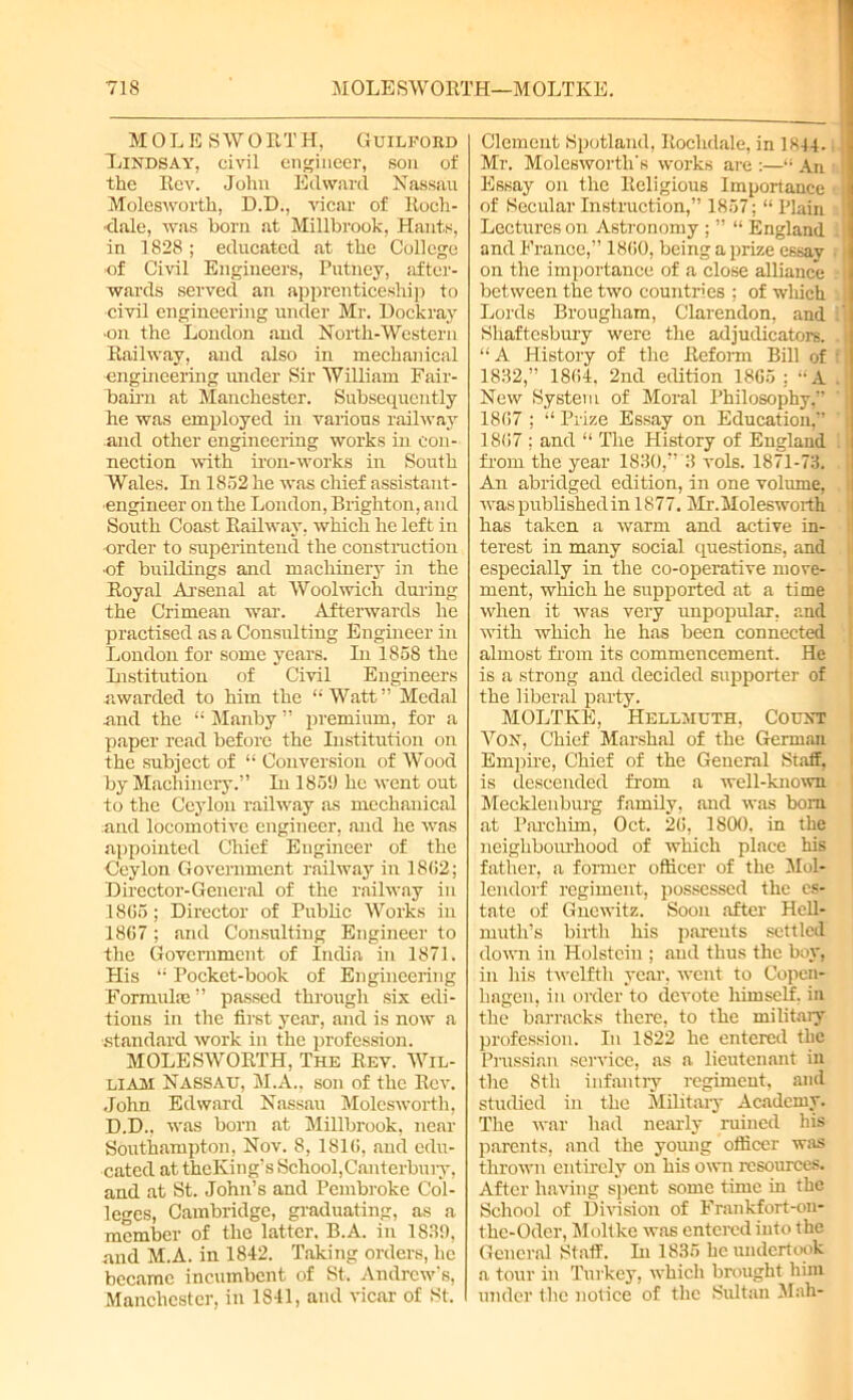 MOLESWORTH, Guilford Dindsay, civil engineer, son of the Rev. John Edward Nassau Molesworth, D.D., vicar of Roch- dale, was born at Millbrook, Hants, in 1828 ; educated at the College of Civil Engineers, Putney, after- wards served an apprenticeship to civil engineering under Mr. Dockray ■on the London and North-Western Railway, and also in mechanical engineering under Sir William Fair- bairn at Manchester. Subsequently he was employed in various railway and other engineering works in con- nection with iron-works in South Wales. In 1852 he was chief assistant- engineer on the London, Brighton, and South Coast Railway, which he left in •order to superintend the construction •of buildings and machinery in the Royal Arsenal at Woolwich during the Crimean war. Afterwards he practised as a Consulting Engineer in London for some years. In 1858 the Institution of Civil Engineers awarded to him the “Watt” Medal and the “ Manby ” premium, for a paper read before the Institution on the subject of “ Conversion of Wood by Machinery.” In 1859 he went out to the Ceylon railway as mechanical and locomotive engineer, and he was appointed Chief Engineer of the Ceylon Government railway in 18(52; Director-General of the railway in 1805; Director of Public Works in 1867; and Consulting Engineer to the Government of India in 1871. His “ Pocket-book of Engineering Formulas ” passed through six edi- tions in the first year, and is now a ■standard work in the profession. MOLESWORTH, The Rev. Wil- liam Nassau, M.A., son of the Rev. John Edward Nassau Molesworth, D.D., was born at Millbrook, near Southampton, Nov. 8, 1810, aud edu- cated at theKing’s School,Canterbuiy, and at St. John’s and Pembroke Col- leges, Cambridge, graduating, as a member of the latter. B.A. in 1839, and M.A. in 1842. Taking orders, he became incumbent of St. Andrew's, Manchester, in 1841, and vicar of St. Clement Spotland, Rochdale, in 1844. Mr. Molesworth's works are :—“ An ! Essay on the Religious Importance < ji of Secular Instruction,” 1857; “ Plain Lectures on Astronomy ; ” “ England . i and France,” 1800, being a prize essay on the importance of a close aUiance between the two countries ; of which ; Lords Brougham, Clarendon, and Shaftesbury were the adjudicators. . “ A History of the Reform Bill of : 1832,” 1804, 2nd edition 1805 ; “A . New System of Moral Philosophy,” 1807 ; “ Prize Essay on Education,” 1807 ; and “ The History of England from the year 1830,” 3 vols. 1871-73. An abridged edition, in one volume, was published in 1877. Mr.Molesworth has taken a warm and active in- terest in many social questions, and especially in the co-operative move- ment, which he supported at a time when it was very unpopular, and with which he has been connected almost from its commencement. He is a strong and decided supporter of the liberal party. MOLTKE, Hellmuth, Count Von, Chief Marshal of the German Empire, Chief of the General Staff, is descended from a well-known Mecklenburg family, and was bom at Parcliim, Oct. 20, 1800, in the neighbourhood of which place his father, a former officer of the Mol- lendorf regiment, possessed the es- tate of Gnewitz. Soon after Hell- muth’s birth his parents settled down in Holstein ; aud thus the boy, in his twelfth year, went to Copen- hagen, in order to devote himself, in the barracks there, to the military profession. In 1822 he entered the Prussian service, as a lieutenant in the 8th infantry regiment, and studied in the Military Academy. The war had nearly ruined his parents, and the young officer was thrown entirely on his own resources. After having spent some time in the School of Division of Frankfort-on- the-Oder, Moltke was entered into the General Staff. In 1835 he undertook a tour in Turkey, which brought him under the notice of the Sultan Mah-