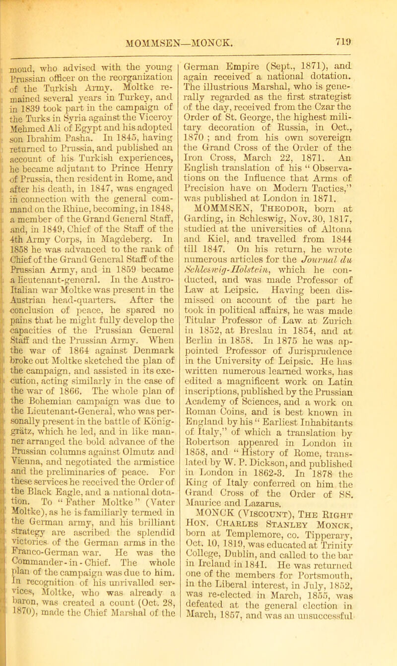 MOMMSEN—MONCK. moud, who advised with the young Prussian officer on the reorganization | of the Turkish Army. Moltke re- mained several years in Turkey, and in 1839 took part in the campaign of the Turks in Syria against the Viceroy Mehmed Ali of Egypt and his adopted son Ibrahim Pasha. In 1845, having returned to Prussia, and published an account of his Turkish experiences, he became adjutant to Prince Henry of Prussia, then resident in Rome, and after his death, in 1847, was engaged in connection with the general com- mand on the Rhine, becoming, in 1848, a member of the Grand General Staff, and, in 1849, Chief of the Staff of the 4th Army Corps, in Magdeberg. In 1858 he was advanced to the rank of Chief of the Grand General Staff of the ' Prussian Army, and in 1859 became a lieutenant-general. In the Austro- Italian war Moltke was present in the i Austrian head-quarters. After the conclusion of peace, he spared no ;i| pains that he might fully develop the i capacities of the Prussian General Staff and the Prussian Army. When the war of 1864 against Denmark broke out Moltke sketched the plan of : the campaign, and assisted in its exe- l| cution, acting similarly in the case of the war of 1866. The whole plan of . the Bohemian campaign was due to : the Lieutenant-General, who was per- sonally present in the battle of Konig- gratz, which he led, and in like man- !! ner arranged the bold advance of the Prussian columns against Olmutz and Vienna, and negotiated the armistice i and the preliminaries of peace. For s. these services he received the Order of ' the Black Eagle, and a national dota- i tion. To “ Father Moltke ” (Vater Moltke), as he is familiarly termed in 1 the German army, and his brilliant * strategy are ascribed the splendid K victories of the German arms in the l Franco-German war. He was the l Commander-in-Chief. The whole I plan of the campaign was due to him. In recognition of his unrivalled ser- * vices, Moltke, who was already a j haron, was created a count (Oct. 28, ? 1870), made the Chief Marshal of the 719 German Empire (Sept., 1871), and again received' a national dotation. The illustrious Marshal, who is gene- rally regarded as the first strategist of the day, received from the Czar the Order of St. George, the highest mili- tary decoration of Russia, in Oct., 1870 ; and from his own sovereign the Grand Cross of the Order of the Iron Cross, March 22, 1871. An English translation of his “ Observa- tions on the Influence that Arms of Precision have on Modem Tactics,” was published at London in 1871. MOMMSEN, Theodor, born at Garding, in Schleswig, Nov. 30, 1817, studied at the universities of Altona and Kiel, and travelled from 1844 till 1847. On his return, he wrote numerous articles for the Journal da Schleswig-Holstein, which he con- ducted, and was made Professor of Law at Leipsic. Having been dis- missed on account of the part he took in political affairs, he was made Titular Professor of Law at Zurich in 1852, at Breslau in 1854, and at Berlin in 1858. In 1875 he was ap- pointed Professor of Jurisprudence in the University of Leipsic. He has written numerous learned works, has edited a magnificent work on Latin inscriptions, published by the Prussian Academy of Sciences, and a work on Roman Coins, and is best known in England by his “ Earliest Inhabitants of Italy,” of which a translation by Robertson appeared in London in 1858, and “ History of Rome, trans- lated by W. P. Dickson, and published in London in 1862-3. In 1878 the King of Italy conferred on him the Grand Cross of the Order of SS. Maurice and Lazarus. MONCK (Viscount), The Right Hon. Charles Stanley Monce, born at Templemore, co. Tipperary, Oct. 10, 1819, was educated at Trinity College, Dublin, and called to the bar- in Ireland in 1841. He was returned one of the members for Portsmouth, in the Liberal interest, in July, 1852, was re-elected in March, 1855, was defeated at the general election in March, 1857, and was an unsuccessful