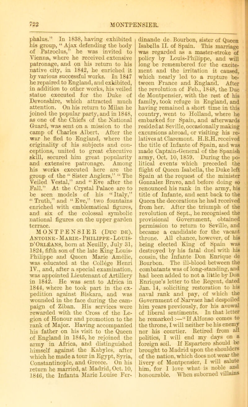 phalus.” In 1838, having exhibited his group, “ Ajax defending the body of Patroclus,” he was invited to Vienna, where he received extensive patronage, and on his return to his native city, in 1842, he enriched it by various successful works. In 1847 he repaired to England, and exhibited, in addition to other works, his veiled statue executed for the Duke of Devonshire, which attracted much attention. On his return to Milan he joined the popular party, and in 1848, as one of the Chiefs of the National Guard, was sent on a mission to the camp of Charles Albert. After the war he fled to England, where the originality of his subjects and con- ceptions, united to great executive skill, secured him great popularity and extensive patronage. Among his works executed here are the group of the “ Sister Anglers,” “ The Veiled Vestal,” and “ Eve after the Fall.” At the Crystal Palace are to be seen models of his “Italy,” “ Truth,” and “ Eve,” two fountains enriched with emblematical figures, and six of the colossal symbolic national figures on the upper garden tGrrjicG MONTPENSIER (Due de). Antoine - Mabie - Philippe - Louis- d’Orleans, born at Neuilly, July 31, 1824, fifth son of the late King Louis- Philippe and Queen Marie Amelie, was educated at the College Henri IV., and, after a special examination, was appointed Lieutenant of Artillery in 1842. He was sent to Africa in 1844, where he took part in the ex- pedition against Biskara, and was wounded in the face during the cam- paign of Ziban. His services were rewarded with the Cross of the Le- gion of Honour and promotion to the rank of Major. Having accompanied his father on his visit to the Queen of England in 1845, he rejoined the army in Africa, and distinguished himself against the Kabyles, after which he made a tour in Egypt, Syria, Constantinople, and Greece. On his return he married, at Madrid, Oct. 10, 184ti, the Infanta Marie Louise Fcr- dinande de Bourbon, sister of Queen Isabella II. of Spain. This marriage was regarded as a master-stroke of policy by Louis-Philippe, and will long be remembered for the excite- ment and the irritation it caused, which nearly led to a rupture be- tween France and England. After the revolution of Feb., 1848, the Due • de Montpensier, with the rest of his family, took refuge in England, and having remained a short time in this country, went to Holland, where he embarked for Spain, and afterwards resided at Seville, occasionally making exclusions abroad, or visiting his re- latives at Claremont. H.R.H. received the title of Infante of Spain, and was made Captain-General of the Spanish army, Oct. 10, 1859. During the po- litical events which preceded the flight of Queen Isabella, the Duke left Spain at the request of the minister Gonzalez Bravo, and before doing so renounced his rank in the army, his title of Infante, and sent back to the Queen the decorations he had received from her. After the triumph of the revolution of Sept., he recognised the provisional Government, obtained permission to return to Seville, and became a candidate for the vacant throne. All chance, however, of his being elected King of Spain was destroyed by his fatal duel with his cousin, the Infante Don Enrique de Bourbon. The ill-blood between the combatants was of long-standing, and had been added to not a little by Don Enrique’s letter to the Regent, dated Jan. 14, soliciting restoration to his naval rank and pay, of which the Government of Narvaez had despoiled him years previously, for his avowal of liberal sentiments. In that letter he remarked :—“ If Alfonso comes to the throne, I will neither be his enemy nor his courtier. Retired from all politics, I will end my days on a foreign soil. If Espartero should be brought to Madrid upon the shoulders of the nation, which does not wear the livery of Montpensier, I will salute him. for I love what is noble and honourable. When suborned villains