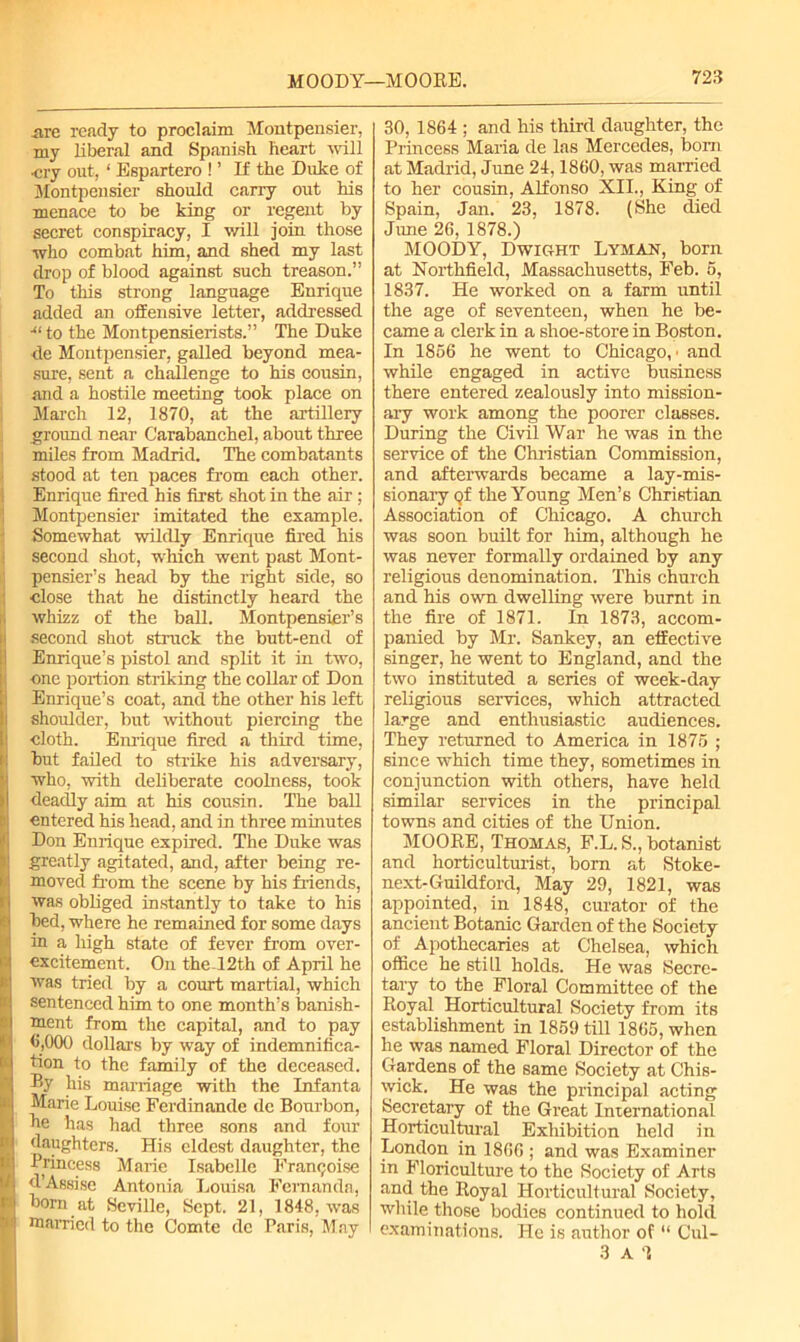 are ready to proclaim Montpensier, my liberal and Spanish heart will cry out, ‘ Espartero ! ’ If the Duke of Montpensier should carry out his menace to be king or regent by secret conspiracy, I will join those who combat him, and shed my last drop of blood against such treason.” To this strong language Enrique added an offensive letter, addressed -“to the Montpensierists.” The Duke de Montpensier, galled beyond mea- sure, sent a challenge to his cousin, and a hostile meeting took place on March 12, 1870, at the artillery ground near Carabanchel, about three miles from Madrid. The combatants stood at ten paces from each other. Enrique fired his first shot in the air ; Montpensier imitated the example. Somewhat wildly Enrique fired his second shot, which went past Mont- pensier’s head by the right side, so close that he distinctly heard the whizz of the ball. Montpensier’s second shot struck the butt-end of Enrique’s pistol and split it in two, !one portion striking the collar of Don Enrique’s coat, and the other his left shoulder, but without piercing the cloth. Enrique fired a third time, but failed to strike his adversary, who, with deliberate coolness, took I deadly aim at his cousin. The ball entered his head, and in three minutes Don Enrique expired. The Duke was greatly agitated, and, after being re- moved from the scene by his friends, was obliged instantly to take to his bed, where he remained for some days in a high state of fever from over- excitement. On the 12th of April he was tried by a court martial, which sentenced him to one month’s banish- ment from the capital, and to pay <>,000 dollars by way of indemnifica- tion to the family of the deceased. Ey his marriage with the Infanta Marie Louise Ferdinande dc Bourbon, Re has had three sons and four daughters. His eldest daughter, the Princess Marie Isabelle Fran^oise d’Assise Antonia Louisa Fernanda, d bom at Seville, Sept. 21, 1848, was M married to the Comte dc Paris, May 30, 1864 ; and his third daughter, the Princess Maria de las Mercedes, born at Madrid, June 24,1860, was married to her cousin, Alfonso XII., King of Spain, Jan. 23, 1878. (She died June 26, 1878.) MOODY, Dwight Lyman, born at Northfield, Massachusetts, Feb. 6, 1837. He worked on a farm until the age of seventeen, when he be- came a clerk in a shoe-store in Boston. In 1866 he went to Chicago,' and while engaged in active business there entered zealously into mission- ary work among the poorer classes. During the Civil War he was in the service of the Christian Commission, and afterwards became a lay-mis- sionary Qf the Young Men’s Christian Association of Chicago. A church was soon built for him, although he was never formally ordained by any religious denomination. This church and his own dwelling were burnt in the fire of 1871. In 1873, accom- panied by Mr. Sankey, an effective singer, he went to England, and the two instituted a series of week-day religious services, which attracted large and enthusiastic audiences. They returned to America in 1875 ; since which time they, sometimes in conjunction with others, have held similar services in the principal towns and cities of the Union. MOORE, Thomas, F.L. S., botanist and horticulturist, born at Stoke- next-Guildford, May 29, 1821, was appointed, in 1848, curator of the ancient Botanic Garden of the Society of Apothecaries at Chelsea, which office he still holds. He was Secre- tary to the Floral Committee of the Royal Horticultural Society from its establishment in 1859 till 1866, when he was named Floral Director of the Gardens of the same Society at Chis- wick. He was the principal acting Secretary of the Great International Horticultural Exhibition held in London in 1866 ; and was Examiner in Floriculture to the Society of Arts and the Royal Horticultural Society, while those bodies continued to hold examinations. He is author of “ Cul- 3 A 1