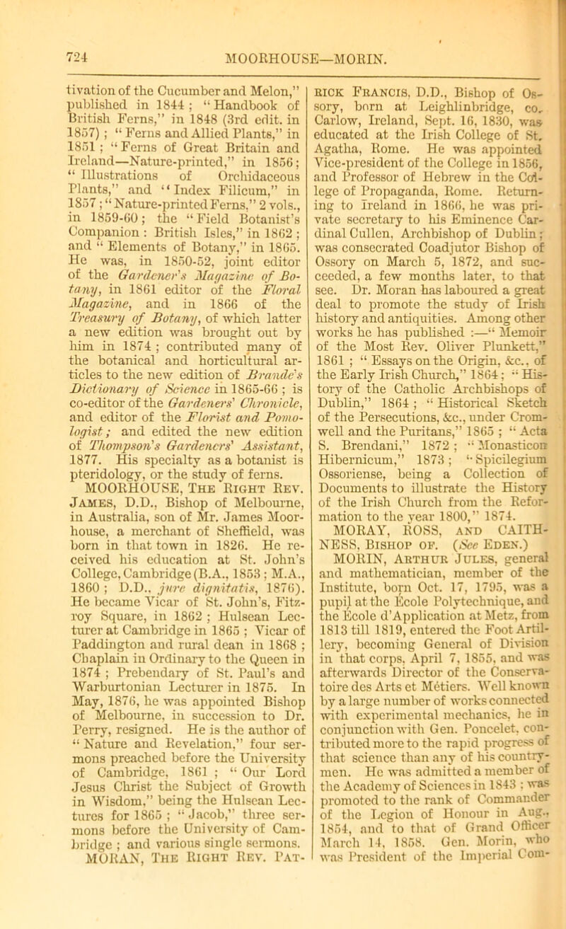 tivation of the Cucumber and Melon,” published in 1844; “Handbook of British Ferns,” in 1848 (3rd edit, in 1857) ; “ Ferns and Allied Plants,” in 1851 ; “Ferns of Great Britain and Ireland—Nature-printed,” in 1856; “ Illustrations of Orchidaceous Plants,” and “Index Filicum,” in 1857; “Nature-printed Ferns,” 2 vols., in 1859-60; the “ Field Botanist’s Companion : British Isles,” in 1862 ; and “ Elements of Botany,” in 1865. He was, in 1850-52, joint editor of the Gardener's Magazine of Bo- tany, in 1861 editor of the Floral Magazine, and in 1866 of the Treasury of Botany, of which latter a new edition was brought out by him in 1874 ; contributed many of the botanical and horticultural ar- ticles to the new edition of Braude's Biciionary of Science in 1865-66 ; is co-editor of the Gardeners' Chronicle, and editor of the Florist and Pomo- logist; and edited the new edition of Thompson's Gardeners' Assistant, 1877. His specialty as a botanist is pteridology, or the study of ferns. MOORHOUSE, The Right Rev. James, D.D., Bishop of Melbourne, in Australia, son of Mr. James Moor- house, a merchant of Sheffield, was born in that town in 1826. He re- ceived his education at St. John’s College, Cambridge (B.A., 1853 ; M.A., 1860 ; D.D.. jure dignitatis, 1876). He became Vicar of St. John’s, Fitz- roy Square, in 1862 ; Hulsean Lec- turer at Cambridge in 1865 ; Vicar of Paddington and rural dean in 1868 ; Chaplain in Ordinary to the Queen in 1874 ; Prebendary of St. Paul’s and Warburtonian Lecturer in 1875. In May, 1876, he was appointed Bishop of Melbourne, in succession to Dr. Perry, resigned. He is the author of “ Nature and Revelation,” four ser- mons preached before the University of Cambridge, 1861 ; “ Our Lord Jesus Christ the Subject of Growth in Wisdom,” being the Hnlsean Lec- tures for 1865 ; “Jacob,” three ser- mons before the University of Cam- bridge ; and various single sermons. MORAN, The Right Rev. Pat- kick Francis, D.D., Bishop of Os- sory, born at Leighlinbridge, co, Carlow, Ireland, Sept. 16, 1830, was educated at the Irish College of St. Agatha, Rome. He was appointed Vice-president of the College in 1856, and Professor of Hebrew in the Col- lege of Propaganda, Rome. Return- ing to Ireland in 1866, he was pri- | vate secretary to his Eminence Car- dinal Cullen. Archbishop of Dublin; was consecrated Coadjutor Bishop of Ossory on March 5, 1872, and suc- ceeded, a few months later, to that see. Dr. Moran has laboured a great deal to promote the study of Irish history and antiquities. Among other works he has published :—“ Memoir of the Most Rev. Oliver Plunkett,” 1861 ; “ Essays on the Origin, &c., of the Early Irish Church,” 1864; “ His- tory of the Catholic Archbishops of Dublin,” 1864 ; “ Historical Sketch of the Persecutions, &e., under Crom- well and the Puritans,” 1865 ; “ Acta S. Brendani,” 1872; “ Monasticon Hibernicum,” 1873 ; “ Spicilegium Ossoriense, being a Collection of Documents to illustrate the History of the Irish Church from the Refor- mation to the year 1800,” 1874. MORAY, ROSS, AND CAITH- NESS. Bishop of. (Sec Eden.) MORIN, Arthur Jules, general and mathematician, member of the Institute, born Oct. 17, 1795, was a pupil at the Ecole Polytechnique, and the Ecole d’Application at Metz, from 1813 till 1819, entered the Foot Artil- lery. becoming General of Division in that corps, April 7, 1855. and was afterwards Director of the Conserva- toire des Arts et Metiers. Well known by a large number of works connected with experimental mechanics, he in conjunction with Gen. Poncelet, con- tributed more to the rapid progress of that science than any of his country- men. He was admitted a member of the Academy of Sciences in 1843 : was promoted to the rank of Commander of the Legion of Honour in Aug., 1854, and to that of Grand Officer March 14. 1858. Gen. Morin, who was President of the Imperial Com-