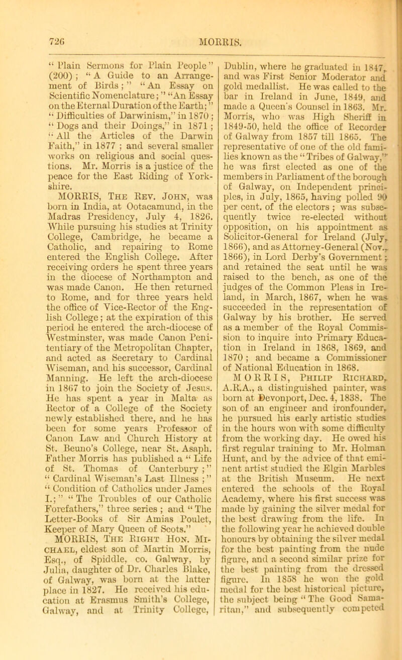 “ l’laia Sermons for Plain People” (200) ; “ A Guide to an Arrange- ment of Birds; ” “ An Essay on Scientific Nomenclature; ” “An Essay on the Eternal Duration of the Earth; ” “ Difficulties of Darwinism,” in 1870; “ Dogs and their Doings,” in 1871 ; “ All the Articles of the Darwin Faith,” in 1877 ; and several smaller works on religious and social ques- tions. Mr. Morris is a justice of the peace for the East Riding of York- shire. MORRIS, The Rev. John, was born in India, at Ootacamund, in the Madras Presidency, July 4, 1826. While pursuing his studies at Trinity College, Cambridge, he became a Catholic, and repairing to Rome entered the English College. After receiving orders he spent three years in the diocese of Northampton and was made Canon. He then returned to Rome, and for three years held the office of Vice-Rector of the Eng- lish College; at the expiration of this period he entered the arch-diocese of Westminster, was made Canon Peni- tentiary of the Metropolitan Chapter, and acted as Secretary to Cardinal Wiseman, and his successor, Cardinal Manning. He left the arch-diocese in 1867 to join the Society of Jesus. He has spent a year in Malta as Rector of a College of the Society newly established there, and he has been for some years Professor of Canon Law and Church History at St. Beuno’s College, near St. Asaph. Father Morris has published a “ Life of St. Thomas of Canterbury ; ” “ Cardinal Wiseman’s Last Illness ; ” “ Condition of Catholics under James I.;” “The Troubles of our Catholic Forefathers,” three series ; and “ The Letter-Books of Sir Amins Poulet, Keeper of Mary Queen of Scots.” MORRIS, The Right Hon. Mi- chael, eldest son of Martin Morris, Esq., of Spiddle, co. Galway, by Julia, daughter of Dr. Charles Blake, of Galway, was born at the latter place in 1827. He received his edu- cation at Erasmus Smith’s College, Galway, and at Trinity College, Dublin, where he graduated in 1847,. and was First Senior Moderator and gold medallist. He was called to the bar in Ireland in June, 1849, and made a Queen's Counsel in 1863. Mr, Morris, who was High Sheriff in 1849-50, held the office of Recorder of Galway from 1857 tiU 1865. The representative of one of the old fami- lies known as the “ Tribes of Galway,”- he was first elected as one of the members in Parliament of the borough of Galway, on Independent princi- ples, in July, 1865, having poRed 90 per cent, of the electors ; was subse- quently twice re-elected without opposition, on his appointment as Solicitor-General for Ireland (July, 1866), and as Attorney-General (Nov., 1866), in Lord Derby's Government -r and retained the seat imtil he was raised to the bench, as one of the judges of the Common Pleas in Ire- land, in March, 1867, when he was succeeded in the representation of Galway by his brother. He served as a member of the Royal Commis- sion to inquire into Primary Educa- tion in Ireland in 1868, 1869, and 1870 ; and became a Commissioner of National Education in 1868. MORRIS, Philip Richard, A.R.A., a distinguished painter, was born at Bevonport, Dec. 4,1838. The son of an engineer and ironfounder, he pursued his early artistic studies in the hours won with some difficulty from the working day. He owed his first regular training to Mr. Holman Hunt, and by the advice of that emi- nent artist studied the Elgin Marbles at the British Museum. He next entered the schools of the Royal Academy, where his first success was made by gaining the silver medal for the best drawing from the life. In the following year he achieved double honours by obtaining the silver medal for the best painting from the nude figure, and a second similar prize for the best painting from the dressed figure. In 1858 he won the gold medal for the best historical picture, the subject being “The Good Sama- ritan,” and subsequently competed