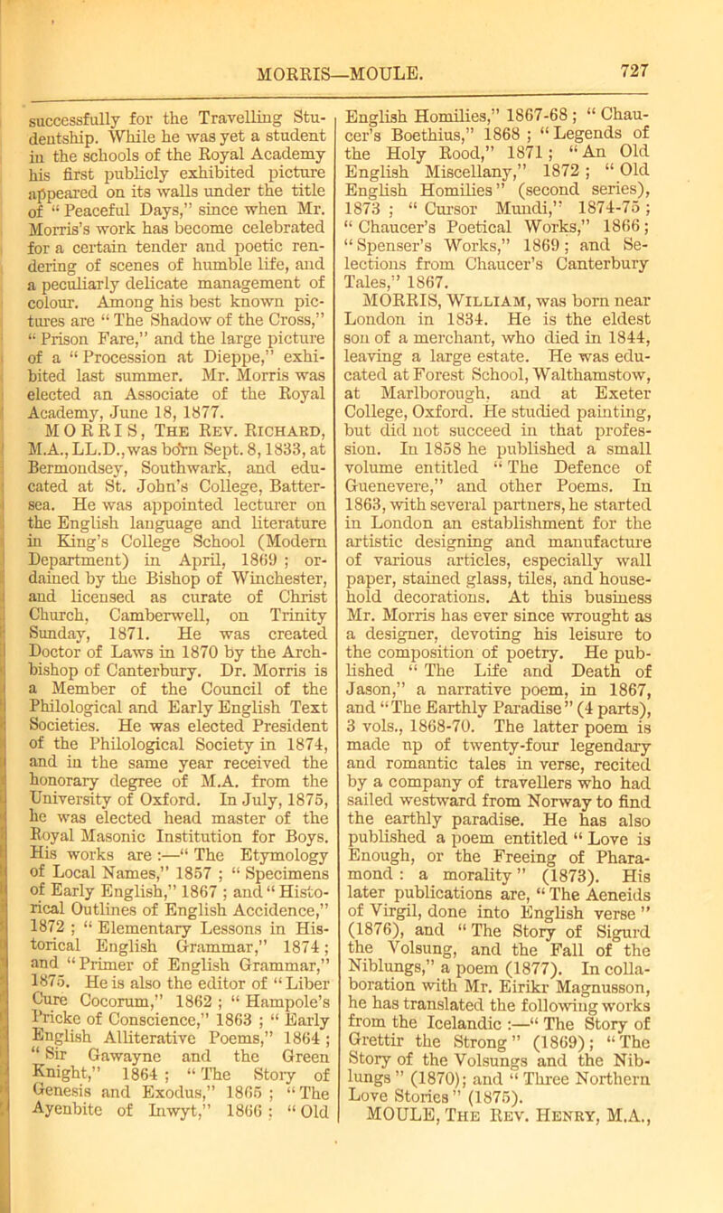 successfully for the Travelling Stu- dentship. While he was yet a student in the schools of the Royal Academy his first publicly exhibited picture appeared on its walls under the title of “ Peaceful Days,” since when Mr. Morris’s work has become celebrated for a certain tender and poetic ren- dering of scenes of humble life, and a peculiarly delicate management of colour. Among his best known pic- tures are “ The Shadow of the Cross,” “ Prison Fare,” and the large picture of a “ Procession at Dieppe,” exhi- bited last summer. Mr. Morris was elected an Associate of the Royal Academy, June 18, 1877. MORRIS, The Rev. Richard, M.A., LL.D.,was boYn Sept. 8,1833, at Bermondsey, Southwark, and edu- cated at St. John’s College, Batter- sea. He was appointed lecturer on the English language and literature in King’s College School (Modem Department) in April, 1869 ; or- dained by the Bishop of Winchester, and licensed as curate of Christ Church, Camberwell, on Trinity Sunday, 1871. He was created Doctor of Laws in 1870 by the Arch- bishop of Canterbury. Dr. Morris is a Member of the Council of the Philological and Early English Text Societies. He was elected President of the Philological Society in 1874, and in the same year received the honorary degree of M.A. from the University of Oxford. In July, 1875, he was elected head master of the Royal Masonic Institution for Boys. His works are :—“ The Etymology of Local Names,” 1857 ; “ Specimens of Early English,” 1867 ; and “ Histo- rical Outlines of English Accidence,” 1872 ; “ Elementary Lessons in His- torical English Grammar,” 1874; and “Primer of English Grammar,” 1875. He is also the editor of “Liber Cure Cocorum,” 1862 ; “ Hampole’s Pricke of Conscience,” 1863 ; “ Early English Alliterative Poems,” 1864 ; “ Sir Gawayne and the Green Knight ” 1864 ; “ The Story of Genesis and Exodus,” 1865 ; “ The Ayenbite of Inwyt,” 1866 ; “ Old English Homilies,” 1867-68 ; “ Chau- cer’s Boethius,” 1868 ; “ Legends of the Holy Rood,” 1871; “An Old English Miscellany,” 1872 ; “ Old English Homilies” (second series), 1873 ; “ Cursor Mimdi,” 1874-75 ; “ Chaucer’s Poetical Works,” 1866 ; “Spenser’s Works,” 1869; and Se- lections from Chaucer’s Canterbury Tales,” 1867. MORRIS, William, was born near London in 1834. He is the eldest son of a merchant, who died in 1844, leaving a large estate. He was edu- cated at Forest School, Walthamstow, at Marlborough, and at Exeter College, Oxford. He studied painting, but did not succeed in that profes- sion. In 1858 he published a small volume entitled “ The Defence of Guenevere,” and other Poems. In 1863, with several partners, he started in London an establishment for the artistic designing and manufacture of various articles, especially wall paper, stained glass, tiles, and house- hold decorations. At this business Mr. Morris has ever since wrought as a designer, devoting his leisure to the composition of poetry. He pub- lished “ The Life and Death of Jason,” a narrative poem, in 1867, and “The Earthly Paradise” (4 parts), 3 vols., 1868-70. The latter poem is made up of twenty-four legendary and romantic tales in verse, recited by a company of travellers who had sailed westward from Norway to find the earthly paradise. He has also published a poem entitled “ Love is Enough, or the Freeing of Phara- mond : a morality ” (1873). His later publications are, “ The Aeneids of Virgil, done into English verse ” (1876), and “The Story of Sigurd the Volsung, and the Fall of the Niblungs,” a poem (1877). In colla- boration with Mr. Eirikr Magnusson, he has translated the following works from the Icelandic :—“ The Story of Grettir the Strong” (1869); “The Story of the Volsungs and the Nib- lungs ” (1870); and “ Three Northern Love Stories ” (1875). MOULE, The Rev. Henry, M.A.,