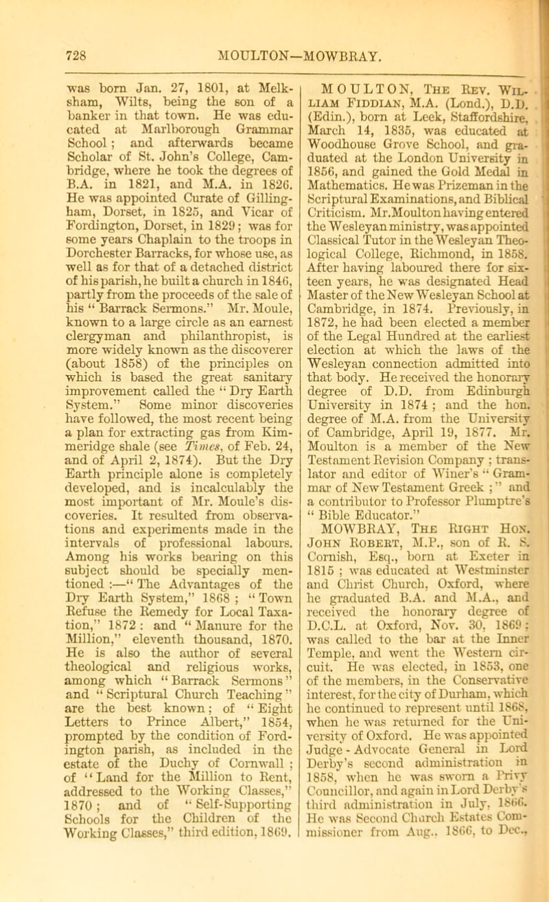 •was born Jan. 27, 1801, at Melk- sham, Wilts, being the son of a banker in that town. He was edu- cated at Marlborough Grammar School; and afterwards became Scholar of St. John’s College, Cam- bridge, where he took the degrees of B.A. in 1821, and M.A. in 1826. He was appointed Curate of Gilling- ham, Dorset, in 1825, and Vicar of Fordington, Dorset, in 1829; was for some years Chaplain to the troops in Dorchester Barracks, for whose use, as well as for that of a detached district of his parish, he built a church in 1846, partly from the proceeds of the sale of his “ Barrack Sermons.” Mr. Moule, known to a large circle as an earnest clergyman and philanthropist, is more widely known as the discoverer (about 1858) of the principles on which is based the great sanitary improvement called the “ Dry Earth System.” Some minor discoveries have followed, the most recent being a plan for extracting gas from Kim- meridge shale (see Times, of Feb. 24, and of April 2, 1874). But the Dry Earth principle alone is completely developed, and is incalculably the most important of Mr. Moule’s dis- coveries. It resulted from observa- tions and experiments made in the intervals of professional labours. Among his works bearing on this subject should be specially men- tioned :—“ The Advantages of the Dry Earth System,” 1868 ; “ Town Refuse the Remedy for Local Taxa- tion,” 1872 : and “ Manure for the Million,” eleventh thousand, 1870. He is also the author of several theological and religious works, among which “ Barrack Sermons ” and “ Scriptural Church Teaching ” arc the best known; of “ Eight Letters to Prince Albert,” 1854, prompted by the condition of Ford- ington parish, as included in the estate of the Duchy of Cornwall ; of ‘ ‘ Land for the Million to Rent, addressed to the Working Classes,” 1870; and of “ Self-Supporting Schools for the Children of the Working Classes,” third edition, 1869. MOULTON, The Rev. Wil- liam Fiddian, M.A. (Lond.), D.D. (Edin.), born at Leek, Staffordshire, March 14, 1835, was educated at Woodhouse Grove School, and gra- duated at the London University in 1856, and gained the Gold Medal in Mathematics. He was Prizeman in the Scriptural Examinations, and Biblical Criticism. Mr.Moulton having entered the Wesleyan ministry, was appointed Classical Tutor in the Wesleyan Theo- logical College, Richmond, in 1858. After having laboured there for six- teen years, he was designated Head Master of the New W esley an School at Cambridge, in 1874. Previously, in 1872, he had been elected a member of the Legal Hundred at the earliest election at which the laws of the Wesleyan connection admitted into that body. He received the honorary degree of D.D. from Edinburgh University in 1874 ; and the hon. degree of M.A. from the University of Cambridge, April 19, 1877. Mr. Moulton is a member of the New Testament Revision Company ; trans- lator and editor of Winer’s “ Gram- mar of New Testament Greek ;” and a contributor to Professor Plumptre’s “ Bible Educator.” MOWBRAY, The Right Hon. John Robert, M.P., son of R. S. Cornish, Esq., born at Exeter in 1815 ; was educated at Westminster and Christ Church, Oxford, where he graduated B.A. and M.A., and received the honorary degree of D.C.L. at Oxford, Nov. 30, 1869: was called to the bar at the Inner Temple, and went the Western cir- cuit, He was elected, in 1853, one of the members, in the Conservative interest, for the city of Durham, which lie continued to represent until 1868, when he was returned for the Uni- versity of Oxford. He was appointed Judge - Advocate General in Lord Derby’s second administration in 1858, when he was sworn a Privy Councillor, and again in Lord Derby s third administration in July, 1866. He was Second Church Estates Com- missioner from Aug.. 1866, to Dec.,
