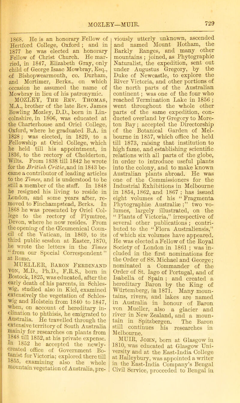 1868. He is an honorary Fellow of Hertford College, Oxford; and in 1877 he was elected an honorary Fellow of Christ Church. He mar- ried, in 1847, Elizabeth Gray, only child of George Isaac Mowbray, Esq., of Bishopwearmouth, co. Durham, and Mortimer, Berks., on which occasion he assumed the name of Mowbray in lieu of his patronymic. MOZLEY, The Rev. Thomas, M.A., brother of the late Rev. James Bowling Mozley, D.D., bom in Lin- colnshire, in 1806, was educated at the Charterhouse and Oriel College, Oxford, where he graduated B.A. in 1828; was elected, in 1829, to a Fellowship at Oriel College, which he held till his appointment, in 1836, to the rectory of Cholderton, Wilts. From 1838 till 1842 he wrote for the British Critic, and in 1843 be- came a contributor of leading articles to the Times, and is understood to be still a member of the staff. In 1848 he resigned his living to reside in London, and some years after, re- moved to Finchampstead, Berks. In 1868 he was presented by Oriel Col- lege to the rectory of Plymtree, Devon, where he now resides. From the opening of the GEcumenical Coun- cil of the Vatican, in 1869, to its third public session at Easter, 1870, he wrote the letters in the Times “ from our Special Correspondent ” at Rome. MUELLER, Baron Ferdinand von, M.D., Ph.D., F.R.S., bom in Bostock, 1825, was educated, after the early death of his parents, in Schles- wig, studied also in Kiel, examined extensively the vegetation of Schles- wig and Holstein from 1840 to 1847, when, on account of hereditary in- clination to phthisis, he emigrated to Australia. He travelled through the extensive territory of South Australia mainly for researches on plants from 1848 till 1852, at his private expense. In 1852 he accepted the newly- created office of Government Bo- tanist for Victoria; explored there till 1855, examining also the whole mountain vegetation of Australia, pre- viously utterly unknown, ascended and named Mount Hotham, the Barkly Ranges, and many other mountains ; joined, as Phytographic Naturalist, the expedition, sent out under Augustus Gregory, by the Duke of Newcastle, to explore the River Victoria, and other portions of the north parts of the Australian continent; was one of the four who reached Termination Lake in 1856 ; went throughout the whole other parts of the same expedition, con- ducted overland by Gregory to More- ton Bay; accepted the Directorship of the Botanical Garden of Mel- bourne in 1857, which office he held till 1873, raising that institution to high fame, and establishing scientific relations with all parts of the globe, in order to introduce useful plants into the colony, and to make known Australian plants abroad. He was one of the Commissioners for the Industrial Exhibitions in Melbourne in 1854, 1862, and 1867 ; has issued eight volumes of his “ Fragmenta Phytographiaa Australia two vo- lumes, largely illustrated, on the “ Plants of Victoria,” irrespective of several other publications; contri- buted to the “ Flora Australiensis,” of which six volumes have appeared. He was elected a Fellow of the Royal Society of London in 1861 ; was in- cluded in the first nominations for the Order of SS. Michael and George; nominated a Commander of the Order of St. Iago of Portugal, and of Isabella of Spain ; and created a hereditary Baron by the King of Wurtemberg, in 1871. Many moun- tains, rivers, and lakes are named in Australia in honour of Baron von Mueller, also a glacier and river in New Zealand, and a moun- tain in Spitzbergen. The Baron still continues his researches in Melbourne. MUIR, John, bom at Glasgow in 1810, was educated at Glasgow Uni- versity and at the East-India College at Haileybury, was appointed a writer in the East-India Company’s Bengal Civil Service, proceeded to Bengal iu