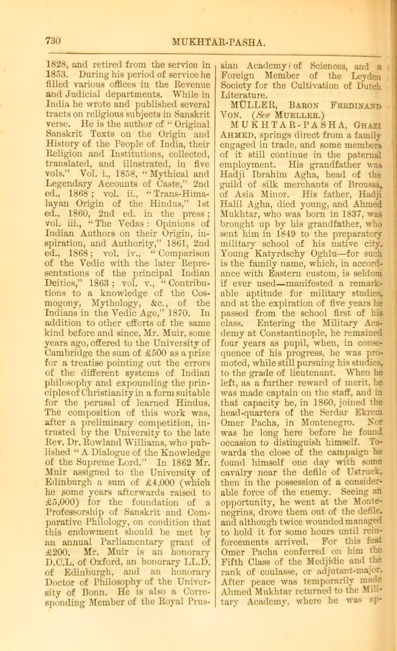 1828, and retired from the service in 1853. During his period of service he filled various offices in the Revenue and Judicial departments. While in India he wrote and published several tracts on religious subjects in Sanskrit verse. He is the author of “ Original Sanskrit Texts on the Origin and History of the People of India, their Religion and Institutions, collected, translated, and illustrated, in five vols.” Yol. i., 1858, “ Mythical and Legendary Accounts of Caste,” 2nd ed., 1868 ; vol. ii., “ Trans-Hima- layan Origin of the Hindus,” 1st ed., 1860, 2nd ed. in the press; vol. iii., “ The Vedas : Opinions of Indian Authors on their Origin, in- spiration, and Authority,” 1861, 2nd ed., 1868; vol. iv., “ Comparison of the Veclic with the later Repre- sentations of the principal Indian Deities,” 1863 ; vol. v., “ Contribu- tions to a knowledge of the Cos- mogony, Mythology, &c., of the Indians in the Yedic Age,” 1870. In addition to other efforts of the same kind before and since, Mr. Muir, some years ago, offered to the University of Cambridge the sum of £500 as a prize for a treatise pointing out the errors of the different systems of Indian philosophy and expounding the prin- ciples of Christianity in a form suitable for the perusal of learned Hindus. The composition of this work was, after a preliminary competition, in- trusted by the University to the late Rev. Dr. Rowland Williams, who pub- lished “ A Dialogue of the Knowledge of the Supreme Lord.” In 1862 Mr. Muir assigned to the University of Edinburgh a sum of £4,000 (which he gome years afterwards raised to £5,000) for the foundation of a Professorship of Sanskrit and Com- parative Philology, on condition that this endowment should be met by an annual Parliamentary grant of £200. Mr. Muir is an honorary D.C.L. of Oxford, an honorary LL.D. of Edinburgh, and an honorary Doctor of Philosophy of the Univer- sity of Bonn. He is also a Corre- sponding Member of the Royal Prus- sian Academy) of Sciences, and a Foreign Member of the Leyden Society for the Cultivation of Dutch Literature. MULLER, Baron Ferdinand Yon. (See Mueller.) MUKHTAR-PASHA, Ghazi Ahmed, springs direct from a family engaged in trade, and some members ‘ of it still continue in the paternal employment. His grandfather was Hadji Ibrahim Agha, head of the guild of silk merchants of Broussa, of Asia Minor. His father, Hadji Halil Agha, died young, and Ahmed Mukhtar, who was born in 1837, was brought up by his grandfather, who sent him in 1849 to the preparatory military school of his native city. Young Katyrdschy Oghlu—for such is the family name, which, in accord- ance with Eastern custom, is seldom if ever used—manifested a remark- able aptitude for military studies, and at the expiration of five years he passed from the school first of his class. Entering the Military Aca- demy at Constantinople, he remained four years as pupil, when, in conse- quence of his progress, he was pro- moted, while still pursuing his studies, to the grade of lieutenant. When he left, as a further reward of merit, he was made captain on the staff, and in that capacity he, in 1860, joined the head-quarters of the Serdar Ekrem Omer Pacha, in Montenegro. Nor was he long here before he found occasion to distinguish himself. To- wards the close of the campaign he found himself one day with some cavalry near the defile of Ustruck, then in the possession of a consider- able force of the enemy. Seeing an opportunity, he went at the Monte- negrins, drove them out of the defile, and although twice wounded managed to hold it for some hours until rein- forcements arrived. For this feat Omer Pacha conferred on him the Fifth Class of the Medjidie and the rank of coulassc, or adjutant-major. After peace was temporarily made Ahmed Mukhtar returned to the Mili- tary Ac.adcmy, where he was ap-