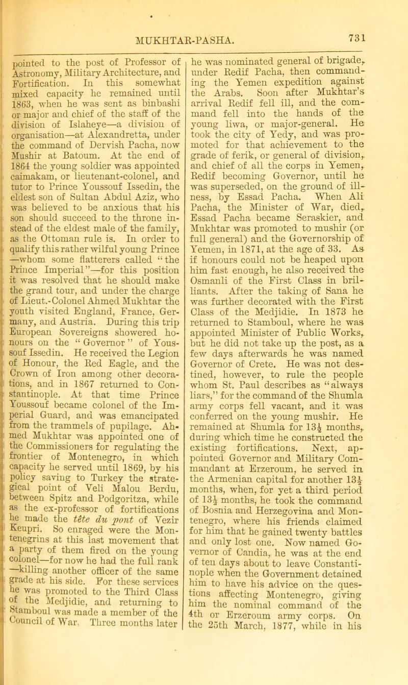 pointed to the post of Professor of ■ Astronomy, Military Architecture, and Fortification. In this somewhat ; mixed capacity he remained until 1863, when he was sent as binbashi or major and chief of the staff of the division of Islaheye—a division of j organisation—at Alexandretta, under the command of Dervish Pacha, now Mnshir at Batoum. At the end of i 1861 the young soldier was appointed j caimakam, or lieutenant-colonel, and tutor to Prince Youssouf Issedin, the j eldest son of Sultan Abdul Aziz, who was believed to be anxious that his son should succeed to the throne in- stead of the eldest male of the family, as the Ottoman rule is. In order to qualify this rather wilful young Prince —whom some flatterers called “the Prince Imperial”—for this position it was resolved that he should make the grand tour, and under the charge of Lieut.-Colonel Ahmed Mukhtar the youth visited England, France, Ger- many, and Austria. During this trip European Sovereigns showered ho- : nours on the “ Governor ” of Yous- souf Issedin. He received the Legion of Honour, the Red Eagle, and the Crown of Iron among other decora- I tions, and in 1867 returned to Con- ■ stantinople. At that time Prince Youssouf became colonel of the Im- perial Guard, and was emancipated from the trammels of pupilage. Ah- med Mukhtar was appointed one of the Commissioners for regulating the frontier of Montenegro, in which capacity he served until 1869, by his policy saving to Turkey the strate- gical point of Yeli Malou Berdu, between Spitz and Podgoritza, while as the ex-professor of fortifications he made the t&te du ])ont of Vezir Keupri. So enraged were the Mon- tenegrins at this last movement that a party of them fired on the young colonel—for now he had the full rank —killing another officer of the same fpade at his side. For these services he was promoted to the Third Class of the Medjidie, and returning to Stamboul was made a member of the Council of War. Three months later he was nominated general of brigade,, under Reclif Pacha, then command- ing the Yemen expedition against the Arabs. Soon after Mukhtar’s arrival Redif fell ill, and the com- mand fell into the hands of the young liwa, or major-general. He took the city of Yedy, and was pro- moted for that achievement to the grade of ferik, or general of division,, and chief of all the corps in Yemen, Redif becoming Governor, until he was superseded, on the ground of ill- ness, by Essad Pacha. When Ali Pacha, the Minister of War, died,. Essad Pacha became Seraskier, and Mukhtar was promoted to mushir (or full general) and the Governorship of Yemen, in 1871, at the age of 33. As if honours could not be heaped upon him fast enough, he also received the Osmanli of the First Class in bril- liants. After the taking of Sana he was further decorated with the First Class of the Medjidie. In 1873 he returned to Stamboul, where he was appointed Minister of Public Works, but he did not take up the post, as a few days afterwards he was named Governor of Crete. He was not des- tined, however, to rule the people whom St. Paul describes as “always liars,” for the command of the Shumla army corps fell vacant, and it was conferred on the young mushir. He remained at Shumla for 13^ months, during which time he constructed the existing fortifications. Next, ap- pointed Governor and Military Com- mandant at Erzeroum, he served in. the Armenian capital for another 13| months, when, for yet a third period of 131 months, he took the command of Bosnia and Herzegovina and Mon- tenegro, where his friends claimed for him that he gained twenty battles and only lost one. Now named Go- vernor of Candia, he was at the end of ten days about to leave Constanti- nople when the Government detained him to have his advice on the ques- tions affecting Montenegro, giving him the nominal command of the 4th or Erzeroum army corps. On the 25th March, 1877, while in his