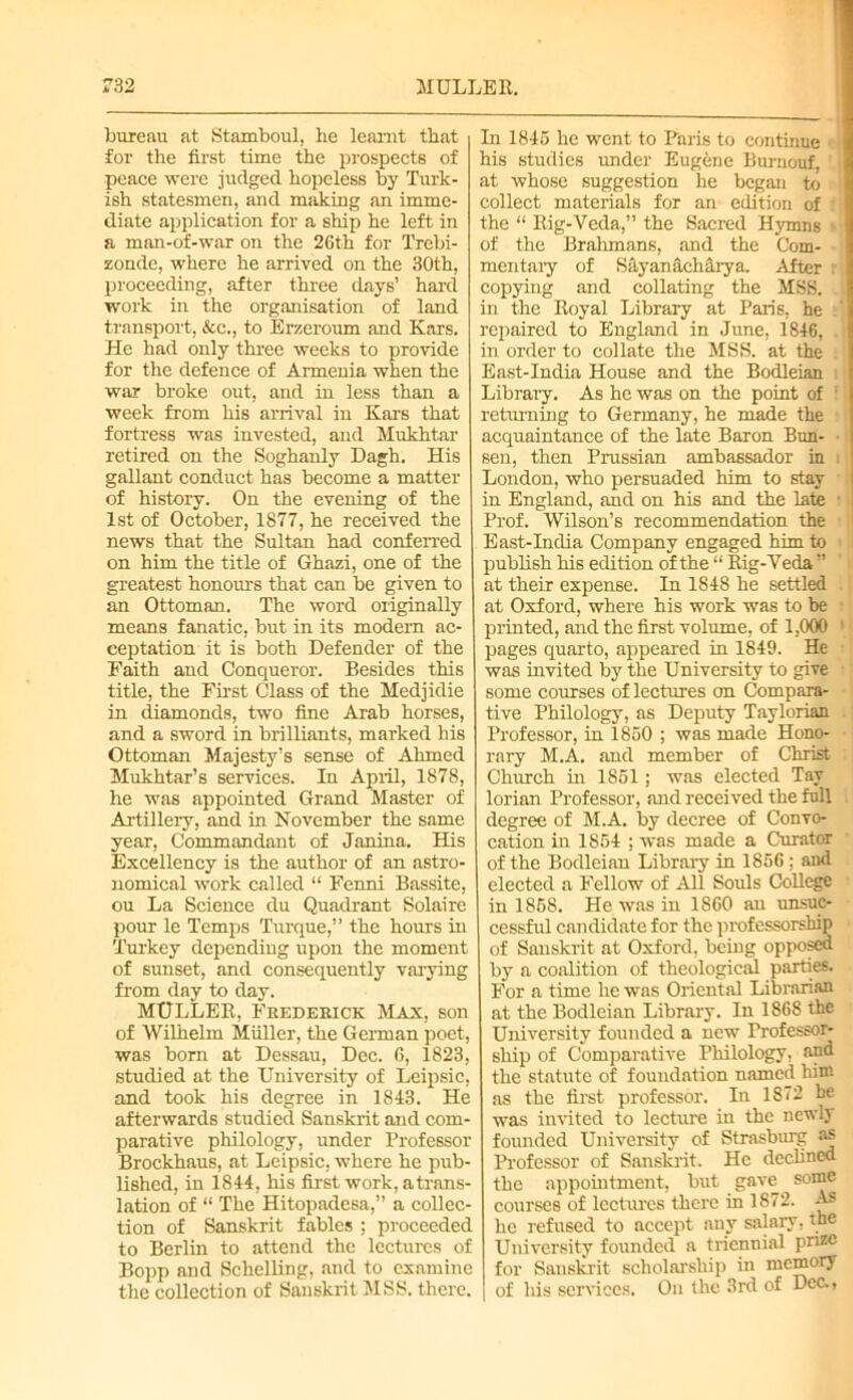 bureau at Stamboul, he leamt that for the first time the prospects of peace were judged hopeless by Turk- ish statesmen, and making an imme- diate application for a ship he left in a man-of-war on the 26th for Trebi- zonde, where he arrived on the 30th, proceeding, after three days’ hard work in the organisation of land transport, &c., to Erzeroum and Kars. He had only three weeks to provide for the defence of Armenia when the war broke out, and in less than a week from his arrival in Kars that fortress was invested, and Mukhtar retired on the Soghanly Dagh. His gallant conduct has become a matter of history. On the evening of the 1st of October, 1877, he received the news that the Sultan had conferred on him the title of Ghazi, one of the greatest honours that can be given to an Ottoman. The word originally means fanatic, but in its modern ac- ceptation it is both Defender of the Faith and Conqueror. Besides this title, the First Class of the Medjidie in diamonds, two fine Arab horses, and a sword in brilliants, marked his Ottoman Majesty’s sense of Ahmed Mukhtar’s services. In April, 1878, he was appointed Grand Master of Artillery, and in November the same year, Commandant of Janina. His Excellency is the author of an astro- nomical work called “ Fenni Bassite, ou La Science du Quadrant Solaire pour le Temps Turque,” the hours in Turkey depending upon the moment of sunset, and consequently varying from day to day. MULLER, Frederick Max, son of Wilhelm Muller, the German poet, was born at Dessau, Dec. 6, 1823, studied at the University of Leipsic, and took his degree in 1843. He afterwards studied Sanskrit and com- parative philology, under Professor Brockhaus, at Leipsic, where he pub- lished, in 1844, his first work, atrans- lation of “ The Hitopadesa,” a collec- tion of Sanskrit fables ; proceeded to Berlin to attend the lectures of Bopp and Schelling, and to examine the collection of Sanskrit MSS. there. In 1845 he went to Paris to continue • his studies under Eugene Burnouf. at whose suggestion he began to collect materials for an edition of the “ Rig-Veda,” the Sacred Hymns i of the Brahmans, and the Com- mentary of SayanacMrya. After i copying and collating the MSS. in the Royal Library at Paris, he repaired to England in June, 1846, . in order to collate the MSS. at the East-India House and the Bodleian i Library. As he was on the point of returning to Germany, he made the acquaintance of the late Baron Bun- ■ sen, then Prussian ambassador in i London, who persuaded him to stay in England, and on his and the late 1 Prof. Wilson’s recommendation the East-India Company engaged him to publish his edition of the “ Rig-Veda ” at their expense. In 1848 he settled at Oxford, where his work was to be printed, and the first volume, of 1,000 pages quarto, appeared in 1849. He was invited by the University to give some courses of lectures on Compara- tive Philology, as Deputy Taylorian Professor, in 1850 ; was made Hono- rary M.A. and member of Christ Church in 1851 ; was elected Tay lorian Professor, and received the full degree of M.A. by decree of Convo- cation in 1854 ; was made a Curator of the Bodleian Library in 1856 : and elected a Fellow of All Souls College in 1858. He was in 1860 an unsuc- cessful candidate for the professorship of Sanskrit at Oxford, being opposed by a coalition of theological parties. For a time he was Oriental Librarian at the Bodleian Library. In 1868 the University founded a new Professor- ship of Comparative Philology, and the statute of foundation named him as the first professor. In 1872 be was invited to lecture in the newly founded University of Strasburg as Professor of Sanskrit. He declined the appointment, but gave some courses of lectures there in 1872. As he refused to accept any salary, the University founded a triennial prize for Sanskrit scholarship in memory of his sendees. On the 3rd of Dec.,