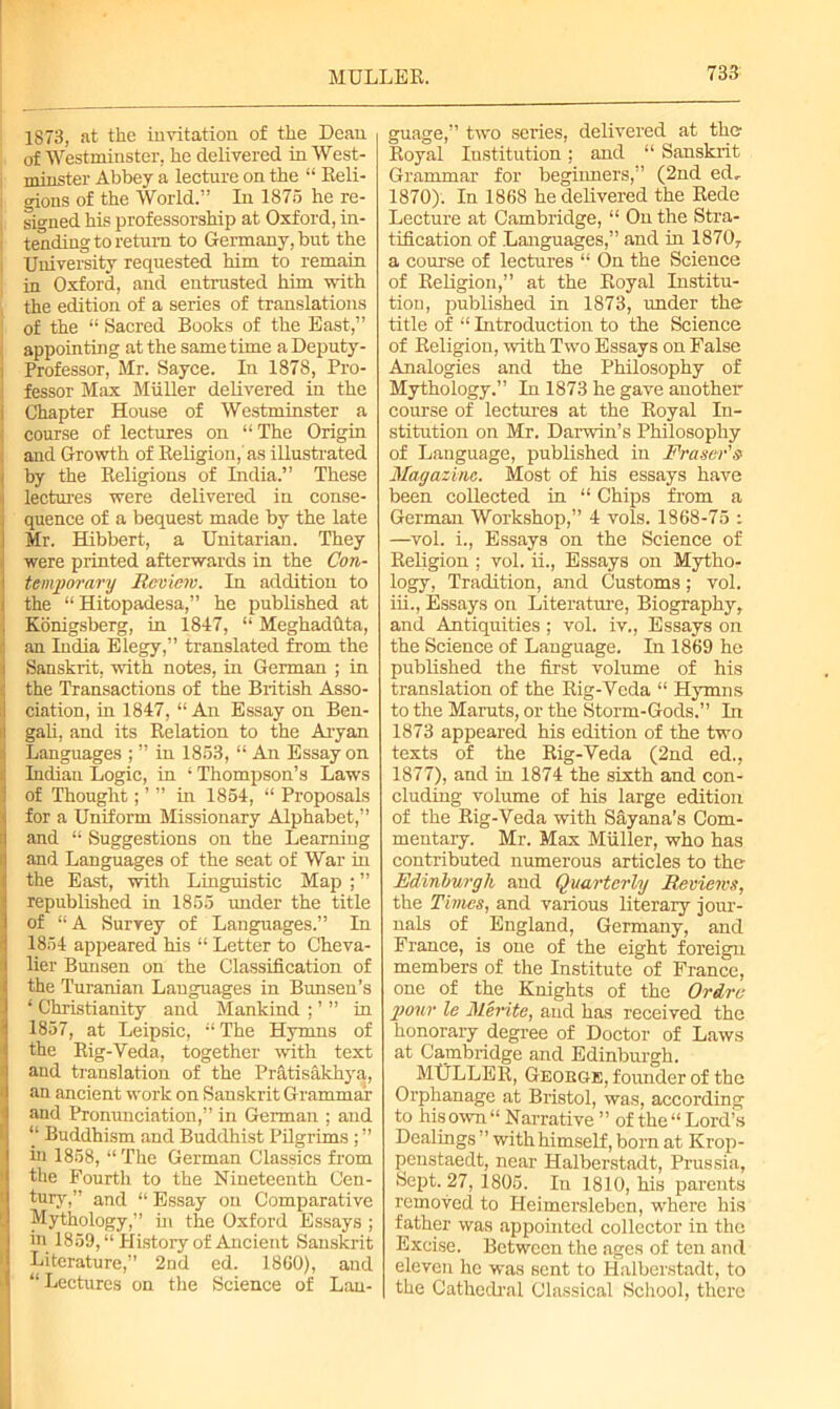 1873, at the invitation of the Dean of Westminster, he delivered in West- minster Abbey a lecture on the “ Reli- gions of the World.” In 1875 he re- signed his professorship at Oxford, in- tending to return to Germany, but the University requested him to remain in Oxford, and entrusted him with the edition of a series of translations of the “ Sacred Books of the East,” appointing at the same time a Deputy - i Professor, Mr. Sayce. In 1878, Pro- i fessor Max Muller delivered in the i Chapter House of Westminster a i course of lectures on “The Origin and Growth of Religion, as illustrated by the Religious of India.” These lectures were delivered in conse- i quence of a bequest made by the late Mr. Hibbert, a Unitarian. They were printed afterwards in the Con- temporary Review. In addition to i the “ Hitopadesa,” he published at J Konigsberg, in 1847, “ Meghadfita, an India Elegy,” translated from the i Sanskrit, with notes, in German ; in the Transactions of the British Asso- ciation, in 1847, “ An Essay on Ben- I gali, and its Relation to the Aryan Languages ; ” in 1853, “ An Essay on Indian Logic, in ‘ Thompson’s Laws ! of Thought; ’ ” in 1854, “ Proposals i for a Uniform Missionary Alphabet,” ! and “ Suggestions on the Learning 1 and Languages of the seat of War in the East, with Linguistic Map ; ” republished in 1855 under the title of “ A Survey of Languages.” In 1854 appeared his “ Letter to Cheva- lier Bunsen on the Classification of the Turanian Languages in Bunsen’s 1 Christianity and Mankind ; ’ ” in 1857, at Leipsic, “ The Hymns of the Rig-Yeda, together with text and translation of the Pratisakhya, an ancient work on Sanskrit Grammar and Pronunciation,” in German ; and “ Buddhism and Buddhist Pilgrims ; ” in 1858, “ The German Classics from the Fourth to the Nineteenth Cen- tury,” and “ Essay on Comparative Mythology,” in the Oxford Essays ; in 1859, “ History of Ancient Sanskrit Literature,” 2nd ed. 1860), and “Lectures on the Science of Lan- guage,” two series, delivered at the Royal Institution ; and “ Sanskrit Grammar for beginners,” (2nd ed, 1870). In 1868 he delivered the Rede Lecture at Cambridge, “ On the Stra- tification of Languages,” and hi 1870, a course of lectures “ On the Science of Religion,” at the Royal Institu- tion, published in 1873, under the title of “ Introduction to the Science of Religion, with Two Essays on False Analogies and the Philosophy of Mythology.” In 1873 he gave another course of lectures at the Royal In- stitution on Mr. Darwin’s Philosophy of Language, published in Fraser's Magazine. Most of his essays have been collected in “ Chips from a German Workshop,” 4 vols. 1868-75 : —vol. i., Essays on the Science of Religion ; vol. ii., Essays on Mytho- logy, Tradition, and Customs; vol. iii., Essays on Literature, Biography, and Antiquities ; vol. iv., Essays on the Science of Language. In 1869 he published the first volume of his translation of the Rig-Yeda “ Hymns to the Maruts, or the Storm-Gods.” In 1873 appeared his edition of the two texts of the Rig-Veda (2nd ed., 1877), and in 1874 the sixth and con- cluding volume of his large edition of the Rig-Veda with Sayana’s Com- mentary. Mr. Max Muller, who has contributed numerous articles to the Edinburgh and Quarterly Reviews, the Times, and various literary jour- nals of England, Germany, and France, is one of the eight foreign members of the Institute of France, one of the Knights of the Ordrc pour le Merite, and has received the honorary degree of Doctor of Laws at Cambridge and Edinburgh. MtJLLER, George, founder of the Orphanage at Bristol, was, according to his own “ Narrative ” of the “ Lord’s Dealings ” with himself, born at Krop- penstaedt, near Halberstadt, Prussia, Sept. 27, 1805. In 1810, his parents removed to Heimersleben, where his father was appointed collector in the Excise. Between the ages of ten and eleven lie was sent to Halberstadt, to the Cathedral Classical School, there