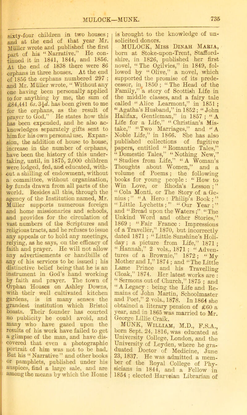 sixty-four children in two houses; and at the end of that year Mr. Muller wrote and published the first part of his “ Narrative.” He con- tinued it in 1841, 1844, and 1856. At the end of 1838 there were 86 orphans in three houses. At the end : of 1856 the orphans numbered 297 ; • and Mr. Muller wrote, “ Without any one having been personally applied to for anything by me, the sum of £84,441 65.3\d. has been given to me for the orphans, as the result of prayer to God.” He states how this has been expended, and he also ac- knowledges separately gifts sent to him for his own personal use. Expan- sion, the addition of house to house, increase in the number of orphans, have been the history of this under- taking, until, in 1875, 2,000 children were lodged, fed, and educated, with- out a shilling of endowment, without a committee, without organization, by funds drawn from all parts of the world. Besides all this, through the agency of the Institution named, Mr. Muller supports numerous foreign and home missionaries and schools, and provides for the circulation of vast numbers of the Scriptures and religious tracts, and he refuses to issue any appeals or to hold any meetings, relying, as he says, on the efficacy of faith and prayer. He will not allow any advertisements or handbills of any of his services to be issued ; his distinctive belief being that he is an instrument in God’s hand working by faith and prayer. The town of Orphan Houses on Ashley Downs, with their well cultivated kitchen gardens, is in many senses the grandest institution which Bristol boasts. Their founder has courted no publicity he could avoid, and many who have gazed upon the results of his work have failed to get a glimpse of the man, and have dis- covered that even a photographic I portrait of him was not to be had. But his “ Narrative” and other books or pamphlets, published under his auspices, find a large sale, and are I among the means by which the Home is brought to the knowledge of un- solicited donors. MULOCK, Miss Dinah Maeia, bom at Stoke-upon-Trent, Stafford- shire, in 1826, published her first novel, “ The Ogilvies,” in 1849, fol- lowed by “ Olive,” a novel, which supported the promise of its prede- cessor, in^ 1850 ; “ The Head of the Family,” a story of Scottish Life in the middle classes, and a fairy tale called “ Alice Learmont,” in 1851 ; “ Agatha’s Husband,” in 1852; “ John Halifax, Gentleman,” in 1857 ; “ A Life for a Life,” “ Christian’s Mis- take,” “Two Marriages,” and “A Noble Life,” in 1866. She has also published collections of fugitive papers, entitled “ Romantic Tales,” “Domestic Tales,” “Nothing New,” “ Studies from Life,” “ A Woman’s Thoughts about Women,” and a volume of Poems; the following books for young people : “ How to Win Love, or Rhoda’s Lesson ; ” “ Cola Monti, or The Story of a Ge- nius;” “A Hero: Philip’s Book;” “ Little Lychetts ; ” “ Our Year ; ” and “ Bread upon the Waters;” “ The Unkind Word and other Stories,” 1869 ; “ Fair France : Impressions of a Traveller,” 1870, but incorrectly dated 1871 ; “ Little Sunshine’s Holi- day ; a picture from Life,” 1871 ; “ Hannah,” 2 vols., 1871 ; “ Adven- tures of a Brownie,” 1872; “ My Mother and I,” 1874; and “The Little Lame Prince and his Travelling Cloak,” 1874. Her latest works are : “ Sermons out of Church,” 1875 ; and “ALegacy : being the Life and Re- mains of John Martin, Schoolmaster and Poet,” 2 vols., 1878. In 1864 she obtained a literary pension of £60 a year, and in 1865 was married to Mr. George Lillie Craik. MUNK, William, M.D., F.S.A., born Sept. 24, 1816, was educated at University College, London, and the University of Leyden, where he gra- duated Doctor of Medicine, June 23, 1837. He was admitted a mem- ber of the Royal College of Phy- sicians in 1844, and a Fellow in 1854 ; elected Harveian Librarian of