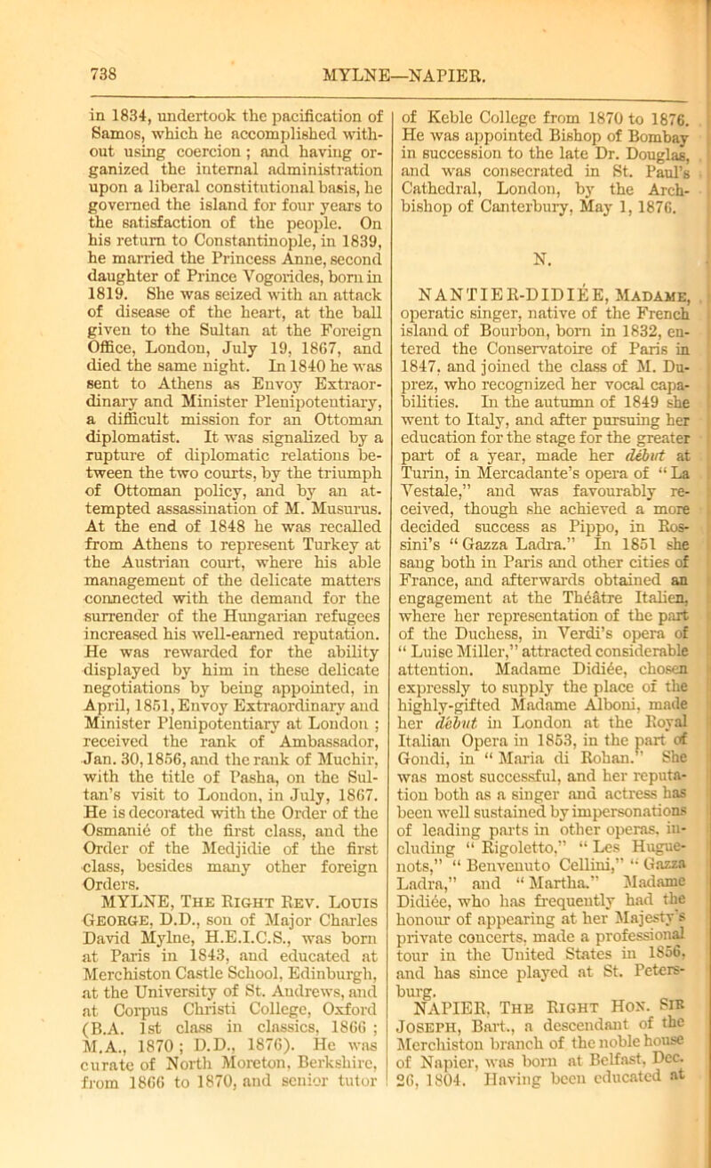 in 1834, undertook the pacification of Samos, which he accomplished with- out using coercion ; and having or- ganized the internal administration upon a liberal constitutional basis, he governed the island for four years to the satisfaction of the people. On his return to Constantinople, in 1839, he married the Princess Anne, second daughter of Prince Vogorides, born in 1819. She was seized with an attack of disease of the heart, at the ball given to the Sultan at the Foreign Office, London, July 19, 1867, and died the same night. In 1840 he was sent to Athens as Envoy Extraor- dinary and Minister Plenipotentiary, a difficult mission for an Ottoman diplomatist. It was signalized by a rupture of diplomatic relations be- tween the two courts, by the triumph of Ottoman policy, and by an at- tempted assassination of M. Musurus. At the end of 1848 he was recalled from Athens to represent Turkey at the Austrian court, where his able management of the delicate matters connected with the demand for the surrender of the Hungarian refugees increased his well-earned reputation. He was rewarded for the ability displayed by him in these delicate negotiations by being appointed, in April, 1861, Envoy Extraordinary and Minister Plenipotentiary at London ; received the rank of Ambassador, Jan. 30,1866, and the rank of Muchir, with the title of Pasha, on the Sul- tan’s visit to London, in July, 1867. He is decorated with the Order of the Osmanie of the first class, and the Order of the Medjidie of the first class, besides many other foreign Orders. MYLNE, The Right Rev. Louis George, D.D., son of Major Charles David Mylne, H.E.I.C.S., was born at Paris in 1843, and educated at Merchiston Castle School, Edinburgh, at the University of St. Andrews, and at Corpus Christi College, Oxford (B.A. 1st class in classics. 1866 ; M.A., 1870; D.D., 1876). He was curate of North Moreton, Berkshire, from 1866 to 1870, and senior tutor of Keble College from 1870 to 1876. He was appointed Bishop of Bombay in succession to the late Dr. Douglas, and was consecrated in St. Paul’s Cathedral, London, by the Arch- bishop of Canterbury, May 1, 1876. N. NANTIER-DIDIEE, Madame, operatic singer, native of the French island of Bourbon, born in 1832, en- tered the Conservatoire of Paris in 1847, and joined the class of M. Du- | prez, who recognized her vocal capa- i bilities. In the autumn of 1849 she went to Italy, and after pursuing her ; education for the stage for the greater part of a year, made her debut at Turin, in Mercadante’s opera of “ La Vestale,” and was favourably re- ; ceived, though she achieved a more j decided success as Pippo, in Ros- sini’s “ Gazza Ladra.” In 1851 she I sang both in Paris and other cities of France, and afterwards obtained an engagement at the Theatre Italien, where her representation of the part of the Duchess, in Verdi’s opera of “ Luise Miller,” attracted considerable attention. Madame Didiee, chosen expressly to supply the place of the highly-gifted Madame Alboni, made her debut in London at the Royal Italian Opera in 1853, in the part of Gondi, in “ Maria di Rohan.” She was most successful, and her reputa- tion both as a singer and actress has been well sustained by impersonations of leading parts in other operas, in- cluding “ Rigoletto,” “ Les Hugue- nots,” “ Benvenuto Cellini,” Gazza Ladra,” and “ Martha.” Madame Didiee, who has frequently had the honour of appearing at her Majesty’s private concerts, made a professional tour in the United States in 1856, and has since played at St. Peters- burg. NAPIER. The Right Hon. Sir Joseph, Bart., a descendant of the Merchiston branch of the noble house of Napier, was born at Belfast, Dec. 26, 1804. Having been educated at