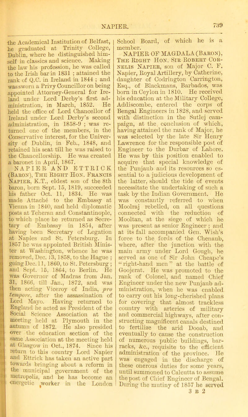 NAPIER. the Academical Institution of Belfast, he graduated at Trinity College, Dublin, where he distinguished him- self in classics and science. Malting the law his profession, he was called to the Irish bar in 1831 ; attained the rank of Q.C. in Ireland in 1844 ; and was swori i a Privy Councillor on being appointed Attorney-General for Ire- land under Lord Derby’s first ad- ministration, in March, 1852. He held the office of Lord Chancellor of Ireland under Lord Derby’s second administration, in 1858-9 ; was re- turned one of the members, in the Conservative interest, for the Univer- sity of Dublin, in Feb., 1848, and retained his seat till he was raised to the Chancellorship. He was created a baronet in April, 1867. NAPIER AND ETTRICK (Baron), The Right Hon. Francis Napier, K.T., eldest son of the 8th baron, born Sept. 15, 1819, succeeded his father Oct. 11, 1834. He was made Attach^ to the Embassy at Vienna in 1840, and held diplomatic posts at Teheran and Constantinople, to which place he returned as Secre- tary of Embassy in 1854, after having been Secretary of Legation at Naples and St. Petersburg. In 1857 he was appointed British Minis- ter at Washington, whence he was Temoved, Dec. 13,1858, to the Hague ; going Dec. 11,1860, to St. Petersburg ; and Sept. 16, 1864, to Berlin. He was Governor of Madras from Jan. 31, 1866, till Jan., 1872, and was then acting Viceroy of India, pro tempore, after the assassination of Lord Mayo. Having returned to England he acted as President of the Social Science Association at the meeting held at Plymouth in the autumn of 1872. He also presided over the education section of the same Association at the meeting held at Glasgow in Oct., 1874. Since his return to this country Lord Napier and Ettrick has taken an active part towards bringing about a reform in the municipal government of the metropolis, and he has become an energetic ^vorker in the London School Board, of which he is a member. NAPIER OF MAGDALA (Baron), The Right Hon. Sir Robert Cor- nelis Napier, son of Major C. F. Napier, Royal Artillery, by Catherine, daughter of Codrington Carrington, Esq., of Blackmans, Barbados, was born in Ceylon in 1810. He received his education at the Military College, Addiscombe, entered the corps of Bengal Engineers in 1828, and served with distinction in the Sutlej cam- paign, at the conclusion of which, having attained the rank of Major, he was selected by the late Sir Henry Lawrence for the responsible post of Engineer to the Durbar of Lahore. He was by this position enabled to acquire that special knowledge of the Punjaub and its resources so es- sential to a judicious development of the latter, should the tide of events necessitate the undertaking of such a task by the Indian Government. He was constantly referred to when Moolraj rebelled, on all questions connected with the reduction of Mooltan, at the siege of which he was present as senior Engineer ; and at its fall accompanied Gen. Wish’s force to the fords of the Chenaub, where, after the junction with the main army under Lord Gough, he served as one of Sir John Cheape’s “ right-hand men ” at the battle of Goojerat. He was promoted to the rank of Colonel, and named Chief Engineer under the new Punjaub ad- ministration, when he was enabled to carry out his long-cherished plans for covering that almost trackless country with arteries of military and commercial highways, after con- structing magnificent canals destined to fertilize the arid Dooab, and eventually to cause the construction of numerous public buildings, bar- racks, &c., requisite to the efficient administration of the province. He was engaged in the discharge of these onerous duties for some years, until summoned to Calcutta to assume the post of Chief Engineer of Bengal. I During the mutiny of 1857 he served 3 B 2