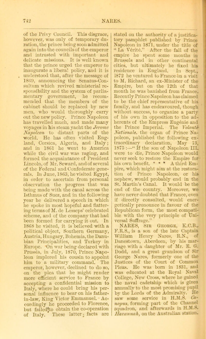 of the Privy Council. This disgrace, however, was only of temporary du- ration, the prince being soon admitted again into the councils of the emperor and intrusted with important and delicate missions. It is well known that the prince urged the emperor to inaugurate a liberal policy, and it is , understood that, after the message of 1869, announcing the Senatus-Con- sultum which revived ministerial re- sponsibility and the system of parlia- mentary government, he recom- mended that the members of the cabinet should be replaced by new men, who would thoroughly carry out the new policy. Prince Napoleon has travelled much, and made many voyages in his steam yacht the Jerome Napoleon to distant parts of the world. He has often visited Eng- land, Corsica, Algeria, and Italy; and in 1861 he went to America while the civil war was raging, and formed the acquaintance of President Lincoln, of Mr. Seward, and of several of the Federal and Confederate gene- rals. In June, 1863, he visited Egypt, in order to ascertain from personal observation the progress that was being made with the canal across the Isthmus of Suez, and in the following year he delivered a speech in which he spoke in most hopeful and flatter- ing terms of M. de Lesseps’ celebrated scheme, and of the company that had been formed for carrying it out. In 1868 he visited, it is believed with a political object, Southern Germany, Austria, Hungary, Bohemia, the Danu- bian Principalities, and Turkey in Europe. 'On war being declared with Prussia, in July, 1870, Prince Napo- leon implored his cousin to appoint him to a military command. The emperor, however, declined to do so, on the plea that he might render more efficient service to France by accepting a confidential mission to Italy, where he could bring his per- sonal influence to bear on his father- in-law, King Victor Emmanuel. • Ac- cordingly he proceeded to Florence, but failedjto obtain the co-operation of Italy. These latter, facts are stated on the authority of a justifica- tory pamphlet published by Prince Napoleon in 1871. under the title of “ La Verite.” After the fall of the empire he spent some months in Brussels and in other continental cities, but ultimately he fixed his residence in England. In Sept.. 1872 he ventured to France bn a visit to M. Richard, an ex-Minister of the Empire, but on the 12th of that month he was banished from France- Recently Prince Napoleon has claimed to be the chief representative of his family, and has endeavoured, though without success, to organize a party of his own in opposition to the ad- herents of the Empress Eugenie and the Prince Imperial. The Volonter Nationale. the organ of Prince Na- poleon, published the following ex- traordinary declaration, May 13, 1875 :—“ If the son of Napoleon HI. were to die, Prince Napoleon would never seek to restore the Empire for his own benefit. * * * A third Em- pire, which might aim at the restora- tion of Prince Napoleon, or his nephew, would probably end in the St. Martin’s Canal. It would be the end of the country. Moreover, we have never doubted that France, even if directly consulted, would ener- getically pronounce in favour of the Republican form, the most compati- ble with the very principle of Uni- versal Suffrage.” NARES, Sir George, K.C.B.r F.R.S., is a sou of the late Captain William Henry Nares, R.N., of Danestown, Aberdeen, by his mar- riage with a daughter of Mr. E. G. Dodd, and a great grandson of Sir George Nares, formerly one of the Justices of the Court of Common Pleas. He was born in 1831, and was educated at the Royal Naval College, New Cross, where he gained the naval cadetship which is given annually to the most promising pupil by the Lords of the Admiralty. He saw some service in H.M.S. Ca- mpus, forming part of the Channel squadron, and afterwards in H.M.S. Uavannah, on the Australian station.