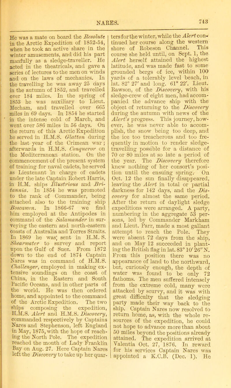 He was a mate on board the Resolute in the Arctic Expedition of 1852-54, when he took an active share in the winter amusements, and did his part manfully as a sledge-traveller. He acted in the theatricals, and gave a series of lectures to the men on winds and on the laws of mechanics. In the travelling he was away 25 days in the autumn of 1852, and travelled over 184 miles. In the spring of 1853 he was auxiliary to Lieut. Mecham, and travelled over 665 miles in 69 days. In 1854 he started ' in the intense cold of March, and went over 586 miles in 56 days. On the return of this Arctic Expedition he served hi H.M.S. Glatton during the last year of the Crimean war; afterwards in H.M.S. Conqueror on the Mediterranean station. On the commencement of the present system of training for naval cadets, he served as Lieutenant in charge of cadets under the late Captain Robert Harris, in H.M. ships Illustrious and Bri- tannia. In 1854 he was promoted to the rank of Commander, being attached also to the training ship Boscamen. In 1866-67 we find him employed at the Antipodes in command of the Salamander in sur- veying the eastern and north-eastern coasts of Australia and Torres Straits. In 1869 he was) sent in H.M. S. Shearwater to survey and report upon the Gulf of Suez. From 1872 down to the end of 1874 Captain Hares was in command of H.M.S. Challenger, employed in making ex- tensive soundings on the coast of China, in the Eastern and South Pacific Oceans, and in other parts of the world. He was then ordered home, and appointed to the command of the Arctic Expedition. The two ships composing the expedition, H.M.S. Alert and H.M.S. Discovery, commanded respectively by Captains Nares and Stephenson, left England in May, 1875, with the hope of reach- ing the North Pole. The expedition reached the mouth of Lady Franklin Bay on Aug. 27. Here Captain Nares left the Discovery to take up her quar- ters for the winter, while the Alert con- tinued her course along the western shore of Robeson Channel. This course she held until, on Sept. 1, the Alert herself attained the highest latitude, and was made fast to some grounded bergs of ice, within 100 yards of a tolerably level beach, in lat. 82° 27' and long. 61° 22'. Lieut. Rawson, of the Discovery, with his sledge-crew of eight men, had accom- panied the advance ship with the object of returning to the Discovery during the autumn with news of the Alert’s progress. This journey, how- ever, he was never able to accom- plish, the snow being too deep, and the ice too treacherous and too fre- quently in motion to render sledge- travelling possible for a distance of 70 or 80 miles at so late a period of the year. The Discovery therefore knew nothing of her consort’s posi- tion until the ensuing spring. On Oct. 12 the sun finally disappeared, leaving the Alert in total or partial darkness for 142 days, and the Dis- covery for almost the same period. After the return of daylight sledge expeditions were arranged. A party, numbering in the aggregate 53 per- sons, led by Commander Markham and Lieut. Parr, made a most gallant attempt to reach the Pole. They were absent 72 days from the ship, and on May 12 succeeded in plant- ing the British flag in lat. 83° 10' 26 N. From this position there was no appearance of land to the northward, but, curiously enough, the depth of water was found to be only 72 fathoms. The men suffered intensely from the extreme cold, many were attacked by scurvy, and it was with great difficulty that the sledging party made their way back to the ship. Captain Nares now resolved to return home, as, with the whole re- sources of the expedition, he could not hope to advance more than about 50 miles beyond the positions already attained. The expedition arrived at Yalentia Oct. 27, 1876. In reward for his services Captain Nares was appointed a K.C.B. (Dec. 1). He