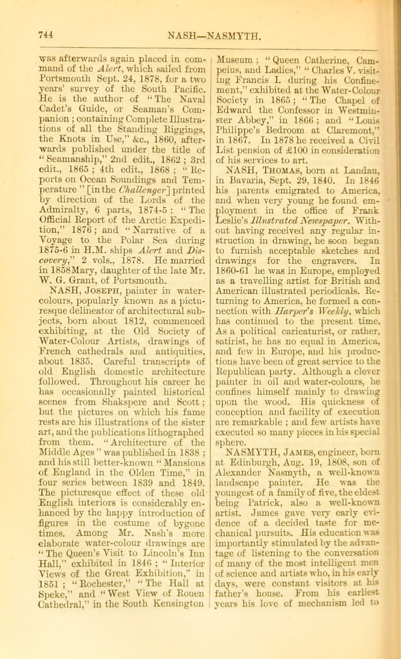 was afterwards again placed in com- mand of the Alert, which sailed from Portsmouth Sept. 24, 1878, for a two years’ survey of the South Pacific. He is the author of “ The Naval Cadet’s Guide, or Seaman’s Com- panion ; containing Complete Illustra- tions of all the Standing Riggings, the Knots in Use,” &c., 1860, after- wards published under the title of “ Seamanship,” 2nd edit., 1862 ; 3rd edit., 1865 ; 4th edit,, 1868 ; “ Re- ports on Ocean Soundings and Tem- perature ” [in the Challenger'] printed by direction of the Lords of the Admiralty, 6 parts, 1874-5 ; “ The Official Report of the Arctic Expedi- tion,” 1876; and “Narrative of a Voyage to the Polar Sea during 1875-6 in H.M. ships Alert and Dis- covery,” 2 vols., 1878. He married in 1858Mary, daughter of the late Mr. W. G. Grant, of Portsmouth. NASH, Joseph, painter in water- colours, popularly known as a pictu- resque delineator of architectural sub- jects, born about 1812, commenced exhibiting, at the Old Society of Water-Colour Artists, drawings of French cathedrals and antiquities, about 1835. Careful transcripts of old English domestic architecture followed. Throughout his career he has occasionally painted historical scenes from Shakspere and Scott; but the pictures on which his fame rests are his illustrations of the sister art, and the publications lithographed from them. “ Architecture of the Middle Ages ” was published in 1838 ; and his still better-known “ Mansions of England in the Olden Time,” in four series between 1839 and 1849. The picturesque effect of these old English interiors is considerably en- hanced by the happy introduction of figures in the costume of bygone times. Among Mr. Nash's more elaborate water-colour drawings are “ The Queen’s Visit to Lincoln’s Inn Hall,” exhibited in 1846 ; “ Interior Views of the Great Exhibition,” in 1851 ; “ Rochester,” “ The Hall at Speke,” and “West View of Rouen Cathedral,” in the South Kensington I Museum ; “ Queen Catherine, Cam- peius, and Ladies,” “ Charles V. visit- ing Francis I. during his Confine- ment,” exhibited at the Water-Colour Society in 1865; “ The Chapel of Edward the Confessor in Westmin- ster Abbey,” in 1866 ; and “ Louis Philippe’s Bedroom at Claremont,” in 1867. In 1878 he received a Civil List pension of £100 in consideration of his services to art. NASH, Thomas, bom at Landau, in Bavaria, Sept. 29, 1840. In 1846 his parents emigrated to America, and when very young he found em- ployment in the office of Frank Leslie’s Illustrated JYetrspaper. With- out having received any regular in- struction in drawing, he soon began to furnish acceptable sketches and drawings for the engravers. In 1860-61 he was in Europe, employed as a travelling artist for British and American illustrated periodicals. Re- turning to America, he formed a con- nection with Harper's Weeldy, which has continued to the present time. As a political caricaturist, or rather, satirist, he has no equal in America, and few in Europe, and his produc- tions have been of great service to the Republican party. Although a clever painter in oil and water-colours, he confines himself mainly to drawing upon the wood. His quickness of conception and facility of execution are remarkable ; and few artists have executed so many pieces in his special sphere. NASMYTH, James, engineer, bom at Edinburgh, Aug. 19, 1808, son of Alexander Nasmyth, a well-known landscape painter. He was the youngest of a family of five, the eldest being Patrick, also a well-known artist. James gave very early evi- dence of a decided taste for me- chanical pursuits. His education was importantly stimulated by the advan- tage of listening to the conversation of many of the most intelligent men of science and artists who, in his early days, were constant visitors at his father’s house. From his earliest years his love of mechanism led to