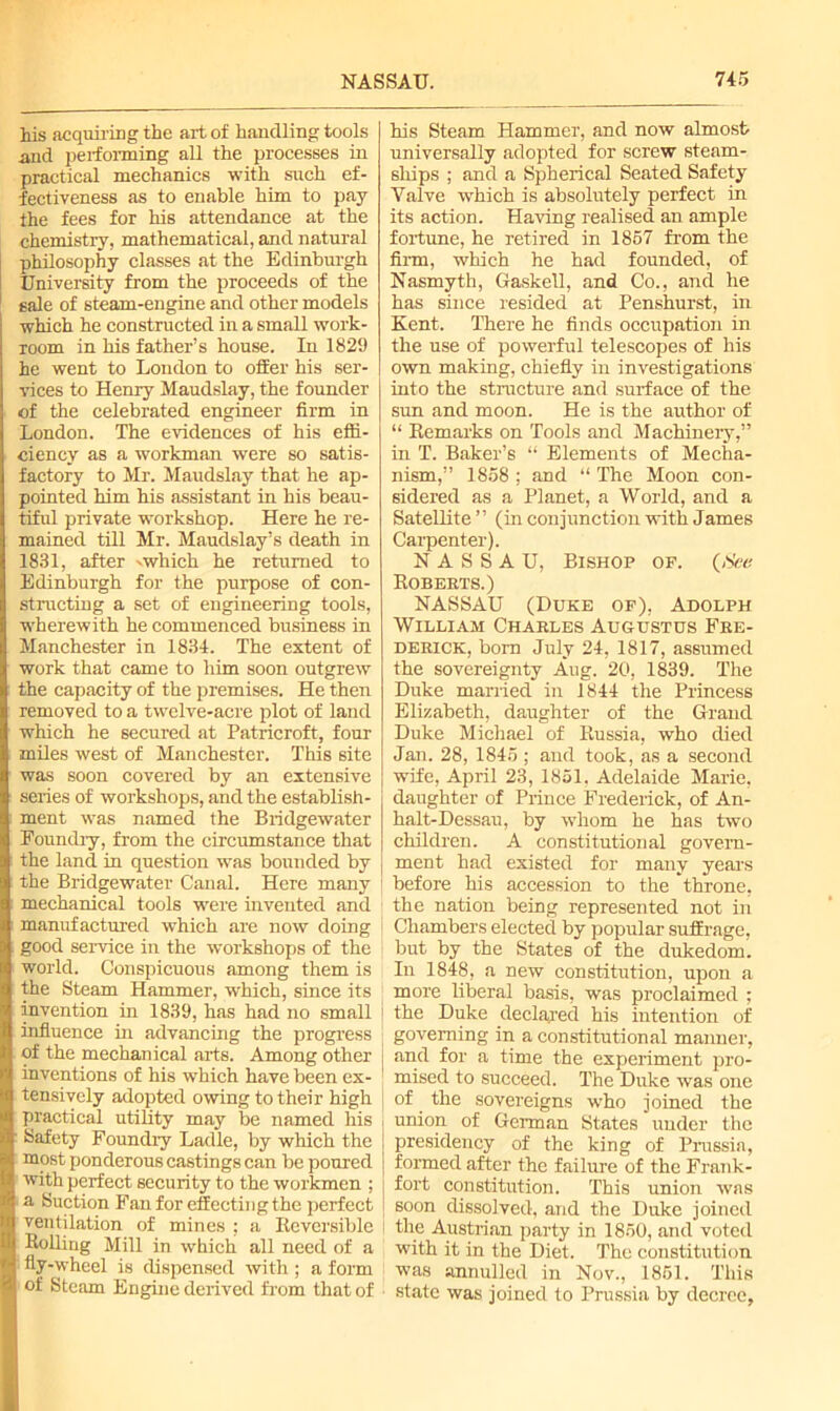 his acquiring the art of handling tools and performing all the processes in practical mechanics with such ef- fectiveness as to enable him to pay the fees for his attendance at the chemistry, mathematical, and natural philosophy classes at the Edinburgh University from the proceeds of the sale of steam-engine and other models which he constructed in a small work- room in his father’s house. In 1829 he went to London to ofEer his ser- vices to Henry Maudslay, the founder of the celebrated engineer firm in London. The evidences of his effi- ciency as a workman were so satis- factory to Mr. Maudslay that he ap- pointed him his assistant in his beau- tiful private workshop. Here he re- mained till Mr. Maudslay’s death in 1831, after vwhich he returned to Edinburgh for the purpose of con- structing a set of engineering tools, wherewith he commenced business in Manchester in 1834. The extent of work that came to him soon outgrew the capacity of the premises. He then removed to a twelve-acre plot of land which he secured at Patricroft, four miles west of Manchester. This site was soon covered by an extensive series of workshops, and the establish- ment was named the Bridgewater Poundiy, from the circumstance that the land in question was bounded by the Bridgewater Canal. Here many mechanical tools were invented and manufactured which are now doing good service in the workshops of the world. Conspicuous among them is the Steam Hammer, which, since its invention in 1839, has had no small influence in advancing the progress of the mechanical arts. Among other inventions of his which have been ex- tensively adopted owing to their high practical utility may be named his Safety Foundry Ladle, by which the most ponderous castings can be poured with perfect security to the workmen ; a Suction Fan for effecting the perfect ventilation of mines : a Reversible Rolling Mill in which all need of a fly-wheel is dispensed with ; a form of Steam Engine derived from that of his Steam Hammer, and now almost universally adopted for screw steam- ships ; and a Spherical Seated Safety Valve which is absolutely perfect in its action. Having realised an ample fortune, he retired in 1857 from the firm, which he had founded, of Nasmyth, Gaskell, and Co., and he has since resided at Penshurst, in Kent. There he finds occupation in the use of powerful telescopes of his own making, chiefly in investigations into the structure and surface of the sun and moon. He is the author of “ Remarks on Tools and Machinery,” in T. Baker’s “ Elements of Mecha- nism,” 1858 ; and “ The Moon con- sidered as a Planet, a World, and a Satellite ” (in conjunction with James Carpenter). NASSAU, Bishop op. (See Roberts.) NASSAU (Duke op), Adolph William Charles Augustus Fre- derick, born July 24, 1817, assumed the sovereignty Aug. 20, 1839. The Duke married in 1844 the Princess Elizabeth, daughter of the Grand Duke Michael of Russia, who died Jan. 28, 1845 ; and took, as a second wife, April 23, 1851, Adelaide Marie, daughter of Prince Frederick, of An- halt-Dessau, by whom he has two children. A constitutional govern- ment had existed for many years before his accession to the throne, the nation being represented not in Chambers elected by popular suffrage, but by the States of the dukedom. In 1848, a new constitution, upon a more liberal basis, was proclaimed ; the Duke declared his intention of governing in a constitutional manner, and for a time the experiment pro- mised to succeed. The Duke was one of. the sovereigns who joined the union of German States under the presidency of the king of Prussia, formed after the failure of the Frank- fort constitution. This union was soon dissolved, and the Duke joined the Austrian party in 1850, and voted with it in the Diet. The constitution was annulled in Nov., 1851. This state was joined to Prussia by decree,