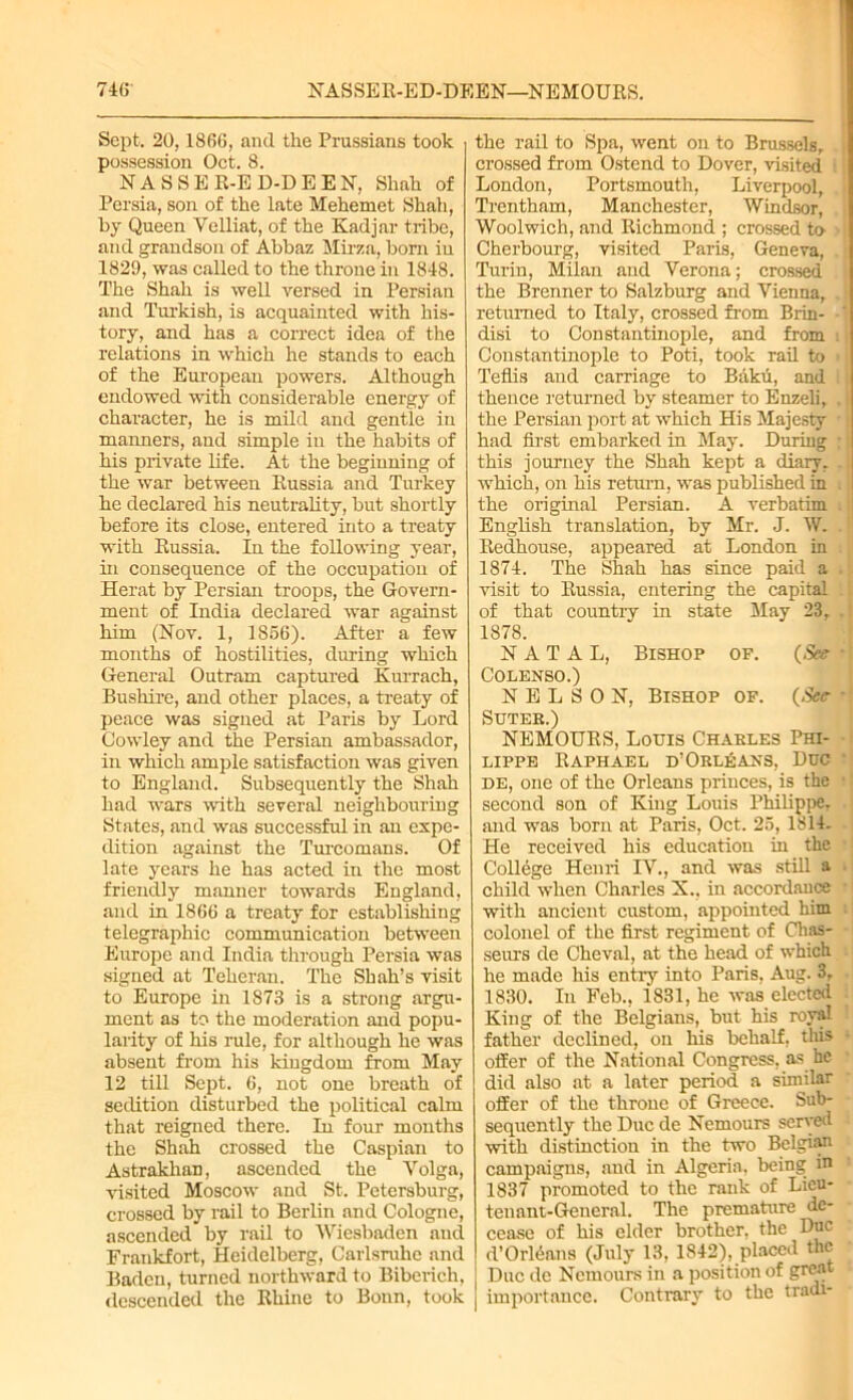 74(5 NASSER-ED-DEEN—NEMOURS. Sept. 20,1866, and the Prussians took possession Oct. 8. NASSER-ED-DEEN, Shah of Persia, son of the late Mehemet Shah, by Queen Velliat, of the Kadjar tribe, and grandson of Abbaz Mirza, born in 1829, was called to the throne in 1848. The Shah is well versed in Persian and Turkish, is acquainted with his- tory, and has a correct idea of the relations in which he stands to each of the European powers. Although endowed with considerable energy of character, he is mild and gentle in manners, and simple in the habits of his private life. At the beginning of the war between Russia and Turkey he declared his neutrality, but shortly before its close, entered into a treaty with Russia. In the following year, in consequence of the occupation of Herat by Persian troops, the Govern- ment of India declared war against him (Nov. 1, 1856). After a few months of hostilities, during which General Outram captured Kurrach, Bushire, and other places, a treaty of peace was signed at Paris by Lord Cowley and the Persian ambassador, in which ample satisfaction was given to England. Subsequently the Shah had wars with several neighbouring States, and was successful in an expe- dition against the Turcomans. Of late years he has acted in the most friendly manner towards England, and in 1866 a treaty for establishing telegraphic communication between Europe and India through Persia was signed at Teheran. The Shah’s visit to Europe in 1873 is a strong argu- ment as to the moderation and popu- larity of his rule, for although he was absent from his kingdom from May 12 till Sept. 6, not one breath of sedition disturbed the political calm that reigned there. In four months the Shah crossed the Caspian to Astrakhan, ascended the Volga, visited Moscow and St. Petersburg, crossed by rail to Berlin and Cologne, ascended by rail to Wiesbaden and Frankfort, Heidelberg, Carlsruhe and Baden, turned northward to Biberich, descended the Rhine to Bonn, took the rail to Spa, went on to Brussels, crossed from Ostend to Dover, visited i London, Portsmouth, Liverpool, Trentham, Manchester, Windsor, Woolwich, and Richmond ; crossed to Cherbourg, visited Paris, Geneva, Turin, Milan and Verona; crossed the Brenner to Salzburg and Vienna, returned to Italy, crossed from Brin- disi to Constantinople, and from Constantinople to Poti, took rail to Teflis and carriage to Baku, and thence returned by steamer to Enzeli, the Persian port at which His Majesty had first embarked in May. During this journey the Shah kept a diary, which, on his return, was published in the original Persian. A verbatim English translation, by Mr. J. W. Redhouse, appeared at London in 1874. The Shah has since paid a visit to Russia, entering the capital of that countrv in state May 23, 1878. NATAL, Bishop of. {See Colenso.) NELSON, Bishop of. {See SUTER.) NEMOURS, Louis Charles Phi- lippe Raphael d’ Orleans, Due DE, one of the Orleans princes, is the second son of King Louis Philippe, and was born at Paris, Oct. 25, 1814. He received his education in the College Henri IV., and was still a child when Charles X., in accordance with ancient custom, appointed him colonel of the first regiment of Chas- seurs de Cheval, at the head of which he made his entry into Paris, Aug. 3, 1830. In Feb., 1831, he was elected King of the Belgians, but his royal father declined, on his behalf, this offer of the National Congress, as be did also at a later period a similar offer of the throne of Greece. Sub- sequently the Due de Nemours served with distinction in the two Belgian campaigns, and in Algeria, being in 1837 promoted to the rank of Lieu- tenant-General. The premature de- cease of his elder brother, the Due d’OrWans (July 13, 1842), placed the Due de Nemours in a position of great | importance. Contrary to the tradi-