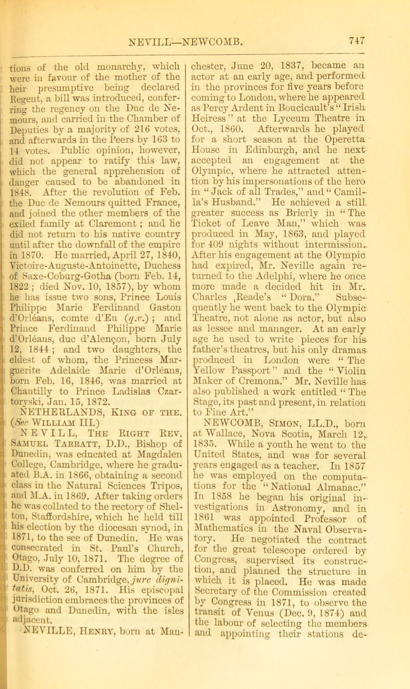 tious of the old monarchy, which were in favour of the mother of the heir presumptive being declared Regent, a bill was introduced, confer- ring the regency on the Due de Ne- mours, and carried in the Chamber of Deputies by a majority of 216 votes, and afterwards hr the Peers by 163 to 14 votes. Public opinion, however, did not appear to ratify this law, which the general apprehension of dauger caused to be abandoned in 1848. After the revolution of Feb. the Due de Nemours quitted France, and joined the other members of the exiled family at Claremont; and he did not return to his native country until after the downfall of the empire in 1870. He married, April 27, 1840, Victoire-Auguste-Antoinette, Duchess of Saxe-Coburg-Gotlia (born Feb. 14, 1822 ; died Nov. 10, 1857), by whom he has issue two sons, Prince Louis Philippe Marie Ferdinand Gaston d’Orleans, comte d’Eu (g.v.); and Prince Ferdinand Philippe Marie d’Orleans, due d’Alengon, born July 12, 1844; and two daughters, the eldest of whom, the Princess Mar- guerite Adelaide Marie d’Orleans, born Feb. 16, 1846, was married at Chantilly to Prince Ladislas Czar- toryski, Jan. 15, 1872. NETHERLANDS, King of the. (See William III.) NEVILL, The Right Rev. Samuel Tabeatt, D.D., Bishop of Dunedin, was educated at Magdalen College, Cambridge, where he gradu- ated B.A. in 1866, obtaining a second class in the Natural Sciences Tripos, and M.A. in 1869. After taking orders he was collated to the rectory of Shel- ton, Staffordshire, which he held till his election by the diocesan synod, in 1871, to the sec of Dunedin. He was consecrated in St. Paul’s Church, Otago, July 10, 1871. The degree of 1 D.D. was conferred on him by the University of Cambridge, jure digni- tatis, Oct. 26, 1871. His episcopal jurisdiction embraces the provinces of Otago and Dunedin, with the isles adjacent. NEVILLE, Heney, bom at Man- chester, June 20, 1837, became an actor at an early age, and performed: in the provinces for five years before coming to London, where he appeared as Percy Ardent in Boucicault’s “ Irish Heiress” at the Lyceum Theatre in Oct., 1860. Afterwards he played for a short season at the Operetta House in Edinburgh, and he next accepted an engagement at the Olympic, where he attracted atten- tion by his impersonations of the hero in “ Jack of all Trades,” and“ Camil- la’s Husband.” He achieved a still greater success as Brierly in “ The Ticket of Leave Man,” which was produced in May, 1863, and played for 409 nights without intermission- After his engagement at the Olympic had expired, Mr. Neville again re- turned to the Adelphi, where he once more made a decided hit in Miv Charles ,Reade’s “ Dora.” Subse- quently he went back to the Olympic Theatre, not alone as actor, but also as lessee and manager. At an early age he used to write pieces for his father’s theatres, but his only dramas produced in London were “ The Yellow Passport ” and the “ Violin Maker of Cremona.” Mr. Neville has also published a work entitled “ The Stage, its past and present, in relation to Fine Art.” NEWCOMB, Simon, LL.D., born at Wallace, Nova Scotia, March 12,. 1835. While a youth he went to the United States, and was for several years engaged as a teacher. In 1857 he was employed on the computa- tions for the “National Almanac.” In 1858 he began his original in- vestigations hr Astronomy, and in 1861 was appointed Professor of Mathematics in the Naval Observa- tory. He negotiated the contract for the great telescope ordered by Congress, supervised its construc- tion, and planned the structure in which it is placed. Ho was made Secretary of the Commission created by Congress in 1871, to observe the transit of Venus (Dec. 9, 1874) and the labour of selecting the members and appointing their stations de-