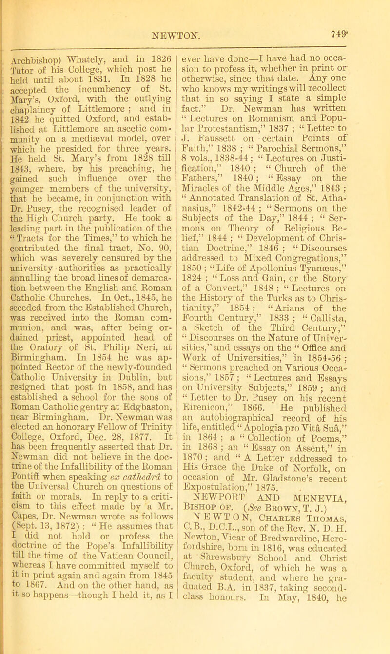 749* ■ Archbishop) Whately, and in 1826 Tutor of his College, which post he held until about 1831. Iu 1828 he accepted the incumbency of St. Mary’s, Oxford, with the outlying chaplaincy of Littlemore ; and in 1842 he quitted Oxford, and estab- lished at Littlemore an ascetic com- munity on a mediaeval model, over which he presided for three years. He held St. Mary’s from 1828 till 1843, where, by his preaching, he gained such influence over the younger members of the university, that he became, in conjunction with Dr. Pusey, the recognised leader of the High Church party. He took a leading part in the publication of the “ Tracts for the Times,” to which he contributed the final tract, No. 90, which was severely censured by the university authorities as practically annulling the broad lines of demarca- tion between the English and Roman Catholic Churches. In Oct., 1845, he seceded from the Established Church, was received into the Roman com- munion, and was, after being or- dained priest, appointed head of the Oratory of St. Philip Neri, at Birmingham. In 1854 he was ap- pointed Rector of the newly-founded Catholic University in Dublin, but resigned that post in 1858, and has established a school for the sons of Roman Catholic gentry at Edgbaston, near Birmingham. Dr. Newman was elected an honorary Fellow of Trinity College, Oxford, Dec. 28, 1877. It has been frequently asserted that Dr. Newman did not believe in the doc- trine of the Infallibility of the Roman Pontiff when speaking ex cathcclrd to the Universal Church on questions of faith or morals. In reply to a criti- i cism to this effect made by a Mr. >' Capes, Dr. Newman wrote as follows I (Sept. 13, 1872) : “ He assumes that I I did not hold or profess the 1 doctrine of the Pope’s Infallibility . till the time of the Vatican Council, whereas I have committed myself to i it in print again and again from 1845 ' to 1867. And on the other hand, as j it so happens—though I held it, as I ever have done—I have had no occa- sion to profess it, whether in print or otherwise, since that date. Any one who knows my writings will recollect that in so saying I state a simple fact.” Dr. Newman has written “ Lectures on Romanism and Popu- lar Protestantism,” 1837 ; “ Letter to J. Faussett on certain Points of' Faith,” 1838 ; “ Parochial Sermons,” 8 vols., 1838-44 ; “ Lectures on Justi- fication,” 1840 ; “ Church of the- Fathers,” 1840; “ Essay on the Miracles of the Middle Ages,” 1843 ; “ Annotated Translation of St. Atha- nasius,” 1842-44 ; “ Sermons on the Subjects of the Day,” 1844 ; “ Ser- mons on Theory of Religions Be- lief,” 1844 ; “ Development of Chris- tian Doctrine,” 1846 ; “ Discourses addressed to Mixed Congregations,” 1850 ; “Life of Apollonius Tyanaeus,” 1824 ; “ Loss and Gain, or the Story of a Convert,” 1848 ; “ Lectures on the History of the Turks as to Chris- tianity,” 1854; “ Arians of the Fourth Century,” 1833 ; “ Callista, a Sketch of the Third Century,” “ Discourses on the Nature of Univer- sities,” and essays on the “ Office and Work of Universities,” ’in 1854-56 ; “ Sermons preached on Various Occa- sions,” 1857 ; “ Lectures and Essays on University Subjects,” 1859 ; and “ Letter to Dr. Pusey on his recent Eirenicon,” 1866. He published an autobiographical record of his life, entitled “ Apologia pro Vita Sufi,” in 1864 ; a “ Collection of Poems,” in 1868 ; an “ Essay on Assent,” in 1870; and “ A Letter addressed to His Grace the Duke of Norfolk, on occasion of Mr. Gladstone’s recent Expostulation,” 1875. NEWPORT AND MENEVIA, Bishop of. (,See Brown, T. J.) NEWTON, Charles Thomas, C.B., D.C.L., son of the Rev. N. D. H. Newton, Vicar of Bredwardine, Here- fordshire, born in 1816, was educated at Shrewsbury School and Christ Church, Oxford, of which he was a faculty student, and where he gra- duated B.A. in 1837, taking second- class honours. Iu May, 1840, he