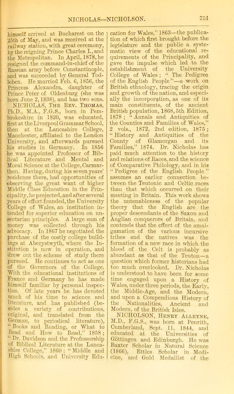 himself arrived at Bucharest on the 25th of May, and was received at the railway station, with great ceremony, by the reigning Prince Charles I., and the Metropolitan. In April, 1878, he resigned the command-in-chief of the Russian army before Constantinople, and was succeeded by General Tod- leben. He married Feb. 6, 1856, the Princess Alexandra, daughter of Prince Peter of Oldenburg (she was born June 2,1838), and has two sons. NICHOLAS, The Rev. Thomas, Ph.D.. M.A., F.G.S., bom in Pem- brokeshire in 1820, was educated, first at the Liverpool Grammar School, then at the Lancashire College, Manchester, affiliated to the London University, and afterwards pursued his studies in Germany. In 1856 he was appointed Professor of Bib- lical Literature and Mental and Moral Science at the College, Carmar- then. Having, during his seven years’ residence there, had opportunities of observing the great want of higher Middle Class Education in the Prin- cipality, he projected, and after several years of effort founded, the University College of Wales, an institution in- tended for superior education on un- sectarian principles. A large sum of money was collected through his advocacy. In 1867 he negotiated the purchase of the costly college build- ings at Aberystwyth, where the In- stitution is now in operation, and drew out the scheme of study there pursued. He continues to act as one of the Governors of the College. With the educational institutions of 1 France and Germany he has made himself familiar by personal inspec- tion. Of late years he has devoted much of his time to science and literature, and has published (be- J sides a variety of contributions, 1 original, and translated from the German, to periodical literature), “ Books and Reading, or What to Read and How to Read,” 1858 ; “ Dr. Davidson and the Professorship of Biblical Literature at the Lanca- i shire College,” 1860 ; “ Middle and High Schools, and University Edu- cation for Wales,” 1863—the publica- tion of which first brought before the legislature and the public a syste- matic view of the educational re- quirements of the Principality, and gave the impulse which led to the establishment of the University College of Wales ; “ The Pedigree of the English People ”—a work on British ethnology, tracing the origin and growth of the nation, and especi- ally the incorporation, as one of its main constituents, of the ancient British population, 1868, 5th Edition, 1878 ; “ Annals and Antiquities of the Counties and Families of Wales,” 2 vols., 1872, 2nd edition, 1875 ; “ History and Antiquities of the County of Glamorgan and its Families,” 1874. Dr. Nicholas has paid much attention to the history and relations of Races, and the science of Comparative Philology, and in his “ Pedigree of the English People ” assumes an earlier connection be- tween the Teutonic and Celtic races than that which occurred on their meeting in Britain. This work shows the untenableness of the popular theory that the English are the proper descendants of the Saxon and Anglian conquerors of Britain, and contends that the effect of the amal- gamation of the various incursive tribes and the natives was the formation of a new race in which the blood of the Celt is probably as abundant as that of the Teuton—a question which former historians had too much overlooked. Dr. Nicholas is understood to have been for some time engaged upon a History of Wales, under three periods, the Early, the Middle-Age, and the Modern, and upon a Compendious History of the Nationalities, Ancient and Modern, of the British Isles. NICHOLSON, Henry Alleyne, M.D., F.G.S., was bom at Penrith, Cumberland, Sept. 11, 1844, and educated at the Universities of Gottingen and Edinburgh. He was Baxter Scholar in Natural Science (1866), Ettles Scholar in Medi- cine, and Gold Medallist of the