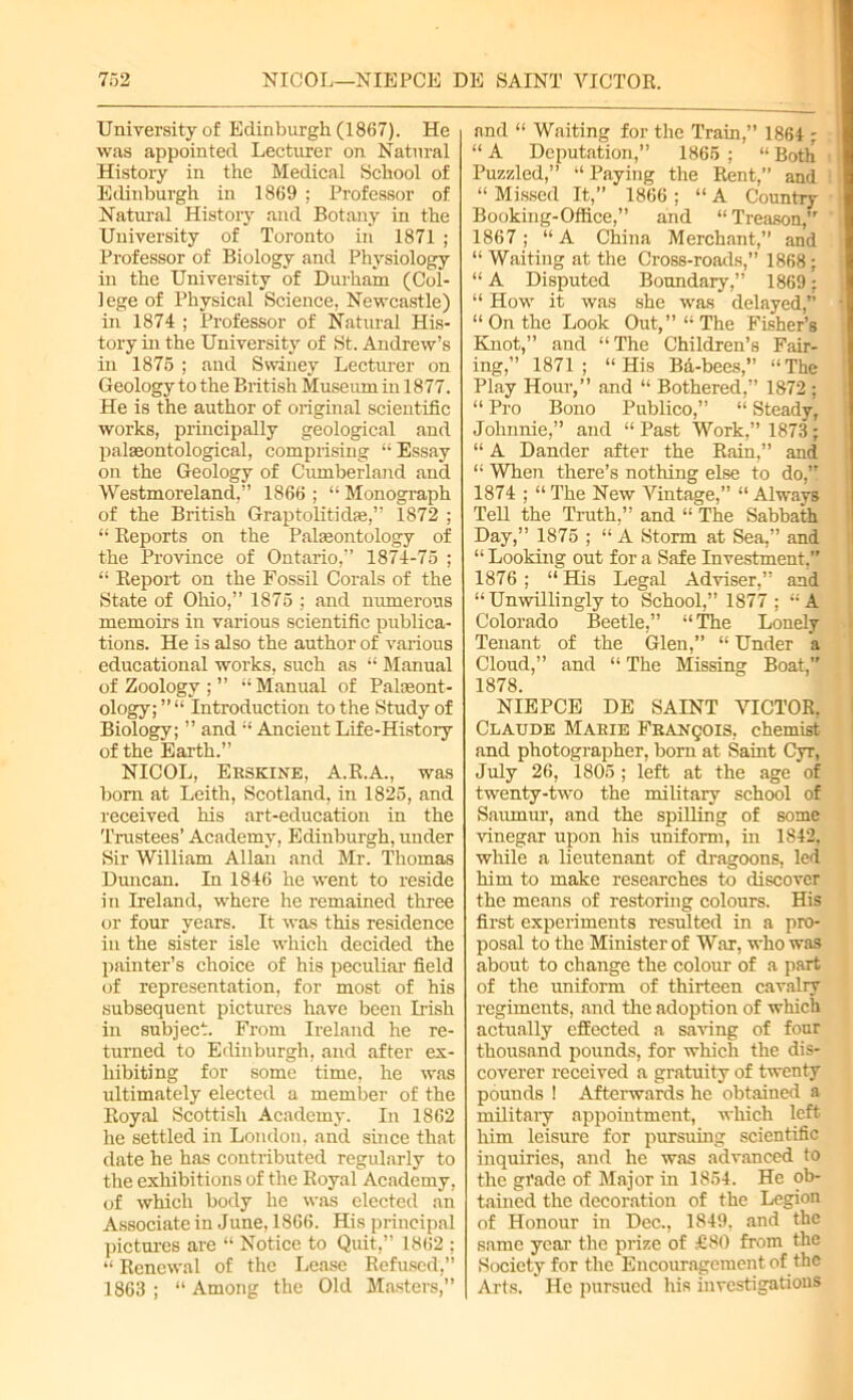 University of Edinburgh (1867). He was appointed Lecturer on Natural History in the Medical School of Edinburgh in 1869 ; Professor of Natural History and Botany in the University of Toronto in 1871 ; Professor of Biology and Physiology in the University of Durham (Col- lege of Physical Science, Newcastle) in 1874 ; Professor of Natural His- tory hi the University of St. Andrew’s in 1875 ; and Swiney Lecturer on Geology to the British Museum in 1877. He is the author of original scientific works, principally geological and palaeontological, comprising “ Essay on the Geology of Cumberland and Westmoreland.” 1866 ; “ Monograph of the British Graptolitidae,” 1872 ; “ Reports on the Palaeontology of the Province of Ontario,” 1874-75 ; “ Report on the Fossil Corals of the State of Ohio,” 1875 ; and numerous memoirs in various scientific publica- tions. He is also the author of various educational works, such as “ Manual of Zoology ; ” “Manual of Palaeont- ology; ” “ Introduction to the Study of Biology; ” and “ Ancient Life-History of the Earth.” NICOL, Ekskine, A.R.A., was born at Leith, Scotland, in 1825, and received his art-education in the Trustees’ Academy, Edinburgh, under Sir William Allan and Mr. Thomas Duncan. In 1846 he went to reside in Ireland, where he remained three or four years. It was this residence in the sister isle which decided the painter’s choice of his peculiar field of representation, for most of his subsequent pictures have been Irish in subject. From Ireland he re- turned to Edinburgh, and after ex- hibiting for some time, he was ultimately elected a member of the Royal Scottish Academy. In 1862 he settled in London, and since that date he has contributed regularly to the exhibitions of the Royal Academy, of which body he was elected an Associate in June, 1866. His principal pictures are “ Notice to Quit,” 1862 ; “ Renewal of the Lease Refused,” 1863 ; “ Among the Old Masters,” and “ Waiting for the Train,” 1864 ; “ A Deputation,” 1865 ; “ Both Puzzled,” “ Paying the Rent,” and “ Missed It,” 1866 ; “ A Country Booking-Office,” and “Treason, 1867; “A China Merchant,” and “ Waiting at the Cross-roads,” 1868 ; “ A Disputed Boundary,” 1869: “ How it was she was delayed,” “ On the Look Out,” “The Fisher’s Knot,” and “The Children’s Fair- ing,” 1871; “His Ba-bees,” “The Play Hour,” and “ Bothered,” 1872 ; “ Pro Bono Publico,” “ Steady, Johnnie,” and “ Past Work,” 1873 ; “ A Dander after the Rain,” and “ When there’s nothing else to do, 1874 ; “The New Vintage,” “Always Tell the Truth,” and “ The Sabbath Day,” 1875 ; “ A Storm at Sea,” and “ Looking out for a Safe Investment,” 1876 ; “ His Legal Adviser,” and “ Unwillingly to School,” 1877 ; “ A Colorado Beetle,” “The Lonely Tenant of the Glen,” “ Under a Cloud,” and “ The Missing Boat,” 1878. NIEPCE DE SAINT VICTOR. Claude Mabie Franqois, chemist and photographer, bom at Saint Cyr, July 26, 1805 ; left at the age of twenty-two the military school of Saumur, and the spilling of some vinegar upon his uniform, in 1842, while a lieutenant of dragoons, led him to make researches to discover the means of restoring colours. His first experiments resulted in a pro- posal to the Minister of Wax, who was about to change the colour of a part of the uniform of thirteen cavalry regiments, and the adoption of which actually effected a saving of four thousand pounds, for which the dis- coverer received a gratuity of twenty pounds ! Afterwards he obtained a military appointment, which left him leisure for pursuing scientific inquiries, and he was advanced to the grade of Major in 1854. He ob- tained the decoration of the Legion of Honour in Dec., 1849, and the same year the prize of £80 from the Society for the Encouragement of the Arts. He pursued his investigations