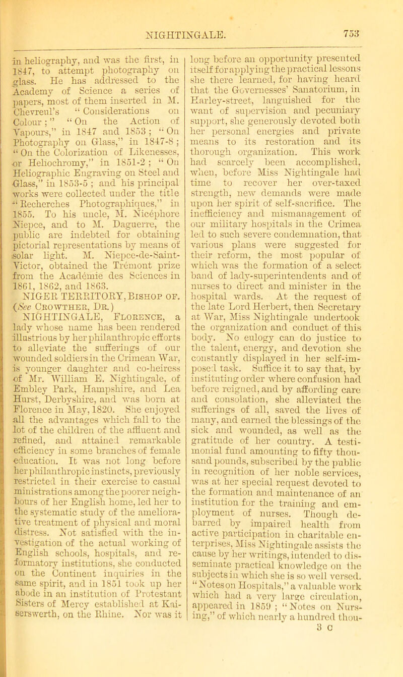 in heliography, and was the first, in 1847, to attempt photography on glass. He has addressed to the Academy of Science a series of papers, most of them inserted in M. Chevreul’s “ Considerations on Colour; ” “ On the Action of Vapours,” in 1847 and 1853 ; “• On Photography on Glass,” in 1847-8 ; “ On the Colorization of Likenesses, or Heliochromy,” in 1851-2 ; “ On Heliographic Engraving on Steel and Glass,” in 1853-5 ; and his principal works were collected under the title “ Recherches Photographiques,” in 1855. To his uncle, M. Nicepliore Niepce, and to M. Daguerre, the public are indebted for obtaining pictorial representations by means of solar light. M. Niepce-de-Saint- Victor, obtained the Tremont prize from the Academie des Sciences in 1801, 1862, and 1863. NIGER TERRITORY, Bishop of. (See Crowther, Dr. ) NIGHTINGALE, Florence, a lady whose name has been rendered illustrious by her philanthropic efforts to alleviate the sufferings of our wounded soldiers in the Crimean War, is younger daughter and co-heiress of Mr. William E. Nightingale, of Embley Park, Hampshire, and Lea Hurst, Derbyshire, and was born at Florence in May, 1820. She enjoyed all the advantages which fall to the lot of the children of the affluent and refined, and attained remarkable efficiency in some branches of female education. It was not long before her philanthropic instincts, previously restricted in their exercise to casual ministrations among the poorer neigh- bours of her English home, led her to the systematic study of the ameliora- tive treatment of physical and moral distress. Not satisfied with the in- vestigation of the actual working of English schools, hospitals, and re- formatory institutions, she conducted on the Continent inquiries in the 6ame spirit, and in 1851 touk up her abode in an institution of Protestant Sisters of Mercy established at Kai- serswerth, on the Rhine. Nor was it long before an opportunity presented itself for applying the practical lessons she there learned, for having heard that the Governesses’ Sanatorium, in Karley-street, languished for the want of supervision and pecuniary support, she generously devoted both her personal energies and private means to its restoration and its thorough organization. This work had scarcely been accomplished, when, before Miss Nightingale had time to recover her over-taxed strength, new demands were made upon her spirit of self-sacrifice. The inefficiency and mismanagement of our military hospitals in the Crimea led to such severe condemnation, that various plans were suggested for their reform, the most popular of which was the formation of a select band of lady-superintendents and of nurses to direct and minister in the hospital wards. At the request of the late Lord Herbert, then Secretary at War, Miss Nightingale undertook the organization and conduct of this body. No eulogy can do justice to the talent, energy, and devotion she constantly displayed in her self-im- posed task. Suffice it to say that, by instituting order where confusion hail before reigned, and by affording care and consolation, she alleviated the sufferings of all, saved the lives of many, and earned the blessings of the sick and wounded, as well as the gratitude of her country. A testi- monial fund amounting to fifty thou- sand jrounds, subscribed by the public in recognition of her noble services, was at her special request devoted to the formation and maintenance of an institution for the training and em- ployment of nurses. Though de- barred by impaired health from active participation in charitable en- terprises, Miss Nightingale assists the cause by her writings, intended to dis- seminate practical knowledge on (he subjects in which she is so well versed. “ Notes on Hospitals,” a valuable work which had a very large circulation, appeared in 185!) ; “Notes on Nurs- ing,” of which nearly a hundred thou- 3 c