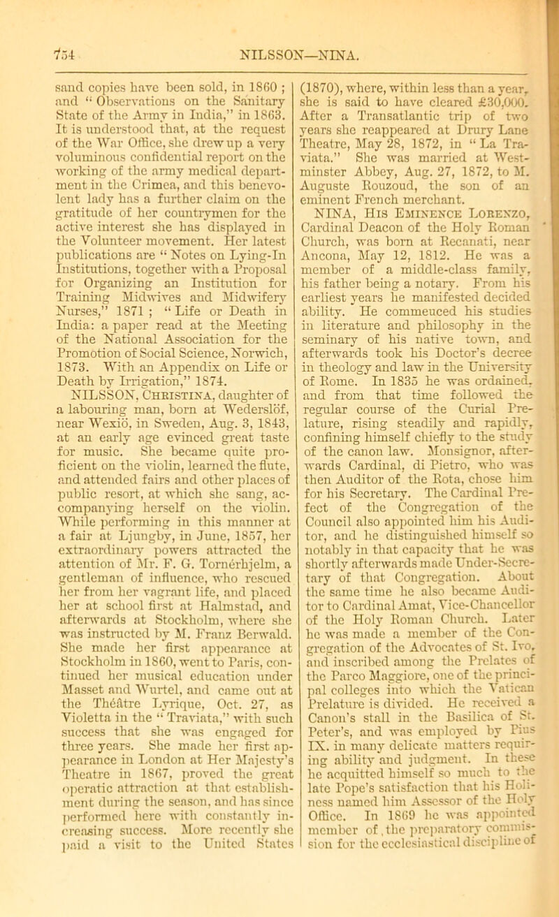 NILSSON—NINA. 154 sand copies have been sold, in 1860 ; and “ Observations on the Sanitary State of the Army in India,” in 1863. It is understood that, at the request of the War Office, she drew up a very voluminous confidential report on the working of the army medical depart- ment in the Crimea, and this benevo- lent lady has a further claim on the gratitude of her countrymen for the active interest she has displayed in the Volunteer movement. Her latest publications are “ Notes on Lying-In Institutions, together with a Proposal for Organizing an Institution for Training Midwives and Midwifery Nurses,” 1871 ; “ Life or Death in India: a paper read at the Meeting of the National Association for the Promotion of Social Science, Norwich, 1873. With an Appendix on Life or Death by Irrigation,” 1874. NILSSON, Christina, daughter of a labouring man, born at Wederslof, near Wexio, in Sweden, Aug. 3, 1843, at an early age evinced great taste for music. She became quite pro- ficient on the violin, learned the flute, and attended fairs and other places of public resort, at which she sang, ac- companying herself on the violin. While performing in this manner at a fair at Ljungby, in June, 1857, her extraordinary powers attracted the attention of Mr. F. G. Tornerhjelm, a gentleman of influence, who rescued her from her vagrant life, and placed her at school first at Halmstad, and afterwards at Stockholm, where she was instructed by M. Franz Berwald. She made her first appearance at Stockholm in 1S60, went to Paris, con- tinued her musical education under Masset and Wurtel, and came out at the Thdatrc Lyrique, Oct. 27, as Violetta in the “ Traviata,” with such success that she was engaged for three years. She made her first ap- pearance in London at Her Majesty’s Theatre in 1867, proved the great operatic attraction at that establish- ment during the season, and has since performed here with constantly in- creasing success. More recently she paid a visit to the United States (1870), where, within less than a year,, she is said to have cleared £30,000. After a Transatlantic trip of two years she reappeared at Drury Lane Theatre, May 28, 1872, in “ La Tra- viata.” She was married at West- minster Abbey, Aug. 27, 1872, to M. Auguste Rouzoud, the son of an eminent French merchant. NINA, His Eminence Lorenzo, Cardinal Deacon of the Holy Roman Church, was born at Recanati, near Ancona, May 12, 1812. He was a member of a middle-class family, his father being a notary. From his earliest years he manifested decided ability. He commeuced his studies in literature and philosophy in the seminary of his native town, and afterwards took his Doctor’s decree in theology and law in the University of Rome. In 1835 he was ordained, and from that time followed the regular course of the Curial Pre- lature, rising steadily and rapidly, confining himself chiefly to the study of the canon law. Monsignor, after- wards Cardinal, di Pietro, who was then Auditor of the Rota, chose him for his Secretary. The Cardinal Pre- fect of the Congregation of the Council also appointed him his Audi- tor, and he distinguished himself so notably in that capacity that he was shortly afterwards made Under-Secre- tary of that Congregation. About the same time he also became Audi- tor to Cardinal Amat, Vice-Chancellor of the Holy Roman Church. Later he was made a member of the Con- gregation of the Advocates of St. Ivo, and inscribed among the Prelates of the Parco Maggiore, one of the princi- pal colleges into which the Vatican Prelature is divided. He received a Canon’s stall in the Basilica of St. Peter’s, and was employed by Pius IX. in many delicate matters requir- ing ability and judgment. In these he acquitted himself so much to the late Pope’s satisfaction that his Holi- ness named him Assessor of the Holy Office. In 1S69 lie was appointed member of .the preparatory commis- sion for the ecclesiastical discipline of