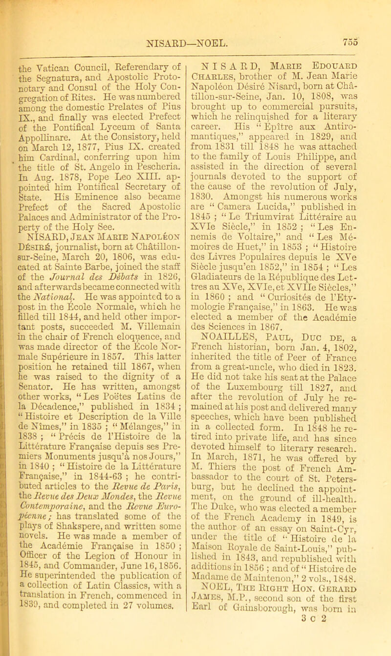 the Vatican Council, Referendary of the Segnatura, and Apostolic Proto- notary and Consul of the Holy Con- gregation of Rites. He was numbered among the domestic Prelates of Pius IX., and finally was elected Prefect of the Pontifical Lyceum of Santa Appollinare. At the Consistory, held on March 12, 1877, Pius IX. created him Cardinal, conferring upon him ' the title of St. Angelo in Pescheria. In Aug. 1878, Pope Leo XIII. ap- pointed him Pontifical Secretary of State. His Eminence also became Prefect of the Sacred Apostolic Palaces and Administrator of the Pro- perty of the Holy See. NISARD, Jean Maeie Napoleon D£sirj6, journalist, born at Chatillon- sur-Seine, March 20, 1806, was edu- cated at Sainte Barbe, joined the staff of the Journal des Bibats in 1826, and afterwards became connected with the National. He was appointed to a post in the Ecole Normale, which he filled till 1814, and held other impor- tant posts, succeeded M. Villemain in the chair of French eloquence, and I was made director of the Ecole Nor- male Superieure in 1857. This latter (position he retained till 1867, when he was raised to the dignity of a (Senator. He has written, amongst other works, “ Les Poetes Latins de la Decadence,” published in 1834 ; “ Histoire et Description de la Ville de Nimes,” in 1835 ; “ Melanges,” in 1838 ; “ Precis de l’Histoire de la Litterature Frangaise depuis ses Pre- miers Monuments jusqu’h nos Jours,” iu 1840 ; “Histoire de la Litterature Frangaise,” in 1S44-63 ; he contri- buted articles to the Revue de Paris, the Revue des Deux Mondes, the Revue Contemporaine, and the Revue Ev.ro- peenne; has translated some of the plays of Shakspere, and written some novels. He was made a member of the Academie Frangaise in 1850 ; Officer of the Legion of Honour in 1845, and Commander, June 16,1856. He superintended the publication of a collection of Latin Classics, with a translation in French, commenced in 1830, and completed in 27 volumes. NISARD, Marie Edouard Charles, brother of M. Jean Marie Napoleon Desird Nisard, born at Cha- tillon-sur-Seine, Jan. 10, 1808, was brought up to commercial pursuits, which he relinquished for a literary career. His “ Epitre aux Antiro- mantiques,” appeared in 1829, and from 1831 till 1848 he was attached to the family of Louis Philippe, and assisted in the direction of several journals devoted to the support of the cause of the revolution of July, 1830. Amongst his numerous works are “ Camera Lucida,” published in 1845 ; “ Le Triumvirat Littdraire au XVIe Siecle,” in 1852 ; “ Les En- nemis de Voltaire,” and “ Les Me- moires de Huet,” in 1853 ; “ Histoire des Livies Populaires depuis le XVe Siecle jusqu’en 1852,” in 1854 ; “ Les Gladiateurs de la Rdpublique des Let- tres au XVe, XVIe,et XVIIe Sibcles,” in 1860 ; and “ Curiosites de l’Ety- mologie Frangaise,” in 1863. He was elected a member of the Academie des Sciences in 1867. NOAILLES, Paul, Due de, a French historian, born Jan. 4, 1802, inherited the title of Peer of France from a great-uncle, who died in 1823. He did not take his seat at the Palace of the Luxembourg till 1827, and after the revolution of July he re- mained at his post and delivered many speeches, which have been published in a collected form. In 1S48 he re- tired into private life, and has since devoted himself to literary research. In March, 1871, he was offered by M. Thiers the post of French Am- bassador to the court of St. Peters- burg, but he declined the appoint- ment, on the ground of ill-health. The Duke, who was elected a member of the French Academy in 1849, is the author of an essay on Saint-Cyr, under the title of “ Histoire de la Maison Itoyale de Saint-Louis,” pub- lished in 1843, and republished with additions in 1856 ; and of “ Histoire de Madame de Maintenou,” 2 vols., 1848. NOEL, The Right Hon. Gerard James, M.P., second son of the first Earl of Gainsborough, was born in 3 C 2