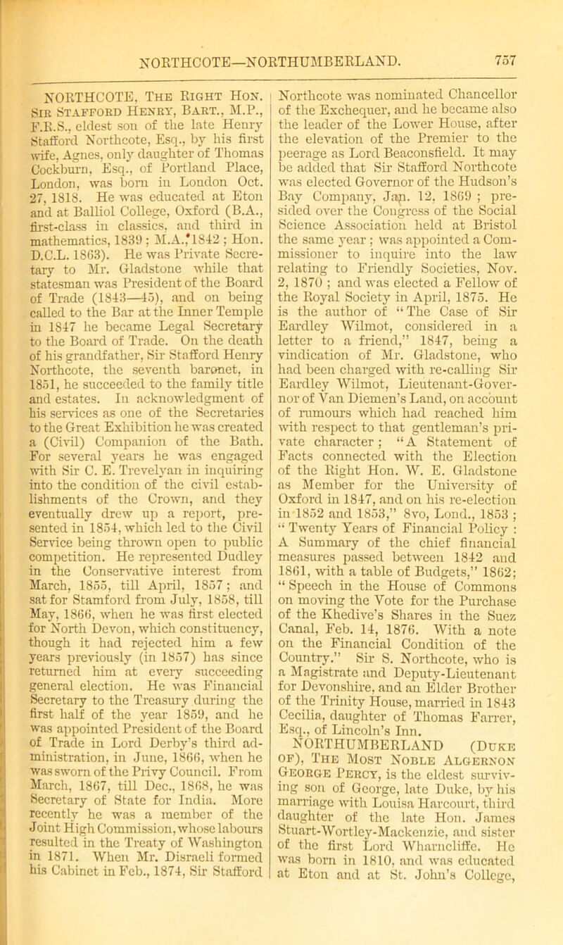 NORTHCOTE, The Right Hon. Sir Staffokd Henry, Bart., M.P., F.R.S., eldest son of the late Henry Stafford Northcote, Esq., by his first wife, Agnes, only daughter of Thomas Cockburn, Esq., of Portland Place, London, was bom in London Oct. 27, 1818. He was educated at Eton and at Balliol College, Oxford (B.A., first-class in classics, and third in mathematics, 1839 ; M.A.,*1S42 ; Hon. D.C.L. 1863). He was Private Secre- tary to Mr. Gladstone while that statesman was President of the Board of Trade (1843—45), and on being called to the Bar at the Inner Temple in 1847 he became Legal Secretary to the Board of Trade. On the death of his grandfather, Sir Stafford Henry Northcote, the seventh baronet, in 1851, he succeeded to the family title and estates. In acknowledgment of his services as one of the Secretaries to the Great Exhibition he was created a (Civil) Companion of the Bath. For several years he was engaged with Sir C. E. Trevelyan in inquiring into the condition of the civil estab- lishments of the Crown, and they eventually drew up a report, pre- sented in 1854, which led to the Civil Service being thrown open to public competition. He represented Dudley in the Conservative interest from March, 1855, till April, 1857; and sat for Stamford from July, 1858, till May, 1866, when he was first elected for North Devon, which constituency, though it had rejected him a few years previously (in 1857) has since returned him at eveiy succeeding general election. He was Financial Secretary to the Treasury during the first half of the year 1859, and he was appointed President of the Board of Trade in Lord Derby’s third ad- ministration, in June, 1866, when he was sworn of the Privy Council. From March, 1867, till Dec., 1868, he was Secretary of State for India. More recently he was a member of the Joint High Commission, whose labours resulted in the Treaty of Washington in 1871. When Mr. Disraeli formed his Cabinet in Feb., 1874, Sir Stafford Northcote was nominated Chancellor of the Exchequer, and he became also the leader of the Lower House, after the elevation of the Premier to the peerage as Lord Beaconsfield. It may be added that Sir Stafford Northcote was elected Governor of the Hudson’s Bay Company, Jap. 12, 1869 ; pre- sided over the Congress of the Social Science Association held at Bristol the same year ; was appointed a Com- missioner to inquire into the law relating to Friendly Societies, Nov. 2, 1870 ; and was elected a Fellow of the Royal Society in April, 1875. He is the author of “ The Case of Sir Eardley Wilmot, considered in a letter to a friend,” 1847, being a vindication of Mr. Gladstone, who had been charged with re-calling Sir Eardley Wilmot, Lieutenant-Gover- nor of Van Diemen’s Land, on account of rumours which had reached him with respect to that gentleman’s pri- vate character ; “ A Statement of Facts connected with the Election of the Right Hon. W. E. Gladstone as Member for the University of Oxford in 1847, and on his re-election in 1852 and 1853,” 8vo, Lond., 1853 ; “ Twenty Years of Financial Policy : A Summaiy of the chief financial measures passed between 1842 and 1861, with a table of Budgets,” 1862; “ Speech in the House of Commons on moving the Vote for the Purchase of the Khedive’s Shares in the Suez Canal, Feb. 14, 1876. With a note on the Financial Condition of the Country.” Sir S. Northcote, who is a Magistrate and Deputy-Lieutenant for Devonshire, and an Elder Brother °f the Trinity House, married in 1843 Cecilia, daughter of Thomas Fairer, Esq., of Lincoln’s Inn. NORTHUMBERLAND (Duke of), The Most Noble Algernon George Percy, is the eldest surviv- ing son of George, late Duke, by his marriage with Louisa Harcourt, third daughter of the late Hon. James Stuart-Wortley-Mackenzie, and sister of the first Lord Wharncliffe. He was born in 1810, and was educated at Eton and at St. John’s College,