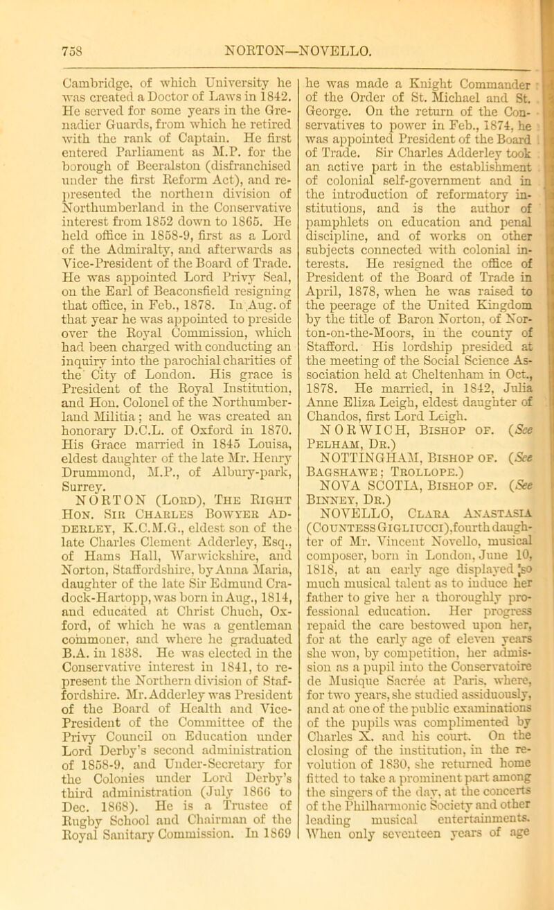 Cambridge, of which University he was created a Doctor of Laws in 1842. He served for some years in the Gre- nadier Guards, from which he retired with the rank of Captain. He first entered Parliament as M.P. for the borough of Beeralston (disfranchised under the first Reform Act), and re- presented the northern division of Northumberland in the Conservative interest from 1852 down to 1S65. He held office in 1858-9, first as a Lord of the Admiralty, and afterwards as Vice-President of the Board of Trade. He was appointed Lord Privy Seal, on the Earl of Beaconsfield resigning that office, in Feb., 1878. In Aug. of that year he was appointed to preside over the Royal Commission, which had been charged with conducting an inquiry into the parochial charities of the City of London. His grace is President of the Royal Institution, and Hon. Colonel of the Northumber- land Militia; and he was created an honorary D.C.L. of Oxford in 1870. His Grace married in 1845 Louisa, eldest daughter of the late Mr. Henry Drummond, M.P., of Albury-park, Surrey. NORTON (Loud), The Right Hon. Sir Charles Bowyer Ad- derley, K.C.M.G., eldest son of the late Charles Clement Adderley, Esq., of Hams Hall, Warwickshire, and Norton, Staffordshire, by Anna Maria, daughter of the late Sir Edmund Cra- dock-Hartopp, was born in Aug., 1814, and educated at Christ Chuch, Ox- ford, of which he was a gentleman commoner, and where he graduated B.A. in 1838. He was elected in the Conservative interest in 1841, to re- present the Northern division of Staf- fordshire. Mr. Adderley was President of the Board of Health and Vice- President of the Committee of the Privy Council on Education under Lord Derby’s second administration of 1858-9, and Under-Secretary for the Colonies under Lord Derby’s third administration (July I860 to Dec. 1868). He is a Trustee of Rugby School and Chairman of the Royal Sanitary Commission. In 1869 he was made a Knight Commander of the Order of St. Michael and St. George. On the return of the Con- servatives to power in Feb., 1874, he was appointed President of the Board of Trade. Sir Charles Adderley took an active part in the establishment of colonial self-government and in the introduction of reformatory in- stitutions, and is the author of pamphlets on education and penal discipline, and of works on other subjects connected with colonial in- terests. He resigned the office of President of the Board of Trade in April, 1878, when he was raised to the peerage of the United Kingdom by the title of Baron Norton, of Nor- ton-on-the-Moors, in the county of Stafford. His lordship presided at the meeting of the Social Science As- sociation held at Cheltenham in Oct., 1878. He married, in 1S42, Julia Anne Eliza Leigh, eldest daughter of Chandos, first Lord Leigh. NORWICH, Bishop of. (See Pelham, Dr.) NOTTINGHAM, Bishop of. (See Bagshawe; Trollope.) NOVA SCOTIA, Bishop of. (See Binney, Dr.) NOVELLO, Clara Anastasia (Countess Gigliucci),fourth daugh- ter of Mr. Vincent Novello, musical composer, born in London, June 10, ISIS, at an early age displayed |so much musical talent as to induce her father to give her a thoroughly pro- fessional education. Her progress repaid the care bestowed upon her, for at the early age of eleven years she won, by competition, her admis- sion as a pupil into the Conservatoire de Musique Sacree at Paris, where, for two years, she studied assiduously, and at one of the public examinations of the pupils was complimented by Charles X. and his court. On the closing of the institution, in the re- volution of 1830, she returned home fitted to take a prominent part among the singers of the day, at the concerts of the Philharmonic Society and other leading musical entertainments. When only seventeen years of age