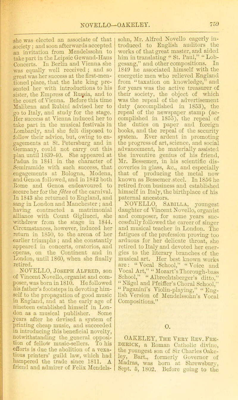 she was elected an associate of that society; and soon afterwards accepted an invitation from Mendelssohn to take part in the Leipsic Gewand-Haus Concerts. In Berlin and Vienna she was equally well received ; and so great was her success at the first-men- tioned place, that the late king pre- sented her with introductions to his sister, the Empress of Ru^ia, and to the court of Vienna. Before this time Malibran and Rubini advised her to go to Italy, and study for the stage. Her success at Vienna induced her to take part in the musical festivals in Lombardy, and she felt disposed to follow their advice, but, owing to en- gagements at St. Petersburg and in Germany, could not carry out this plan until 1S39-40. She appeared at Padua in 1S41 in the character of Semiramide with such success, that engagements at Bologna, Modena, and Genoa followed, and in 1842 both Rome and Genoa endeavoured to secure her for the fetes of the carnival. In 1843 she returned to England, and sang in London and Manchester ; and having contracted a matrimonial alliance with Count Gigliucci, she withdrew from the stage in 1844. Circumstances, however, induced her return in 1850, to the arena of her earlier triumphs ; and she constantly appeared in concerts, oratorios, and operas, on the Continent and in London, until 18G0, when she finally retired. NOVELLO, Joseph Alfred, son of Vincent Novello, organist and com- poser, was born in 1810. He followed his father’s footsteps in devoting him- self to the propagation of good music in England, and at the early age of nineteen established himself in Lon- don as a musical publisher. Some years after he devised a system of printing cheap music, and succeeded in introducing this beneficial novelty, notwithstanding the general opposi- tion of fellow music-sellers. To his efforts is due the abolition of a vexa- tious printers’ guild law, which had hampered the trade since 1811. A friend and admirer of Felix Mendels- sohn, Mr. Alfred Novello eagerly in- troduced to English auditors the works of that great master, and aided him in translating “ St. Paul,” “Lob- gesang,” and other compositions. In 1849 he associated himself with the energetic men who relieved England from “taxation on knowledge,” and for years was the active treasurer of their society, the object of which was the repeal of the advertisement duty (accomplished in 1853), the repeal of the newspaper stamp (ac- complished in 1855), the repeal of the duties on paper and foreign books, and the repeal of the security system. Ever ardent in promoting the progress of art, science, and social advancement, he materially assisted the inventive genius of his friend, Mr. Bessemer, in his scientific dis- coveries in glass, &c., and especially that of producing the metal now known as Bessemer.steel. In 1856 he retired from business and established himself in Italy, the birthplace of his paternal ancestors. NOVELLO, Sabilla, youngest daughter of Vincent Novello, organist and composer, for some years suc- cessfully followed the career of singer and musical teacher in London. The fatigues of the profession proving too arduous for her delicate throat, she retired to Italy and devoted her ener- gies to the literary branches of the musical art. Her best known works are: “ Vocal School,” “ Voice and Vocal Art,” “ Mozart’s Thorough-bass School,” “ Albrechtsberger’s ditto,” “ Nagel and Pfeiffer’s Choral School,” “ Paganini’s Violin-playing,” “ Eng- lish Version of Mendelssohn’s Vocal Compositions.” 0. OAKELEY, The Very Rev. Fre- derick, a Roman Catholic divine, the youngest son of Sir Charles Oakc- lev, Bart., formerly Governor of Madras, was born at Shrewsbury, Sept. 5, 1802. Before going to the