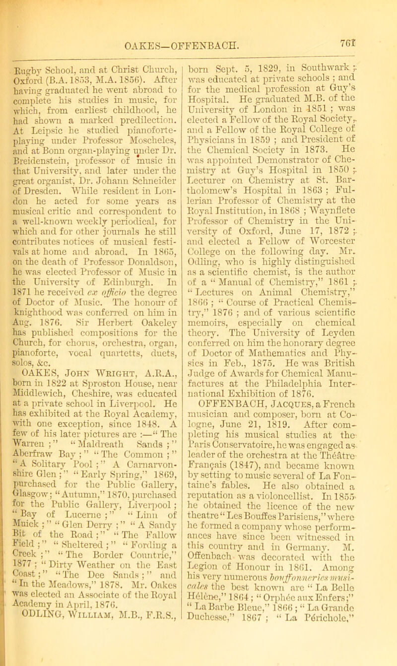 OAEE S— OFFENBACH. 76 T Rugby School, and at Christ Church, Oxford (B.A. 1853, M.A. 1856). After having graduated he vent abroad to complete his studies in music, for which, from earliest childhood, he had shown a marked predilection. At Leipsic he studied pianoforte- playing under Professor Moschelcs, and at Bonn organ-playing under Dr. Breidenstein, professor of music in that University, and later under the great organist, Dr. Johann Schneider of Dresden. While resident in Lon- don he acted for some years as musical critic and correspondent to a well-known weekly periodical, for which and for other journals he still contributes notices of musical festi- vals at home and abroad. In 1865, on the death of Professor Donaldson, he was elected Professor of Music in the University of Edinburgh. In 1871 he received e.v officio the degree of Doctor of Music. The honour of knighthood was conferred on him in Aug. 1876. Sir Herbert Oakeley has published compositions for the Church, for chorus, orchestra, organ, pianoforte, vocal quartetts, duets, solos, &c. OAKES, John Weight, A.R.A., born in 1822 at Sproston House, near Middlewich, Cheshire, was educated at a private school in Liverpool. He has exhibited at the Royal Academy, with one exception, since 1818. A few of his later pictures are :—“ The Warren;” “Maldreath Sands;” Aberfraw Bay ; ” “ The Common ; ” “ A Solitary Pool ; ” A Carnarvon- shire Glen;” “ Early Spring,” 1869, purchased for the Public Gallery, Glasgow; “Autumn,” 1870,purchased for the Public Galleiy, Liverpool; “Bay of Lucerne;” “Linn of Muick ; ” “ Glen Derry ; ” “A Sandy Bit of the Road;” “The Fallow Field ; ” “ Sheltered ; ” “ Fording a Creek;” “The Border Oountrie,” 1877 ; “ Dirty Weather on the East Coast; ” “ The Dee Sands ; ” and “In the Meadows,” 1878. Mr. Oakes was elected an Associate of the Royal Academy in April, 1876. ODLING, William, M.B., F.R.S., born Sept. 5, 1829, in Southwark ;. was educated at private schools ; and for the medical profession at Guy’s Hospital. He graduated M.B. of the University of London in -1851 ; was elected a Fellow of the Royal Society and a Fellow of the Royal College of Physicians in 1859 ; and President of the Chemical Society in 1873. He was appointed Demonstrator of Che- mistry at Guy’s Hospital in 1850 Lecturer on Chemistry at St. Bar- tholomew’s Hospital in 1863 ; Ful- lerian Professor of Chemistry at the Royal Institution, in 1868 ; Waynflete Professor of Chemistry in the Uni- versity of Oxford, Jime 17, 1872 and elected a Fellow of Worcester College on the following day. Mr. Odling, who is highly distinguished as a scientific chemist, is the author of a “ Manual of Chemistry,” 1861 “ Lectures on Animal Chemistry,” 1866 ; “ Course of Practical Chemis- try,” 1876 ; and of various scientific memoirs, especially on chemical theory. The University of Leyden conferred on him the honorary degree of Doctor of Mathematics and Phy- sics in Feb., 1875. He was British Judge of Awards for Chemical Manu- factures at the Philadelphia Inter- national Exhibition of 1876. OFFENBACH, Jacques, a French musician and composer, bom at Co-* logne, June 21, 1819. After com- pleting his musical studies at the- Paris Conservatoire, he was engaged as leader of the orchestra at the'Thd&tre Fran^ais (1817), and became known by setting to music several of La Fon- taine’s fables. He also obtained a reputation as a violoncellist. In 1855* he obtained the licence of the new theatre “ Les Bouifes Parisiens,” where he formed a company whose perform- ances have since been witnessed in this country and in Germany. M. Offenbach was decorated with the Legion of Honour in 1861. Among his very numerous bovffojinericsvnt.n- calrs the best known are “ La Belle Hdlenc,” 1861; “ Orph6e auxEnfcrs;” “ La Barbe Bleue,” 1866 ; “ La Grande Duchesse,” 1867 ; “ La Pdricliole,”