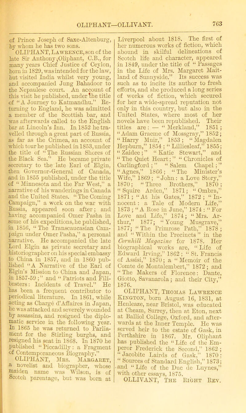 of Prince Joseph of Saxe-Altenburg, by whom he has two sons. OLIPHANT, La whence, son of the late Sir Anthony ^Oliphant, C.B., for many years Chief Justice of Ceylon, bom in 1829, was intended for the law, but visited India whilst very young, and accompanied Jung Bahadoor to the Nepaulese court. An account of this visit he published, under the title of “ A Journey to Katmandhu.” Re- turning to England, he was admitted a member of the Scottish bar, and was afterwards called to the English bar at Lincoln’s Inn. In 1852 he tra- velled through a great part of Russia, as far as the Crimea, an account of which tour he published in 1S53, under the title of “ The Russian Shores of the Black Sea.” He became private secretary to the late Earl of Elgin, then Governor-General of Canada, and in 1855 published, under the title of “ Minnesota and the Far West,” a narrative of his wanderings in Canada and the United States. “ The Coming Campaign,” a work on the war -with Russia, appeared soon after; and having accompanied Omer Pasha in some of his expeditions, he published, in 1S56, “ The Transcaucasian Cam- paign under Omer Pasha,” a personal narrative. He accompanied the late Lord Elgin as private secretary and historiographer on his special embassy to China in 1857, and in 1860 pub- lished “A Narrative of the Earl of Elgin’s Mission to China and Japan, in 1857-59 and “ Patriots and Fili- busters: Incidents of Travel.” He has been a frequent contributor to periodical literature. In 1861, while acting as Charge d’Affaires in Japan, he was attacked and severely wounded by assassins, and resigned the diplo- matic service in the following year. In 1865 he was returned to Parlia- ment for the Stirling burghs, and resigned his seat in 1868. In 1870 he published “ ^Piccadilly : a Fragment of Contemporaneous Biography.” OLIPHANT, Mrs. Margaret, a novelist and biographer, whose maiden name was Wilson, is of Scotch parentage, but was bom at Liverpool about 1818. The first of her numerous works of fiction, which abound in skilful delineations of Scotch life and character, appeared in 1849, under the title of “ Passages in the Life of Mrs. Margaret Mait- land of Sunnyside.” Its success was such as to incite its author to fresh efforts, and she produced a long series of works of fiction, which secured for her a wide-spread reputation not only in this country, but also in the United States, where most of her novels have been republished. Their titles are : — “ Merkland,” 1851 ; “Adam Graeme of Mossgray,” 1852; “ Harry Muir,” 1853 ; “ Magdalen Hepburn,” 1854 ; “ Lilliesleaf,” 1855; “Zaidee;” “Katie Stewart,” and “ The Quiet Heart; ” “ Chronicles of Carlingford ; ” “ Salem Chapel: ” “ Agnes,” 1866; “ The Minister’s Wife,” 1869 ; “John: a Love Story,” 1870; “Three Brothers,” 1870; “ Squire Arden,” 1871; “ Ombra,” 1871; “At his Gates,” 1S72 ; “In- nocent : a Tale of Modem Life,” 1873 ; “ A Rose in June,” 1874 : “ For Love and Life,” 1874; “Mrs. Ar- thur,” 1877; “Young Musgrave,” 1877; “ The Primrose Path,” 1878 ; and “ Within the Precincts ” in the CornJdll Magazine for 1878. Her biographical works are, “ Life of Edward Irving,” 1862 ; “ St. Francis of Assisi,” 1870; a “Memoir of the Comte de Montalembert,” 1872; and “ The Makers of Florence: Dante, Giotto, Savanarola; and their City,” 1876. OLIPHANT, Thomas Lawrence Kington, born August 16, 1831, at Henleaze, near Bristol, was educated at Cheam, Surrey, then at Eton, next at Balliol College, Oxford, and after- wards at the Liner Temple. He was served heir to the estate of Gask, in Perthshire in 1867. Mr. Oliphant has published the “ Life of the Em- peror Frederick the Second,” 1862 ; “ Jacobite Lairds of Gask,” 1870 : “ Sources of Standard English,” 1873; • and “Life of the Due de Luynes,” with other essays, 1875. OLLIVANT, The Right Rev.