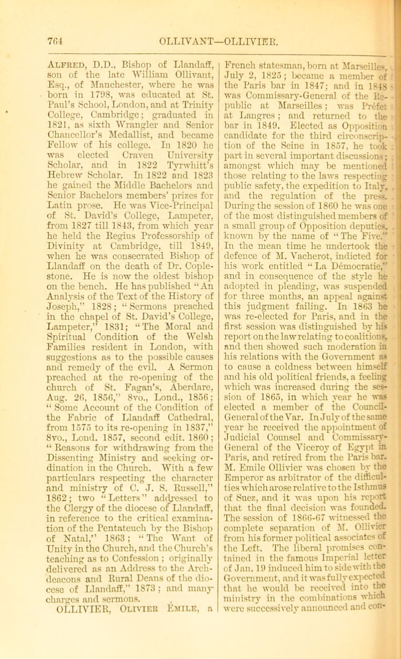 Alfred, D.D., Bishop of Llandaff, son of the late William Ollivant, Esq., of Manchester, where he was horn in 1798, was educated at St. Paul’s School, London, and at Trinity College, Cambridge; graduated in 1821, as sixth Wrangler and Senior Chancellor’s Medallist, and became Fellow of his college. In 1820 he was elected Craven University Scholar, and in 1822 Tyrwhitt’s Hebrew Scholar. In 1822 and 1823 he gained the Middle Bachelors and Senior Bachelors members’ prizes for Latin prose. He was Vice-Principal of St. David’s College, Lampeter, from 1827 till 1843, from which year he held the Regius Professorship of Divinity at Cambridge, till 1849, when he was consecrated Bishop of Llandaff on the death of Dr. Cople- stone. He is now the oldest bishop on the bench. He has published “ An Analysis of the Text of the History of Joseph,” 1828; “ Sermons preached in the chapel of St. David’s College, Lampeter,” 1831; “The Moral and Spiritual Condition of the Welsh Families resident in London, -with suggestions as to the possible causes and remedy of the evil. A Sermon preached at the re-opening of the church of St. Fagan’s, Aberdare, Aug. 20, 1856,” 8vo., Lond., 1856; “ Some Account of the Condition of the Fabric of Llandaff Cathedral, from 1575 to its re-opening in 1837,” 8vo., Lond. 1857, second edit. 1860; “ Reasons for withdrawing from the Dissenting Ministry and seeking or- dination in the Church. With a few particulars respecting the character and ministry of C. J. S. Russell,” 1862; two “ Letters ” addressed to the Clergy of the diocese of Llandaff, in reference to the critical examina- tion of the Pentateuch by the Bishop of Natal,” 1863; “ The Want of Unity in the Church, and the Church’s teaching as to Confession ; originally delivered as an Address to the Arch- deacons and Rural Deans of the dio- cese of Llandaff,” 1873 ; and rnany charges and sermons. OLLIVIEIl, Olivier Emile, a French statesman, born at Marseilles, ■. July 2, 1825; became a member of the Paris bar in 1847; and in 1848 > was Commissary-General of the Re- public at Marseilles; was Prefer at Langres; and returned to the bar in 1849. Elected as Opposition candidate for the third circonscrip- ■ tion of the Seine in 1857, he took : part in several important discussions; | amongst which may be mentioned 1 j those relating to the laws respecting public safety, the expedition to Italy, . and the regulation of the press. . During the session of 1860 he was one of the most distinguished members of : a small group of Opposition deputies, . known by the name of “ The Five.” In the mean time he undertook the 1 defence of M. Vacherot, indicted for • his work entitled “La Democratic,” and in consequence of the style he adopted in [(leading, was suspended for three months, an appeal against this judgment failing. In 1863 he was re-elected for Paris, and in the first session was distinguished by his report on the lawrelating to coalitions, I and then showed such moderation in his relations with the Government as to cause a coldness between himself and his old political friends, a feeling which was increased during the ses- sion of 1865, in which year he was elected a member of the Council- General of the Var. In July of the same year he received the appointment of Judicial Counsel and Commissary- General of the Viceroy of Egypt in Paris, and retired from the Paris bar. M. Emile Ollivicr was chosen by the Emperor as arbitrator of the difficul- ties which arose relative to the Isthmus of Suez, and it was upon his report that the final decision was founded. The session of 1866-67 witnessed the complete separation of M. Ollivicr from his former political associates of the Left. The liberal promises con- tained in the famous Imperial letter of J an. 19 induced him to side with the Government, and it was fully expected that lie would be received into the ministry in the combinations which were successively announced and con-