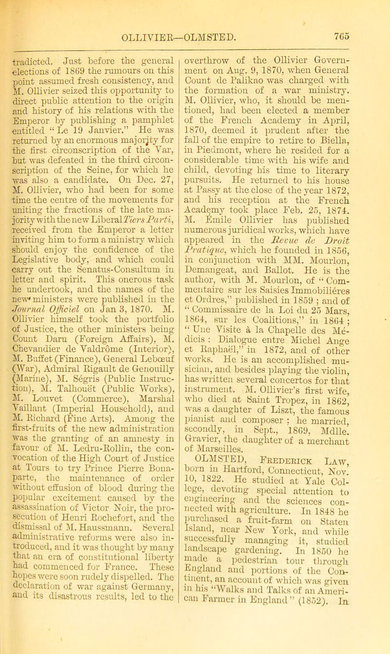 OLLIVIER—OLMSTED. 7G5 tradicted. Just before the general elections of 1869 the rumours on this point assumed fresh consistency, and H. Ollivier seized this opportunity to direct public attention to the origin and history of his relations with the Emperor by publishing a pamphlet entitled “ Le 19 Janvier.” He was returned by an enormous majority for the first circonscription of the Var, but was defeated in the third circon- scription of the Seine, for which he was also a candidate. On Dec. 27, M. Ollivier, who had been for some time the centre of the movements for uniting the fractions of the late ma- jority with the new Liberal Tiers Pa rti, received from the Emperor a letter inviting him to form a ministry which should enjoy the confidence of the Legislative body, and which could carry out the Senatus-Consultum in letter and spirit. This onerous task he undertook, and the names of the new* ministers were published in the Journal Officiel on Jan 3, 1870. M. Ollivier himself took the portfolio of Justice, the other ministers being Count Daru (Foreign Affairs), M. Chevandier de Valclrome (Interior), M. Buffet (Finance), General Leboeuf (War), Admiral Rigault de Genouilly (Marine), M. Segris (Public Instruc- tion), M. Talhouet (Public Works), M. Louvet (Commerce), Marshal Vaillant (Imperial Household), and M. Richard (Fine Arts). Among the first-fruits of the new administration was the granting of an amnesty in favour of M. Ledru-Rollin, the con- vocation of the High Court of Justice at Toms to try Prince Pierre Bona- parte, the maintenance of order without effusion of blood during the popular excitement caused by the assassination of Victor Noir, the pro- secution of Henri Rochefort, and the dismissal of M. Haussmann. Several administrative reforms were also in- troduced, and it was thought by many that an era of constitutional liberty had commenced for France. These hopes were soon rudely dispelled. The declaration of war against Germany, and its disastrous results, led to the overthrow of the Ollivier Govern- ment on Aug. 9, 1870, when General Count de Palikao was charged with the formation of a war ministry. M. Ollivier, who, it should be men- tioned, had been elected a member of the French Academy in April, 1870, deemed it prudent after the fall of the empire to retire to Biella, in Piedmont, where he resided for a considerable time with his wife and child, devoting his time to literary pursuits. He returned to his house at Passy at the close of the year 1872, and his reception at the French Academy took place Feb. 25, 1874. M. Emile Ollivier has published numerous juridical works, which have appeared in the liccue de Droit Pratique, which he founded in 1856, in conjunction with MM. Mourlon, Demangeat, and Ballot. He is the author, with M. Mourlon, of “ Com- mentaire sur les Saisies Immobilieres et Ordres,” published in 1859 ; and of “ Commissaire de la Loi du 25 Mars, 1864, sur les Coalitions,” in 1864 ; “ Une Visite a la Chapelle des Me- dicis : Dialogue entre Michel Ange et Raphael,” in 1872, and of other works. He is an accomplished mu- sician, and besides playing the violin, has written several concertos for that instrument. M. Ollivier’s first wife, who died at Saint Tropez, in 1862, was a daughter of Liszt, the famous pianist and composer ; he married, secondly, in Sept., 1869, Mdlle. Gravier, the daughter of a merchant of Marseilles. OLMSTED, Frederick Law, born in Hartford, Connecticut, Nov. 10, 1822. He studied at Yale Col- lege, devoting special attention to engineering and the sciences con- nected with agriculture. In 1848 he purchased a fruit-farm on Staten Island, near New York, and while successfully managing it, studied landscape gardening. In 1850 he made a pedestrian tour through. England and portions of the Con- tinent, an account of which was given in his “Walks and Talks of an Ameri- can Farmer in England” (1852). In