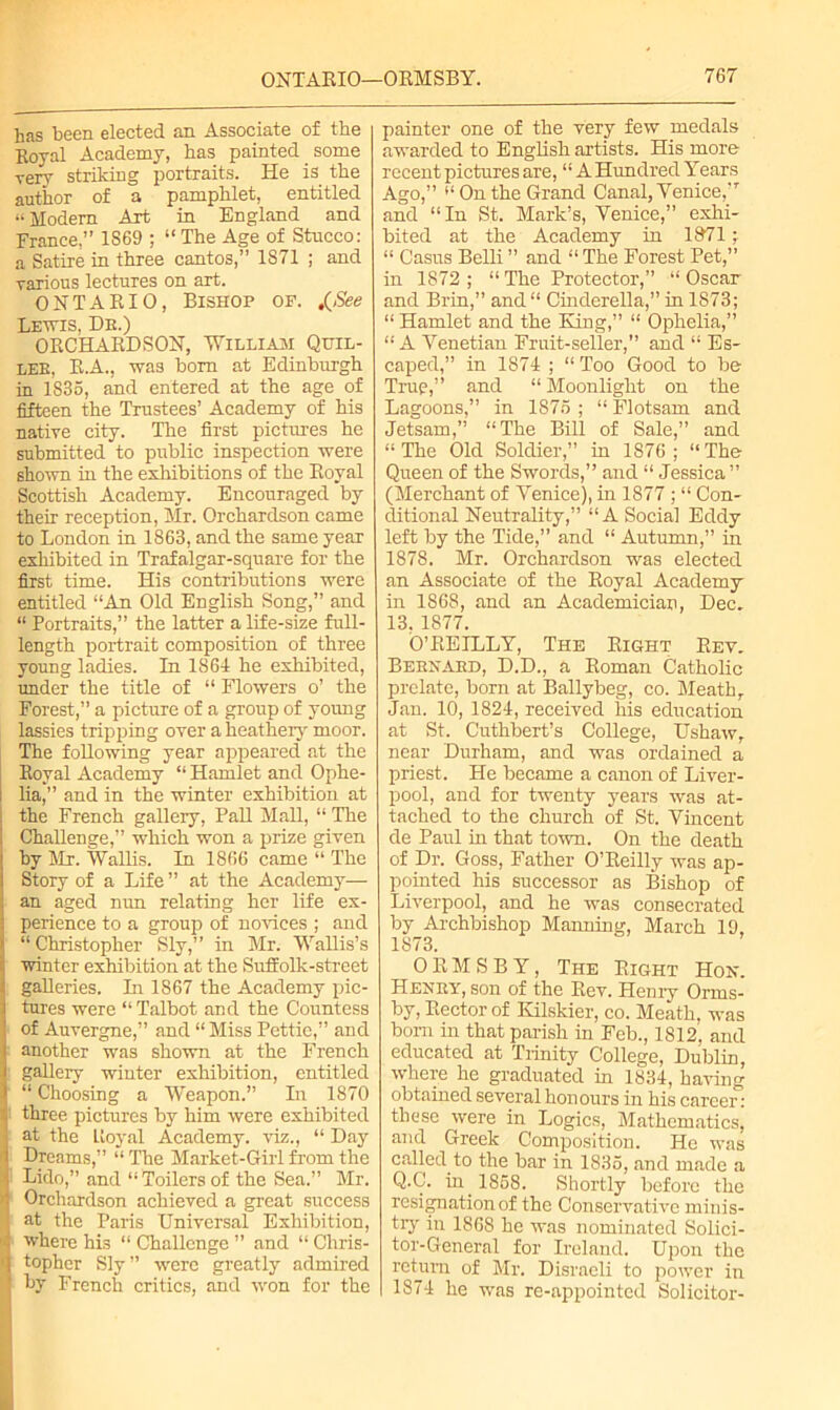 has been elected an Associate of the Royal Academy, has painted _ some rery striking portraits. He is the author of a pamphlet, entitled «Modern Art in England and France,” 1S69 ; “The Age of Stucco: a Satire in three cantos,” 1S71 ; and various lectures on art. ONTARIO, Bishop of. .{See Lewis, Dr.) ORCHARDSON, William Quil- LEE, R.A., was bom at Edinburgh in 1S35, and entered at the age of fifteen the Trustees’ Academy of his native city. The first pictures he submitted to public inspection were shown in the exhibitions of the Royal Scottish Academy. Encouraged by their reception, Mr. Orchardson came to London in 1863, and the same year exhibited in Trafalgar-square for the first time. His contributions were entitled “An Old English Song,” and “ Portraits,” the latter a life-size full- length portrait composition of three young ladies. In 1864 he exhibited, under the title of “ Flowers o’ the Forest,” a picture of a group of young lassies tripping over a heathery moor. The following year appeared at the Royal Academy “ Hamlet and Ophe- I lia,” and in the winter exhibition at the French gallery, Pall Mall, “ The Challenge,” which won a prize given by Mr. Wallis. In 1866 came “ The Story of a Life ” at the Academy— an aged nun relating her life ex- perience to a group of novices ; and “Christopher Sly,” in Mr. Wallis’s winter exhibition at the Suffolk-street galleries. In 1867 the Academy pic- tures were “ Talbot and the Countess of Auvergne,” and “Miss Pettic,” and another was shown at the French gallery winter exhibition, entitled “ Choosing a Weapon.” In 1870 ' three pictures by him were exhibited ; at the Ltoyal Academy, viz., “ Day I Drenms,” “ The Market-Girl from the Lido,” and “Toilers of the Sea.” Mr. >4 Orchardson achieved a great success at the Paris Universal Exhibition, '* where his “ Challenge ” and “ Chris- 0 topher Sly” were greatly admired | by French critics, and won for the painter one of the very few medals awarded to English artists. His more recent pictures are, “ A Hundred Years Ago,” “Onthe Grand Canal, Venice,-T and “In St. Mark’s, Venice,” exhi- bited at the Academy in 18t71; “ Casus Belli ” and “ The Forest Pet,” in 1872 ; “ The Protector,” “ Oscar and Brin,” and “ Cinderella,” in 1873; “ Hamlet and the King,” “ Ophelia,” “ A Venetian Fruit-seller,” and “ Es- caped,” in 1874 ; “ Too Good to be True,” and “ Moonlight on the Lagoons,” in 1876 ; “ Flotsam and Jetsam,” “The Bill of Sale,” and “ The Old Soldier,” in 1876 ; “ The Queen of the Swords,” and “ Jessica ” (Merchant of Venice), in 1877 ; “ Con- ditional Neutrality,” “A Social Eddy left by the Tide,” and “ Autumn,” in 1878. Mr. Orchardson was elected an Associate of the Royal Academy in 1868, and an Academician, Dec. 13, 1877. O’REILLY, The Right Rev. Bernard, D.D., a Roman Catholic prelate, born at Ballybeg, co. Meathr Jan. 10, 1824, received his education at St. Cuthbert’s College, Ushaw, near Durham, and was ordained a priest. He became a canon of Liver- pool, and for twenty years was at- tached to the church of St. Vincent de Paul in that town. On the death of Dr. Goss, Father O’Reilly was ap- pointed his successor as Bishop of Liverpool, and he was consecrated by Archbishop Manning, March 19, 1873. OEMSBY, The Right Hon. Henry, son of the Rev. Henry Orms- by, Rector of Hilskier, co. Meath, was bom in that parish in Feb., 1812, and educated at Trinity College, Dublin, where he graduated in 1834, having obtained several honours in his career: these were in Logics, Mathematics, and Greek Composition. He was called to the bar in 1835, and made a Q.C. in 1868. Shortly before the resignation of the Conservative minis- try in 1868 he was nominated Solici- tor-General for Ireland. Upon the return of Mr. Disraeli to power in 1874 he was re-appointed Solicitor-