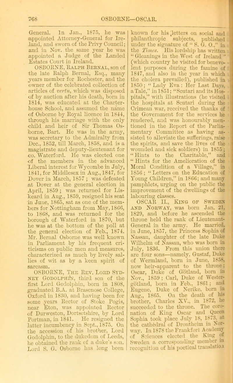 OSBORNE—OSCAR. '■768 General. In Jan., 1876. he was appointed Attorney-General for Ire- land, and sworn of the Privy Council; and in Nov. the same year he was appointed a Judge of the Landed Estates Court in Ireland. OSBORNE, Ralph Bernal, son of the late Ralph Bernal, Esq., many .years member for Rochester, and the owner of the celebrated collection of articles of vertu, which was disposed of by auction after his death, born in 1814, was educated at the Charter- house School, and assumed the name of Osborne by Royal licence in 1844, through his marriage with the only ■child and heir of Sir Thomas Os- borne, Bart. He was in the army, was secretary to the Admiralty from Dec., 1852, till March, 1858, and is a magistrate and deputy-lieutenant for co. Waterford. He was elected one -of the members in the advanced Xiberal interest for Wycombe in July, 1841, for Middlesex in Aug., 1847, for Dover in March, 1857 ; was defeated at Dover at the general election in April, 1859 ; was returned for Lis- keard in Aug., 1859, resigned his seat in June, 1865, sat as one of the mem- bers for Nottingham from May, 1866, to 1868, and was returned for the borough of Waterford in 1870, but he was at the bottom of the poll at the general election of Feb., 1874. Mr. Bernal Osborne was well known in Parliament by his frequent cri- ticisms on public men and measures, characterized as much by lively sal- lies of wit as by a keen spirit of sarcasm. OSBORNE, The Rev. Lord Syd- ney Godolphi'n, third son of the first Lord Godolphin, born in 1808, graduated B.A. at Brascnose College, Oxford in 1880, and having been for some years Rector of Stoke Pogis, near Eton, was appointed Rector of Dunveston, Dortsetshire, by Lord Portman, in 1841. He resigned the latter incumbency in Sept., 1875. On the accession of his brother, Lord Godolphin, to the dukedom of Leeds, he obtained the rank of a duke’s son. Lord S. G. Osborne lias long been I known for his ^letters on social and philanthropic subjects, published under the signature of “ S. G. 0..” in the Times. His lordship has written “ Gleanings in the West of Ireland ” (which country he visited for benevo- lent purposes during the famine of 1847, and also in the year in which the cholera prevailed), published in 1850; “Lady Eva: Her Last Days, a Tale,” in 1851; “Scutari and its Hos- pitals,” with illustrations (he visited the hospitals at Scutari during the Crimean war, received the thanks of the Government for the services he rendered, and was honourably men- tioned in the Report of the Parlia- mentary Committee as having as- sisted to alleviate the sufferings, raise the spirits, and save the lives of the wounded and sick soldiers) in 1855 ; “Hints to the Charitable,” and “ Hints for the Amelioration of the Moral Condition of a ViRage,” in 1856 ; “ Letters on the Education of Young Children,” in 1866; and many pamphlets, urging on the public the improvement of the dwellings of the labouring classes. OSCAR II., King of Sweden and Norway, was born Jan. 21, 1829, and before he ascended the throne held the rank of Lieutenant- General in the army. He married, in June, 1857, the Princess Sophia of Nassau, daughter of the late Duke Wilhelm of Nassau, who was born in July, 1836. From this union there are four sons—namely, Gustaf, Duke of Wermlaud, born in June, 1858, now heir-apparent to the tlnone; Oscar, Duke of Gotland, bom in Nov., 1859 ; Carl, Duke of Wcster- gotlaud, born in Feb., 1861 ; and Eugene, Duke of Nerike, born in Aug., 1865. On the death of his brother, Charles XV., in 1872, he succeeded to the throne. The coro- nation of King Oscar and Queen Sophia took place July 18, 1871k at the cathedral of Drontheim in Nor- way. In 1878 the Frankfort Acadenn of Sciences elected the King of Sweden a corresponding member in recognition of his poetical translation