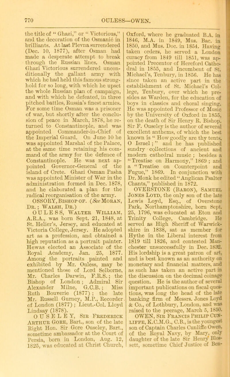 the title of “ Ghazi,” or “ Victorious,” and the decoration of the Osmanie in brilliants. At last Plevna surrendered (Dec. 10, 1877), after Osman had made a desperate attempt to break through the Russian lines. Osman Ghazi Victorious surrendered uncon- ditionally the gallant army with which he had held this famous strong- hold for so long, with which he upset the whole Russian plan of campaign, and with which he defeated, in three pitched battles, Russia’s finest armies. For some time Osman was a prisoner of war, but shortly after the conclu- sion of peace in March, 1878, he re- turned to Constantinople, and was appointed Commander-in-Chief of the Imperial Guard. On June 10 he was appointed Marshal of the Palace, at the same time retaining his com- mand of the army for the defence of Constantinople. He was next ap- pointed Governor-General of the island of Crete. Ghazi Osman Pasha was appointed Minister of War in the administration formed in Dec. 1878, and he elaborated a plan for the radical reorganisation of the army. OSSORY, Bishop of. (See Moran, Dr. ; Walsh, Dr.) 0 U L E S S, Walter William, A.R.A., was born Sept. 21, 1848, at St. Helier’s, Jersey, and educated at Victoria College, Jersey. He adopted art as a profession, and obtained a high reputation as a portrait painter. Hewas elected an Associate of the Royal Academy, Jan. 25, 1877. Among the portraits painted and exhibited by Mr. Ouless, may be mentioned those of Lord Selborne, Mr. Charles Darwin, F.R.S.; the Bishop of London; Admiral Sir Alexander Milne, G.C.B.; Miss Ruth Bouverie (1877) ; the late Mr. Russell Gurney, M.P., Recorder of London (1877) ; Lieut.-Col. Lloyd Lindsay (1878). 0 U S E L E Y, Sir Frederick Arthur Gore, Bart., son of the late Right Hon. Sir Gore Ouseley, Bart., sometime ambassador at the Court of Persia, born in London, Aug. 12, 1825, was educated at Christ Church, Oxford, where he graduated B.A. in 1846, M.A. in 1849, Mus. Bac. in 1850, and Mus. Doc. in 1854. Having taken orders, he served a London curacy from 1849 till 1851, was ap- pointed Precentor of Hereford Cathe- dral in 1855, and Incumbent of St. Michael’s, Tenbury, in 1856. He has since taken an active part in the establishment of St. Michael’s Col- lege, Tenbury, over which he pre- sides as Warden, for the education of boys in classics and choral singing. He was appointed Professor of Music by the University of Oxford in 1855, on the death of Sir Henry R. Bishop. Sir F. Ouseley is the author of several excellent anthems, of which the best knowm is “ How goodly are thy tents, O Israel; ” and he has published sundry collections of ancient and modern cathedral music ; besides a “Treatise on Harmony,” 1869 ; and a “ Treatise on Counterpoint and Fugue,” 1S69. In conjunction with Dr. Monk he edited “ Anglican Psalter Chants,” published in 1872. OVERSTONE (Baron), Samuel Jones Loyd, the only son of the late Lewis Loyd, Esq., of Overstone Park, Northamptonshire, born Sept. 25, 1796, was educated at Eton and Trinity College, Cambridge. He served as High Sheriff of Warwick- shire in 1838, sat as member for Hythe in the Liberal interest from 1819 till 1826, and contested Man- chester unsuccessfully in Dec. 1832. His lordship is a great patron of art, and is best known as an authority on monetary and financial matters, and as such has taken an active part in the discussion on the decimal coinage question. He is the author of several important publications on fiscal ques- tions, was long the head of the late banking firm of Messrs. Jones Loyd & Co., of Lothbury, London, and was raised to the peerage, March 5, 1850. OWEN, Sir Francis Philip Cun- lifpe, K.C.M.G., C.B., is the youngest son of Captain Charles Cunliffc Owen, of the Royal Navy, by Mary, only daughter of the late Sir Henry Blos- sett, sometime Chief Justice of Ben-