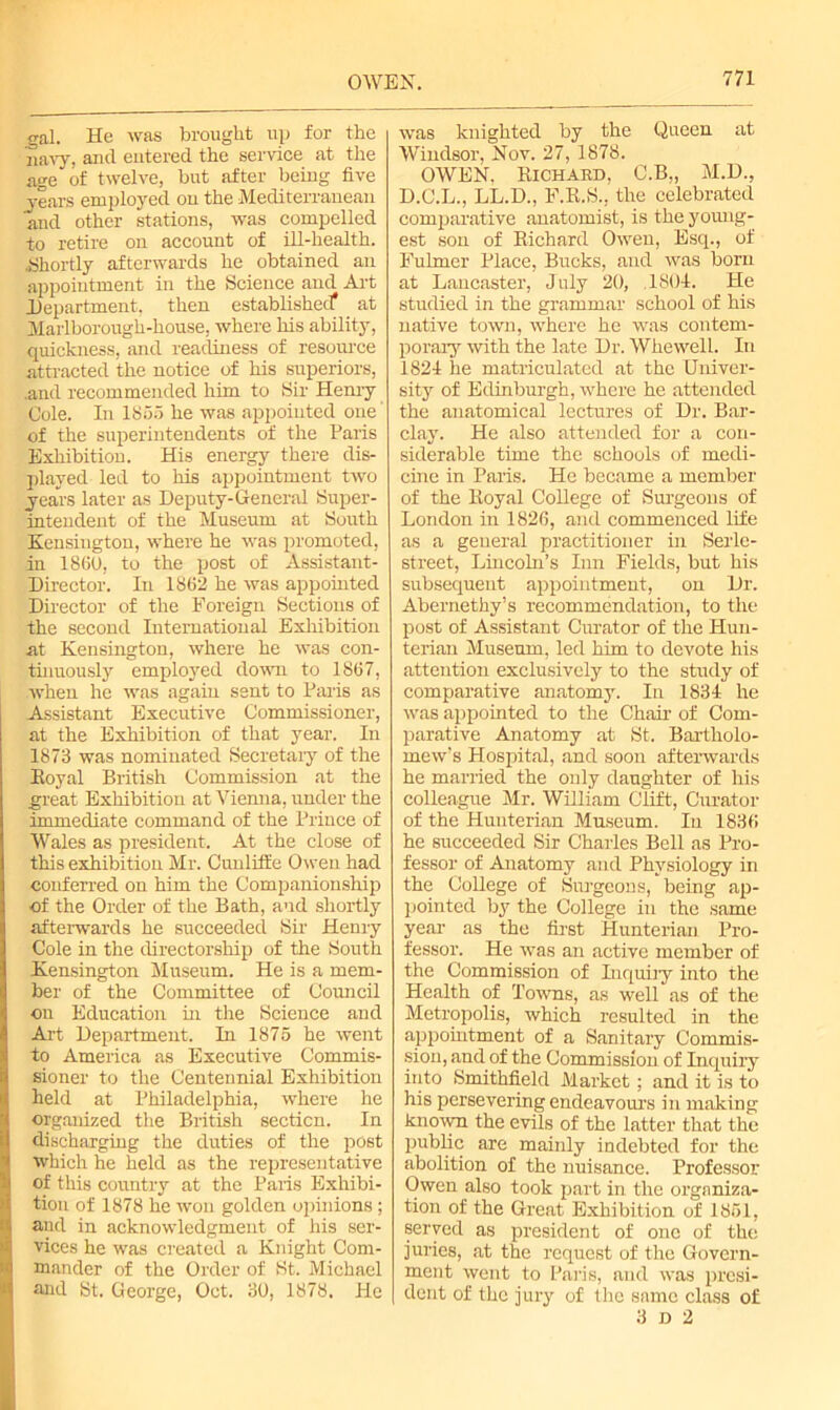 gal. He was brought up for the navy, and entered the service at the age of twelve, but after being five years employed ou the Mediterranean and other stations, was compelled to retire on account of ill-health. ..Shortly afterwards he obtained an appointment in the Science and Art Department, then established at Marlborough-house, where his ability, quickness, and readiness of resource attracted the notice of his superiors, .and recommended him to Sir Henry Cole. In 1855 he was appointed one of the superintendents of the Paris Exhibition. His energy there dis- played led to his appointment two years later as Deputy-General Super- intendent of the Museum at South Kensington, where he was promoted, in I860, to the post of Assistant- Director. In 1862 he was appointed Director of the Foreign Sections of the second International Exhibition at Kensington, where he was con- tinuously employed down to 1867, when he was again sent to Paris as Assistant Executive Commissioner, at the Exhibition of that year. In 1873 was nominated Secretary of the Koyal British Commission at the great Exhibition at Vienna, under the immediate command of the Prince of Wales as president. At the close of this exhibition Mr. Cunliffe Owen had conferred on him the Companionship of the Order of the Bath, and shortly afterwards he succeeded Sir Henry Cole in the directorship of the South Kensington Museum. He is a mem- ber of the Committee of Council on Education hi the Science and Art Department. In 1875 he went to America as Executive Commis- sioner to the Centennial Exhibition held at Philadelphia, where he organized the British section. In discharging the duties of the post which he held as the representative of this country at the Paris Exhibi- tion of 1878 he won golden opinions ; and in acknowledgment of his ser- vices he was created a Knight Com- mander of the Order of St. Michael and St. George, Oct. 30, 1878. He was knighted by the Queen at Windsor, Nov. 27,1878. OWEN. Richard, C.B„ M.D., D.C.L., LL.D., F.R.S., the celebrated comparative anatomist, is the young- est son of Richard Owen, Esq., of Fulmer Place, Bucks, and was born at Lancaster, July 20, ,1804. He studied in the grammar school of his native town, where he was contem- porary with the late Dr. Whewell. In 1824 he matriculated at the Univer- sity of Edinburgh, where he attended the anatomical lectures of Dr. Bar- clay. He also attended for a con- siderable time the schools of medi- cine in Paris. He became a member of the Royal College of Surgeons of London in 1826, and commenced life as a general practitioner in Serle- street, Lincoln’s Inn Fields, but his subsequent appointment, on Dr. Abernethy’s recommendation, to the post of Assistant Curator of the Hun- terian Museum, led him to devote his attention exclusively to the study of comparative anatomy. In 1834 he was appointed to the Chair of Com- parative Anatomy at St. Bartholo- mew’s Hospital, and soon afterwards he married the only daughter of his colleague Mr. William Clift, Curator of the Hunterian Museum. In 1836 he succeeded Sir Charles Bell as Pro- fessor of Anatomy and Physiology in the College of Surgeons, being ap- pointed by the College in the same year as the first Hunterian Pro- fessor. He was an active member of the Commission of Inquiry into the Health of Towns, as well as of the Metropolis, which resulted in the appointment of a Sanitary Commis- sion, and of the Commission of Inquiry into Smithfield Market; and it is to his persevering endeavours in making known the evils of the latter that the public are mainly indebted for the abolition of the nuisance. Professor Owen also took part in the organiza- tion of the Great Exhibition of 1851, served as president of one of the juries, at the request of the Govern- ment went to Paris, and was presi- dent of the jury of the same class of 3 D 2